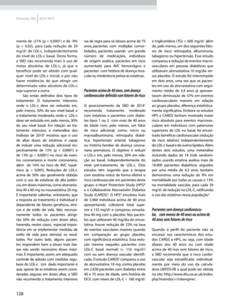 128
Diretrizes SBD 2014-2015
mente de -21% (p < 0,0001) e de -9%
(p = 0,02), para cada redução de 39
mg/d de LDL-c, independentemente
do nível de LDL-c basal. Desta forma,
a SBD não recomenda mais o uso de
metas absolutas de LDL-c, já que o
benefício pode ser obtido com qual-
quer nível de LDL-c inicial, e por não
haver evidências de que atingir um
determinado valor absoluto de LDL-c
seja superior a outro.
São então definidos dois tipos de
tratamento: O tratamento intensivo,
onde o LDL-c deve ser reduzido em,
pelo menos, 50% do seu nível basal; e
o tratamento moderado, onde o LDL-c
deve ser reduzido em, pelo menos, 30%
do seu nível basal. Em relação ao tra-
tamento intensivo, a metanálise dos
trialistas de 20103
mostrou que o uso
de altas doses de estatinas é capaz
de induzir uma redução adicional res-
pectivamente de 15% (p < 0,0001) e
de 13% (p < 0,0001) no risco de even-
tos coronarianos e morte coronariana,
além de 16% no risco de AVC isquê-
mico (p = 0,005). Reduções de LDL-c
acima de 50% são geralmente obtidas
com o uso de estatinas de alta potên-
cia, em doses máximas, como atorvasta-
tina 40 a 80 mg ou rosuvastatina 20 mg.
É importante salientar, entretanto, que
a resposta ao tratamento é individual é
dependente de fatores genéticos, étni-
cos e de estilo de vida. Não necessa-
riamente todos os pacientes atingi-
rão 50% de redução com doses altas,
havendo, nestes casos, especial impor-
tância em se implementar medidas de
estilo de vida para otimizar os resul-
tados. Por outro lado, alguns pacien-
tes respondem bem a doses mais bai-
xas não sendo necessário doses máxi-
mas. É importante, assim, um adequado
controle de adesão com medidas regu-
lares do LDL-c. Um dado importante é
que, apesar de as estatinas serem consi-
deradas seguras em doses altas, a SBD
não recomenda o tratamento intensivo
via de regra para os idosos acima de 75
anos, pacientes com  múltiplas  comor-
bidades, pacientes usando um grande
número de medicações, indivíduos
de origem asiática, pacientes em risco
aumentado para AVC hemorrágico e
pacientes com história de doença mus-
cular ou intolerância prévia às estatinas.
Pacientesacimade40anos,semdoença
cardiovasculardefinidacomfatoresderisco
O posicionamento da SBD de 20141
recomenda tratamento moderado
com estatinas a pacientes com diabe-
tes tipos 1 ou 2 com mais de 40 anos
de idade com, pelo menos, um fator
de risco adicional, como: micro ou
macroalbuminúria, retinopatia diabé-
tica, hipertensão arterial, tabagismo
ou história familiar de doença corona-
riana prematura. O objetivo é reduzir
o LDL-c em, pelo menos, 30% em rela-
ção ao basal, independentemente do
nível pré-tratamento de LDL-c. Dois
estudos têm sugerido que a terapia
com estatina reduz de forma efetiva o
risco cardiovascular em pacientes deste
grupo: o Heart Protection Study (HPS)4
e o Collaborative Atorvastatin Diabetes
Study (CARDS)5
. O HPS4
envolveu mais
de 5.960 indivíduos acima de 40 anos
apresentando colesterol total supe-
rior a 135 mg/d e comparou sinvasta-
tina 40 mg com o placebo. Nos pacien-
tes que utilizaram 40 mg/dia de sinvas-
tatina, houve redução de 22% na taxa
de eventos vasculares maiores quando
em comparação ao grupo placebo,
com significância estatística. Essa redu-
ção mesmo naqueles pacientes com
LDL-C basal normal) (< 116 mg/d)
com ou sem doença vascular identifi-
cada. O estudo CARDS5
comparou o uso
de atorvastatina 10 mg contra placebo
em 2.830 pacientes com diabetes entre
40 e 75 anos de idade, sem história de
DCV, com níveis de LDL-C < 160 mg/d
e triglicerídeos (TG) < 600 mg/d além
de, pelo menos, um dos seguintes fato-
res de risco: retinopatia, albuminúria,
tabagismo ou hipertensão. Esse estudo
comparou a redução de eventos macro-
vasculares em pessoas diabéticas que
utilizavam atorvastatina 10 mg/dia ver-
sus placebo. O estudo foi interrompido
em dois anos, uma vez que os pacien-
tes em uso da atorvastatina com segui-
mento médio de 3,9 anos já apresen-
tavam diminuição de 37% em eventos
cardiovasculares maiores em relação
ao grupo placebo, diferença estatistica-
mente significativa. Embora os estudos
HPS e CARDS tenham mostrado maior
risco absoluto para eventos macrovas-
culares em indivíduos com patamares
superiores de LDL no basal, foi encon-
trado benefício cardiovascular (redução
de risco relativo) independentemente
do LDL-c basal e de outros lipídios. Além
destes dois estudos, uma metanálise
incluindo dados de 14 trials randomi-
zados usando estatina avaliou mais de
18.000 pacientes diabéticos seguidos
por uma média de 4,3 anos também
demonstrou uma redução de 9% em
mortalidade por todas as causas e 13%
na mortalidade vascular, para cada 39
mg/d de redução no LDL-C, ratificando
o uso das estatinas nessa população.6
Pacientessemdoençacardiovascu-
lar, commenosde40anosouacimade
40anossemfatoresderisco
Quando o perfil do paciente não se
encaixar nas características dos estu-
dos CARDS e HPS, ou seja, com idade
abaixo dos 40 anos ou com idade
acima de 40 mas sem fatores de risco,
a SBD recomenda que o risco cardio-
vascular seja estratificado individual-
mente por meio do uso da calcula-
dora UKPDS-RE a qual pode ser obtida
no site: http://www.dtu.ox.ac.uk/index.
php?maindoc=/riskengine/.
 