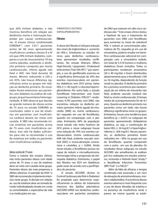131
2014-2015 Diretrizes SBD
que 26% tinham diabetes, e não
mostrou benefício em relação aos
desfechos morte e internação hos-
pitalar por causas cardiovascula-
res. O ensaio clínico randomizado
CORONA16
, com 5.011 pacientes
acima de 60 anos apresentando
insuficiência cardíaca classes II a IV
em que 29% tinham diabetes, com-
parou o uso da rosuvastatina 10 mg
contra placebo, avaliando o desfe-
cho primário composto por morte
cardiovascular, infarto agudo não
fatal e AVC não fatal durante 36
meses. Mesmo reduzindo o LDL-c
em 45%, não houve diferença sig-
nificativa entre os grupos em rela-
ção ao desfecho primário. Os resul-
tados foram extensivos aos pacien-
tes com diabetes na análise de sub-
grupo, já que houve baixa heteroge-
neidade. A SBD observa que devido
ao grande número de idosos acima
de 75 anos no estudo CORONA as
conclusões sobre o uso de estati-
nas em pacientes com insuficiên-
cia cardíaca devem ser vistas com
cautela. A SBD não recomenda ini-
ciar estatinas em pacientes acima
de 75 anos com insuficiência car-
díaca, mas não há dados suficien-
tes para não se recomendar o uso
de estatinas em todos os pacientes
com insuficiência cardíaca.
Idososacimade75anos
Como a maioria dos ensaios clínicos
não inclui pacientes idosos com idade
acima de 75 anos, o uso de estatinas
deve ser visto com cautela neste grupo.
Pacientes idosos são mais propensos a
efeitos adversos. A exemplo da AHA10
a
SBDnãorecomendaotratamentointen-
sivo neste grupo. A decisão em relação
ao uso de estatinas deve ser tomada de
modo individualizado, levado em conta
as comorbidades a expectativa de vida
e as medicações em uso.
Fibratos e outros
hipolipemiantes
Fibratos
A classe dos fibratos é útil para redução
dos níveis de triglicerídeos e aumento
do HDL-c. Entretanto, os estudos clí-
nicos para desfechos cardiovascu-
lares apresentam resultados confli-
tantes. No estudo Veterans Affairs
High-Density Lipoprotein Cholesterol
Intervention Trial (VA-HIT),17
por exem-
plo, o uso de genfibrozila associou-se
à significativa diminuição de 24% dos
eventos macrovasculares em pacien-
tes diabéticos sem DCV prévia, baixo
HDL-C (< 40 mg/d) e discreta hipertri-
gliceridemia. Por outro lado, o estudo
Fenofibrate Intervention and Event
Lowering in Diabetes (FIELD)18
, rando-
mizou 9.795 pacientes com DM2, não
encontrou redução no desfecho pri-
mário (primeiro infarto agudo do mio-
cárdio [IAM] ou morte cardiovascu-
lar) naqueles em uso de fenofibrato,
quando em comparação com o pla-
cebo. Entretanto, 80% da população
nesse estudo não tinha histórico de
DCV prévia e nesse subgrupo houve
uma redução de 19% nos eventos car-
diovasculares (morte cardiovascular,
IAM não fatal, acidente vascular cere-
bral [AVC] e revascularização corona-
riana e carotídea, p = 0,004). Ainda
nesse estudo, o fenofibrato provou ser
capaz de reduzir a microalbuminúria,
hemorragia vítrea e progressão da reti-
nopatia diabética. Entretanto, o papel
dos fibratos nas DCV em diabéticos
pode variar de acordo com o perfil lipí-
dico do paciente.
O estudo ACCORD (Action to
ControlCardiovascularRiskinDiabetes)
foi projetado para determinar espe-
cificamente os efeitos do tratamento
intensivo dos lipídios plasmáticos
(ACCORD-LIPID) nos desfechos cardio-
vasculares em pacientes portadores
de DM2 que estavam em alto risco car-
diovascular.19
Este ensaio clínico testou
a hipótese de que o tratamento de
pacientes com DM2 com fenofibrato
para aumentar os níveis de colesterol
HDL e reduzir as concentrações plas-
máticas de TG, naqueles já em uso de
sinvastatina, poderia resultar em bene-
fício cardiovascular adicional em com-
paração com a sinvastatina isolada.
Um total de 5.518 homens e mulheres
diabéticos foram incluídos. Todos os
participantes receberam sinvastatina
(20 a 40 mg/dia) e foram distribuídos
aleatoriamente para o fenofibrato (160
ou 54 mg/dia, dependendo da função
renal) ou placebo. O desfecho primário
foi a primeira ocorrência pós-randomi-
zação de um infarto do miocárdio não
fatal, acidente vascular cerebral não
fatal ou morte cardiovascular. O tempo
médio de acompanhamento foi de 4,7
anos. Quanto ao desfecho primário nos
pacientes como um todo, não houve
diferença significativa entre os grupos.
Entretanto, houve uma tendência para
benefício (p = 0,057) no subgrupo de
pacientes apresentando dislipidemia
diabética, ou seja, a combinação de
baixo HDL (< 34 mg/d) e hipertriglice-
ridemia (> 204 mg/d). Nesses pacien-
tes, os desfechos primários foram
reduzidos em ~30% no grupo em uso
do fenofibrato, quando comparado
com o outro, em uso do placebo. Os
resultados desse subgrupo no estudo
ACCORD são semelhantes às análises
pós-hoc realizadas em estudos anterio-
res, incluindo o Helsinki Heart Study,20
o Bezafibrate Infarction Prevention
(BIP) Trial21
e o FIELD.22
Além da falta de eficácia, a terapia
combinada está associada a um risco
de elevação de aminotransferases, mio-
site e rabdomiólise. A ocorrência desses
eventos adversos é mais frequente com
o uso de doses elevadas de estatina e
na presença de insuficiência renal, e
parece ser menor quando as estati-
 