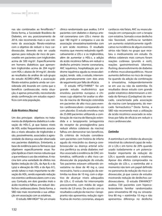 132
Diretrizes SBD 2014-2015
nas são combinadas ao fenofibrato.24
Desta forma, a Sociedade Brasileira de
Diabetes, em seu posicionamento de
2014, não recomenda mais o uso roti-
neiro da associação fibrato-estatinas
com o objetivo de reduzir o risco car-
diovascular, devendo esta ser usada
apenas para redução de risco de pan-
creatite em pacientes com triglicérides
acima de 500 mg/d. Especificamente
em homens diabéticos que apresen-
tem triglicérides acima de 204 mg/d
com HDL-c abaixo de 34 mg/d, devido
ao resultados da análise de sub-grupo
do estudo ACORD-LIPID, a associação
fibrato-estatina poderia ainda ser con-
siderada útil, levando em conta que o
beneficio cardiovascular, nesta situa-
ção, é apenas presumido, necessitando
ainda confirmação em estudos especí-
ficos com esta população.
ÁcidoNicotínico(Niacina)
Um dos principais objetivos no trata-
mento da dislipidemia diabética é a ele-
vação do HDL-C, já que baixos níveis
de HDL estão frequentemente associa-
dos a níveis elevados de triglicérides e
são, possivelmente, associados à agres-
sividade da doença vascular observada
nos pacientes diabéticos. Entretanto, a
base de evidência para os fármacos que
objetivem especificamente essas fra-
ções lipídicas é bem menos robusta que
a que embasa o uso das estatinas. A nia-
cina tem uma variedade de efeitos nos
lípides (redução do LDL, da Apo B, e da
Lp(a) e elevação do HDL e da Apo A1),
sendo talvez o mais importante na ele-
vação do HDL, sendo esperado redução
nos eventos cardiovasculares com o seu
uso. Contudo, em dois grandes trials o
ácido nicotínico falhou em reduzir des-
fechos cardiovasculares. Desta forma, a
SBD não mais recomenda a sua utiliza-
ção em associação com as estatinas.
O estudo AIM-HIGH24
foi um ensaio
clínico randomizado que avaliou 3.414
pacientes com diabetes e doença arte-
rial coronariana com LDL-c menor do
que 180 mg/d e comparou o uso da
associação sinvastatina/ezetimiba com
e sem ácido nicotínico. O resultado
mostrou que mesmo reduzindo signifi-
cativamente a LDL-c e os triglicerídios,
além de aumentar o HDL-c, a adição
do ácido nicotínico falhou em reduzir o
desfecho primário (morte coronariana,
AVC isquêmico, hospitalização por sín-
drome isquêmica aguda ou revasculari-
zação), tendo sido, o estudo, interrom-
pido prematuramente com dois anos
de seguimento por falta de eficácia.
O estudo HPS2-THRIVE25
foi um
grande estudo multicêntrico que
envolveu pacientes europeus e chi-
neses cujo objetivo foi avaliar os efei-
tos da niacina de liberação estendida
em pacientes de alto risco para even-
tos cardiovasculares comparando--os
com placebo. O estudo envolveu mais
de 25.000 pacientes utilizando a com-
binação de niacina de liberação esten-
dida e o laropipranto (antagonista
do receptor da prostaglandina para
reduzir efeitos colaterais da niacina)
falhou em demonstrar tais benefícios.
Os critérios de inclusão considera-
vam pacientes com história de infarto
agudo do miocárdio ou doença cere-
brovascular ou doença arterial oclu-
siva periférica ou ainda diabetes mel-
litus associado à evidência de DAC sin-
tomática, ratificando o alto risco car-
diovascular da população do estudo.
Tais pacientes estavam utilizando sin-
vastatina na dose de 40 mg e, caso
necessário, havia a associação da eze-
timiba na dose de 10 mg, com o obje-
tivo de alcançar níveis adequados
do LDL-c. O estudo foi interrompido
precocemente, com média de segui-
mento de 3,9 anos. De acordo com os
resultados a adição da niacina + laropi-
pranto não apresentou redução signi-
ficativa de mortes coronárias, ataques
cardíacos não fatais, AVC ou revascula-
rização em comparação com a terapia
com estatina. Somado a esse desfecho
não favorável, verificou-se também
um aumento estatisticamente signifi-
cativo na incidência de alguns eventos
sérios não fatais no grupo que rece-
beu o medicamento em estudo. Os
efeitos colaterais mais comuns foram
reações cutâneas (prurido e rash),
reações gastrointestinais (diarreia),
flushing, desenvolvimento de diabetes
e efeitos musculoesqueléticos. Houve
aumento definitivo no risco de miopa-
tia quando da adição da combinação
à sinvastatina, independentemente
se em uso ou não da ezetimiba. Os
resultados desse estudo com grande
poder estatístico determinaram a reti-
rada do fármaco (Cordaptive) do mer-
cado, caracterizada pela associação
da niacina com laropipranto, do mer-
cado farmacêutico.25
Desta forma, a
SBD não recomenda mais a utilização
de ácido nicotínico associado às esta-
tinas por falta de eficácia em reduzir o
risco cardiovascular.
Ezetimiba
A ezetimiba é um inibidor da absorção
intestinal do colesterol capaz de redu-
zir o LDL-c em torno de 20% quando
usado isoladamente e um potencia-
lizador importante da redução do
LDL-c quando associado a estatinas.
Apesar dos efeitos comprovados na
redução do LDL-c, a ezetimiba até o
momento não tem um papel definido
no panorama da redução do risco car-
diovascular, já que carece de estudos
mostrando redução de desfechos car-
diovasculares. O estudo ENHANCE26
avaliou 720 pacientes com hiperco-
lesterolemia familiar randomizados
para sinvastatina 80 mg ou sinvasta-
tina 80 mg + ezetimiba 10 mg e não
apresentou diferença no desfecho
 