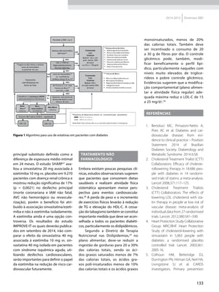133
2014-2015 Diretrizes SBD
principal substituto definido como a
diferença de espessura médio-intimal
em 24 meses. O estudo SHARP27
ava-
liou a sinvastatina 20 mg associada à
ezetimiba 10 mg vs. placebo em 9.270
pacientes com doença renal crônica e
mostrou redução significativa de 17%
(p = 0,0021) no desfecho principal
(morte coronariana e IAM não fatal,
AVC não hemorrágico ou revascula-
rização), porém o benefício foi atri-
buído à associação sinvastatina/ezeti-
miba e não à ezetimiba isoladamente.
A ezetimiba ainda é uma opção con-
troversa. Os resultados do estudo
IMPROVE-IT os quais deverão publica-
dos em setembro de 2014, irão com-
parar o efeito da sinvastatina 40 mg
associada à ezetimiba 10 mg vs. sin-
vastatina 40 mg isolada em pacientes
com síndrome isquêmica aguda, uti-
lizando desfechos cardiovasculares,
serão importantes para definir o papel
da ezetimiba na redução de risco car-
diovascular futuramente.
tratamento não
farmacológico
Embora existam poucas pesquisas clí-
nicas, estudos observacionais sugerem
que pacientes que consomem dietas
saudáveis e realizam atividade física
sistemática apresentam menor pers-
pectiva para eventos cardiovascula-
res.28
A perda de peso e o incremento
de exercícios físicos levarão à redução
de TG e elevação do HDL-C. A cessa-
ção do tabagismo também se constitui
importante medida que deve ser acon-
selhada a todos os pacientes diabéti-
cos, particularmente os dislipidêmicos.
Segundo a Diretriz de Terapia
Nutricional nas Dislipidemias,29
no
plano alimentar, deve-se reduzir a
ingestão de gorduras para 20 a 30%
das calorias totais, sendo os áci-
dos graxos saturados menos de 7%
das calorias totais, os ácidos gra-
xos poli-insaturados menos de 10%
das calorias totais e os ácidos graxos
monoinsaturados, menos de 20%
das calorias totais. Também deve
ser incentivado o consumo de 20
a 30 g de fibras por dia. O controle
glicêmico pode, também, modi-
ficar beneficamente o perfil lipí-
dico, particularmente naqueles com
níveis muito elevados de triglice-
rídeos e pobre controle glicêmico.
Evidências sugerem que a modifica-
ção comportamental (plano alimen-
tar e atividade física regular) ade-
quada máxima reduz o LDL-C de 15
a 25 mg/dl.30
Referências
1.	 Bertoluci MC, Pimazoni-Netto A,
Pires AC et al: Diabetes and car-
diovascular disease: from evi-
dence to clinical practice – Position
Statement 2014 of Brazilian
Diabetes Society. Diabetology and
Metabolic Syndrome. 2014 6:58.
2.	 Cholesterol Treatment Trialist (CTT)
Collaborators: Efficacy of choleste-
rollowering therapy in 18.686 peo-
ple with diabetes in 14 randomi-
sed trials of statins: a meta-analysis.
Lancet 2008,371:117–125.
3.	 Cholesterol Treatment Trialists
(CTT) Collaborators: The effects of
lowering LDL cholesterol with sta-
tin therapy in people at low risk of
vascular disease: meta-analysis of
individual data from 27 randomised
trials. Lancet. 2012;380:581–590.
4.	 Heart Protection Study Collaborative
Group: MRC/BHF. Heart Protection
Study of cholesterol-lowering with
simvastatin in 5,963 people with
diabetes: a randomised placebo
controlled trial. Lancet. 2003;361:
2005-16.
5.	 Colhoun HM, Betteridge DJ,
Durrington PN, Hitman GA, Neil HA,
Livingstone SJ et al. CARDS
investigators. Primary prevention
Figura 1 Algoritmo para uso de estatinas em pacientes com diabetes
 