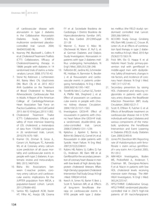 134
Diretrizes SBD 2014-2015
of cardiovascular disease with
atorvastatin in type 2 diabetes
in the Collaborative Atorvastatin
Diabetes Study (CARDS):
multicentre randomised placebo-
controlled trial. Lancet. 2004;
364(9435):685-96.
6.	 Kearney PM, Blackwell L, Collins R
et al. Cholesterol Treatment Triallists
(CTT) Collaborators. Efficacy of
Cholesterol-lowering therapy in
18686 people with diabetes in 14
randomised trials of statins: a meta-
-analysis. Lancet. 2008; 375:735-42.
7.	 Stone NJ, Robinson J, Lichtenstein
AH, Bairey Merz CN, Lloyd-Jones
DM, Blum CB, et al. 2013 ACC/
AHA Guideline on the Treatment
of Blood Cholesterol to Reduce
Atherosclerotic Cardiovascular Risk
in Adults: A Report of the American
College of Cardiology/American
Heart Association Task Force on
Practice Guidelines. J Am Coll Cardiol
2013. doi:10.1016/j.jacc.2013.11.002.
8.	 Cholesterol Treatment Trialist
(CTT) Collaboration: Efficacy and
safety of more intensive lowering
of LDL cholesterol: a metanalysis
of data from 170.000 participants
in 26 randomised trials. Lancet.
2010;376:1670–1681.
9.	 Kramer CK, Zinman B, Gross JL,
Canani LH, Rodrigues TC, Azevedo
MJ, et al. Coronary artery calcium
score prediction of all cause mor-
tality and cardiovascular events in
people with type 2 diabetes: A sys-
tematic review and meta-analysis.
BMJ. 2013; 346:f1654.
10.	 Blaha MJ: Associations bet-
ween C-reactive protein, coro-
nary artery calcium and cardiovas-
cular events: implications for the
JUPITER population from MESA, a
population-based cohort. Lancet.
2011;378:684–692.
11.	 Santos RD, Gagliardi ACM, Xavier
HT, Filho AC, Araújo DB, Cesena
FY et al. Sociedade Brasileira de
Cardiologia. I Diretriz Brasileira de
Hipercolesterolemia Familiar (HF).
Arq Bras Cardiol. 2012;99(Suppl
2):1-28
12.	 Wanner C, Krane V, März W,
Olschewski M, Mann JF, Ruf G, et
al. German Diabetes and Dialysis
Study Investigators: Atorvastatin in
patients with type 2 diabetes mel-
litus undergoing hemodialysis. N
Engl J Med. 2005;353:238–248.
13.	 Fellström BC, Jardine AG, Schmieder
RE, Holdaas H, Bannister K, Beutler
J, et al. Rosuvastatin and cardio-
vascular events in patients under-
going hemodialysis. N Eng J Med.
2009;360(14):1395–1407.
14.	 Tonelli M, Isles C, Curhan GC, Tonkin
A, Pfeffer MA, Shepherd J, et al.
Effect of pravastatin on cardiovas-
cular events in people with chro-
nic kidney disease. Circulation.
2004;110(12):1557–1563.
15.	 Investigators GISSI-HF: Effect of
rosuvastatin in patients with chro-
nic heart failure (the GISSI-HF trial):
a randomized, double-blind, pla-
cebo-controlled trial. Lancet.
2008;372(9645):1231–1239.
16.	 Kjekshus J, Apetrei E, Barrios V,
Böhm M, Cleland JG, Cornel JH, et al.
Rosuvastatin in older patients with
Systolic Heart Failure. N Eng Med.
2007;357(22):2248-61.
17.	 Rubins HB, Robins SJ, Collins D, Fye
CL, Anderson JW, Elam MB et al.
Genfibrozil for the secondary preven-
tion of coronary heart disease in men
with low levels of high density lipo-
protein cholesterol: Veterans Affairs
High-DensityLipoproteinCholesterol
InterventionTrial Study Group. N Engl
J Med. 1999;341:410-8.
18.	 Keech A, Simes RJ, Barter P, Best J,
Scott R, Taskinen MR, et al. Effects
of long-term fenofibrate the-
rapy on cardiovascular events in
9795 people with type 2 diabe-
tes mellitus (the FIELD study): ran-
domised controlled trial. Lancet.
2005;366:1849-61.
19.	 ACCORD Study Group, Ginsberg
HN, Elam MB, Lovato LC, Crouse JR,
Leiter LA, et al. Effects of combina-
tion lipid therapy in type 2 diabe-
tes mellitus N Engl J Med. 2010 Apr
29;362(17):1563-74.
20.	 Frick MH, Elo O, Haapa K et al.
Helsinki Heart Study: primary-pre-
vention trial with gemfibrozil in
middle-aged men with dyslipide-
mia. Safety of treatment, changes in
risk factors, and incidence of coro-
nary heart disease. N Engl J Med.
1987; 317:1237-45.
21.	 Secondary prevention by raising
HDL cholesterol and reducing tri-
glycerides in patients with coro-
nary artery disease: the Bezafibrate
Infarction Prevention (BIP) study.
Circulation. 2000;102:21-7.
22.	 Scott R, O’Brien R, Fulcher G et al.
Effects of fenofibrate treatment on
cardiovascular disease risk in 9,795
individuals with type 2 diabetes and
various components of the meta-
bolic syndrome: the Fenofibrate
Intervention and Event Lowering
in Diabetes (FIELD) study. Diabetes
Care. 2009;32:493-8.
23.	 Jones PH, Davidson MH. Reporting
rate of rhabdomyolysis with feno-
fibrate + statin versus gemfibro-
zil + any statin. Am J Cardiol. 2005;
95:120-2.
24.	 AIM-HIGH Investigators, Boden
WE, Probstifield JL, Anderson T,
Chaitman BR, Desvignes-Nickens
P, et al. Niacin in patients with low
HDL cholesterol levels receiving
intensive statin therapy. The AIM-
HIGH Investigators. N Engl J Med.
365;24:2255-67.
25.	 HPS2-THRIVE Collaborative Group.
HPS2-THRIVE randomized placebo-
controlled trial in 25673 high-risk
patients of ER niacin/laropiprant:
 