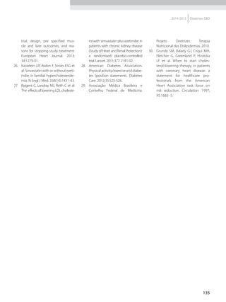 135
2014-2015 Diretrizes SBD
trial, design, pre specified mus-
cle and liver outcomes, and rea-
sons for stopping study treatment.
European Heart Journal. 2013;
34:1279-91.
26.	 Kastelein JJP, Akdim F, Stroes ESG et
al: Sinvastatin with or without ezeti-
mibe in familial hypercholesterole-
mia. N Engl J Med. 358(14):1431-43.
27.	 Baigent C, Landray MJ, Reith C et al.
The effects of lowering LDL choleste-
rol with simvastatin plus ezetimibe in
patients with chronic kidney disease
(Study of Heart and Renal Protection):
a randomised placebo-controlled
trial. Lancet. 2011;377: 2181-92.
28.	 American Diabetes Association.
Physicalactivity/exerciseanddiabe-
tes (position statement). Diabetes
Care. 2012;35:S25-S26.
29.	 Associação Médica Brasileira e
Conselho Federal de Medicina.
Projeto Diretrizes: Terapia
Nutricional das Dislipidemias. 2010.
30.	 Grundy SM, Balady GJ, Criqui MH,
Fletcher G, Greenland P, Hiratzka
LF et al. When to start choles-
terol-lowering therapy in patients
with coronary heart disease: a
statement for healthcare pro-
fessionals from the American
Heart Association task force on
risk reduction. Circulation. 1997;
95:1683 -5.
 