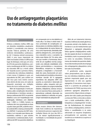 136
Diretrizes SBD 2014-2015
Introdução
Embora o diabetes mellitus (DM) seja
um distúrbio metabólico, atualmente
também é considerado uma doença
vascular. Trata-se, portanto, de uma
síndrome dismetabólica cardiovascu-
lar (A).1
A doença arterial coronariana
(DAC) é uma causa importante de
óbito nos Estados Unidos e o DM ocupa
lugar de destaque, visto que, em cerca
de 25% dos pacientes diabéticos, a pri-
meira manifestação de DAC é o infarto
de miocárdio (IM) ou a morte súbita
(A).2
Quando ocorre o primeiro infarto,
a sobrevida dos indivíduos diabéticos
é bem menor. O diabetes é, pois, um
equivalente da DAC, pois confere um
alto risco para novo evento corona-
riano dentro de dez anos, em razão da
frequente associação aos múltiplos
fatores de riscos cardiovasculares.
Além de incapacitação e morte pre-
matura, pelas complicações decorrentes
de aterosclerose e trombose vascular, a
doença cardiovascular (DCV) no paciente
diabético cursa com hospitalização mais
prolongada. Indivíduos com diabetes
tipos 1 (DM1) e 2 (DM2), homens ou
mulheres, têm risco aumentado em duas
a quatro vezes para DAC, acidente vascu-
larcerebral(AVC)edoençaarterialperifé-
rica (DAP)(A).3
A presença de DAP sinto-
mática é um marcador para doença ate-
rosclerótica sistêmica e para eventos
coronarianos e cerebrovasculares. A pre-
valênciadeDAPnospacientesdiabéticos
em comparação com os não diabéticos é
muito alta, e no idoso é ainda maior. O
risco aumentado de complicações car-
diovasculares no indivíduo diabético não
só é independente de outros fatores de
risco, como hipertensão, obesidade, disli-
pidemia, tabagismo etc., como até pode-
mos entendê-lo como o somatório de
todos esses fatores (A).4
Os vários siste-
mas que mantêm a homeostase, decor-
rente de um equilíbrio normal, assegu-
rando uma delicada estabilidade entre
fatores pró-trombóticos e mecanismos
fibrinolíticos, rompem-se no diabetes,
atingindo a integridade e a funcionali-
dade dos vasos, favorecendo um acen-
tuadoestadopró-trombóticoelevandoà
trombose vascular (A).5
A agregação
espontânea das plaquetas (AEP) está
ausente, ou raramente é observada em
indivíduos sadios, enquanto está pre-
senteemadultoscomanginainstável,IM,
diabetes, dislipidemia, estresse emocio-
nal e em exercícios físicos extenuantes. A
aterosclerose acelerada observada nas
pessoas diabéticas é atribuída, em parte,
à hiper-reatividade das plaquetas (B).6
Tratamento
Vários ensaios clínicos têm demons-
trado forte evidência da importância
do tratamento precoce e agressivo dos
múltiplos fatores de risco das DCV, a
fim de reduzir significativamente a
morbidade e a mortalidade de pacien-
tes diabéticos.
Além de um tratamento intensivo,
visando à melhoria do estado glicêmico,
da pressão arterial e dos lipídios, reco-
menda-se o uso de medicamentos que
bloqueiam a agregação plaquetária.
Vários agentes antiplaquetários avalia-
dos são capazes de atuar no estado pró-
trombótico, tanto na prevenção primá-
ria como na secundária. Entretanto,
menos da metade dos pacientes diabé-
ticosestãotirandoproveitodoemprego
dos antiagregantes plaquetários como
tem sido recomendado.
É geralmente aceito, segundo
vários pesquisadores, que as plaque-
tas, nos indivíduos diabéticos, desem-
penham importante papel, pois são
hipersensíveis in vitro aos agentes
agregantes. O mecanismo mais impor-
tante é o aumento da produção de
trom­boxano A2 (TXA2), que atua como
poderoso agregante plaquetário e
vasoconstritor. Alguns desses antiagre-
gantes têm sido usados para bloquear
a síntese deTXA2, e entre eles se desta-
cam o ácido acetilsalicílico (AAS), a
ticlopidina e o clopidogrel (D).7
O inibi-
dor da fosfodiasterase III, cilostazol
com efeitos antiplaquetário, antitrom-
bótico e vasodilatador, é, às vezes,
adicionado ao esquema terapêutico,
principalmente em pacientes com
resistência ou intolerância à aspirina e/
ou clopidogrel.
Uso de antiagregantes plaquetários
no tratamento do diabetes mellitus
 