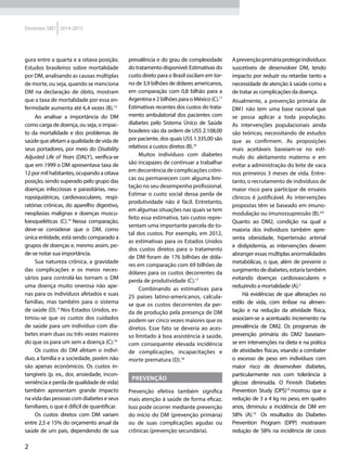 2
Diretrizes SBD 2014-2015
gura entre a quarta e a oitava posição.
Estudos brasileiros sobre mortalidade
por DM, analisando as causas múltiplas
de morte, ou seja, quando se menciona
DM na declaração de óbito, mostram
que a taxa de mortalidade por essa en-
fermidade aumenta até 6,4 vezes (B).13
Ao analisar a importância do DM
como carga de doença, ou seja, o impac-
to da mortalidade e dos problemas de
saúdequeafetamaqualidadedevidade
seus portadores, por meio do Disability
Adjusted Life of Years (DALY), verifica-se
que em 1999 o DM apresentava taxa de
12 por mil habitantes, ocupando a oitava
posição, sendo superado pelo grupo das
doenças infecciosas e parasitárias, neu-
ropsiquiátricas, cardiovasculares, respi-
ratórias crônicas, do aparelho digestivo,
neoplasias malignas e doenças muscu-
loesqueléticas (C).14
Nessa comparação,
deve-se considerar que o DM, como
única entidade, está sendo comparado a
grupos de doenças e, mesmo assim, po-
de-se notar sua importância.
Sua natureza crônica, a gravidade
das complicações e os meios neces-
sários para controlá-las tornam o DM
uma doença muito onerosa não ape-
nas para os indivíduos afetados e suas
famílias, mas também para o sistema
de saúde (D).15
Nos Estados Unidos, es-
timou-se que os custos dos cuidados
de saúde para um indivíduo com dia-
betes eram duas ou três vezes maiores
do que os para um sem a doença (C).16
Os custos do DM afetam o indiví-
duo, a família e a sociedade, porém não
são apenas econômicos. Os custos in-
tangíveis (p. ex., dor, ansiedade, incon-
veniência e perda de qualidade de vida)
também apresentam grande impacto
na vida das pessoas com diabetes e seus
familiares, o que é difícil de quantificar.
Os custos diretos com DM variam
entre 2,5 e 15% do orçamento anual da
saúde de um país, dependendo de sua
prevalência e do grau de complexidade
dotratamentodisponível.Estimativasdo
custo direto para o Brasil oscilam em tor-
no de 3,9 bilhões de dólares americanos,
em comparação com 0,8 bilhão para a
Argentina e 2 bilhões para o México (C).17
Estimativas recentes dos custos do trata-
mento ambulatorial dos pacientes com
diabetes pelo Sistema Único de Saúde
brasileiro são da ordem de US$ 2.108,00
por paciente, dos quais US$ 1.335,00 são
relativos a custos diretos (B).16
Muitos indivíduos com diabetes
são incapazes de continuar a trabalhar
em decorrência de complicações crôni-
cas ou permanecem com alguma limi-
tação no seu desempenho profissional.
Estimar o custo social dessa perda de
produtividade não é fácil. Entretanto,
em algumas situações nas quais se tem
feito essa estimativa, tais custos repre-
sentam uma importante parcela do to-
tal dos custos. Por exemplo, em 2012,
as estimativas para os Estados Unidos
dos custos diretos para o tratamento
de DM foram de 176 bilhões de dóla-
res em comparação com 69 bilhões de
dólares para os custos decorrentes da
perda de produtividade (C).17
Combinando as estimativas para
25 países latino-americanos, calcula-
se que os custos decorrentes da per-
da de produção pela presença de DM
podem ser cinco vezes maiores que os
diretos. Esse fato se deveria ao aces-
so limitado à boa assistência à saúde,
com consequente elevada incidência
de complicações, incapacitações e
morte prematura (D).18
PREVENÇÃO
Prevenção efetiva também significa
mais atenção à saúde de forma eficaz.
Isso pode ocorrer mediante prevenção
do início do DM (prevenção primária)
ou de suas complicações agudas ou
crônicas (prevenção secundária).
Aprevençãoprimáriaprotegeindivíduos
suscetíveis de desenvolver DM, tendo
impacto por reduzir ou retardar tanto a
necessidade de atenção à saúde como a
de tratar as complicações da doença.
Atualmente, a prevenção primária de
DM1 não tem uma base racional que
se possa aplicar a toda população.
As intervenções populacionais ainda
são teóricas, necessitando de estudos
que as confirmem. As proposições
mais aceitáveis baseiam-se no estí-
mulo do aleitamento materno e em
evitar a administração do leite de vaca
nos primeiros 3 meses de vida. Entre-
tanto, o recrutamento de indivíduos de
maior risco para participar de ensaios
clínicos é justificável. As intervenções
propostas têm se baseado em imuno-
modulação ou imunossupressão (B).2,6
Quanto ao DM2, condição na qual a
maioria dos indivíduos também apre-
senta obesidade, hipertensão arterial
e dislipidemia, as intervenções devem
abranger essas múltiplas anormalidades
metabólicas, o que, além de prevenir o
surgimentodediabetes,estariatambém
evitando doenças cardiovasculares e
reduzindo a mortalidade (A).2
Há evidências de que alterações no
estilo de vida, com ênfase na alimen-
tação e na redução da atividade física,
associam-se a acentuado incremento na
prevalência de DM2. Os programas de
prevenção primária do DM2 baseiam-
se em intervenções na dieta e na prática
de atividades físicas, visando a combater
o excesso de peso em indivíduos com
maior risco de desenvolver diabetes,
particularmente nos com tolerância à
glicose diminuída. O Finnish Diabetes
Prevention Study (DPS)18
mostrou que a
redução de 3 a 4 kg no peso, em quatro
anos, diminuiu a incidência de DM em
58% (A).19
Os resultados do Diabetes
Prevention Program (DPP) mostraram
redução de 58% na incidência de casos
 