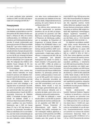 138
Diretrizes SBD 2014-2015
de morte verificada entre pacientes
cardíacos e DM2 com DAC está relacio-
nada com o emprego do AAS (A).13
Prevençãoprimária
Trata-se do uso de AAS em indivíduos
com diabetes, assintomáticos e sem his-
tória prévia de DCV. Vários estudos ava-
liaram a eficácia do AAS, em eventos
cardiovasculares, em indivíduos assin-
tomáticossemhistóriapréviadedoença
vascular. O estudo randomizado para
prevenção primária US Physician Health
Study (B),14
que incluiu médicos com e
sem diabetes, teve como objetivo a pre-
venção primária. O grupo dos pacientes
sem diabetes revelou redução de 44%
no risco de IM com emprego de baixas
doses de AAS (325 mg em dias alterna-
dos) em comparação com o grupo pla-
cebo. No subgrupo dos médicos com
diabetes houve redução de 4% nos
pacientes tratados com AAS contra
10,1% no subgrupo.
Desde então, vários autores dos
ensaios clínicos realizados em larga
escala em pessoas com diabetes man-
tiveram o ponto de vista de que a tera-
pia com AAS em baixas doses, caso não
haja contraindicações, deveria ser
prescrita como uma estratégia a ser
seguida tanto na prevenção secundá-
ria como na primária para indivíduos
que apresentam alto risco para even-
tos cardiovasculares. A partir de 2007, a
Associação Americana de Diabetes
(ADA), a Sociedade Europeia para o
Estudo de Diabetes (EASD) e a
American Heart Association (AHA) pas-
saram a publicar, nos seus Positions
Statements, que o AAS em baixas
doses (75 mg a 162 mg) deveria ser
prescrito na prevenção secundária a
todos os indivíduos com ou sem diabe-
tes, caso não exista contraindicação ao
seu uso. Quanto à prevenção primária,
ela seria indicada a todos indivíduos
com altos riscos cardiovasculares ou
aos pacientes com diabetes acima dos
40 anos idade, independentemente da
presença de outros fatores de riscos
cardiovasculares (D).15
Nos últimos anos, inúmeros estu-
dos têm questionado os possíveis
benefícios do uso do AAS na preven-
ção primária em pacientes com DM.
Belch et al., membros do Royal College
of Physicians de Edimburgo, publica-
ram os resultados do Prevention of
Progression of Arterial Disease and
Diabetes Trial (POPADAD) sobre o uso
do AAS em pacientes com diabetes e
doença arterial periférica (DAP) assin-
tomática (A).16
O estudo multicêntrico,
randomizado e duplo-cego avaliou a
eficácia e a segurança do AAS 100 mg
em comparação com placebo.
Participaram do estudo 16 centros e
foram incluídos 1.276 pacientes adul-
tos com DM1 e DM2, de ambos os
sexos, com idade ≥ 40 anos. A duração
da pesquisa foi de 6,7 anos. Concluíram
os autores que não houve evidência de
benefício na prevenção primária de
eventos cardiovasculares e morte com
o uso de AAS, porém este mostrou-se
eficaz na prevenção secundária de
eventos cardiovasculares em pacientes
com DAP assintomática, com ou sem
diabetes. Neste estudo, o risco de
hemorragia gastrointestinal pelo uso
de AAS tornou-se relevante com o
aumento da idade, assim como com a
utilização contínua do medicamento.
Em 2008, foi publicado o maior
estudo sobre o uso de AAS na preven-
ção primária de eventos cardiovascula-
res em pacientes com DM2 (A),17
o
Japanese Primary Prevention of
Atherosclerosis with Aspirin for
Diabetes Trial (JAPD), conduzido em
163 instituições médicas japonesas e
que incluiu 2.539 pacientes com DM2,
com idade entre 30 e 85 anos, rando-
mizados para dois grupos de trata-
mento (AAS 81 mg a 100 mg versus não
AAS). Não houve benefício no objetivo
primário do estudo, que foi a combina-
ção dos seguintes eventos: morte
súbita, óbitos por qualquer causa, óbi-
tos por doenças coronarianas, cerebro-
vasculares ou aórticas, IAM, angina ins-
tável, AVC isquêmicos e hemorrágicos,
ataques isquêmicos tran­sitórios e
doenças vasculares aórticas e periféri-
cas não fatais, com p = 0,16 intervalo
de confiança [IC] 95%: 0,8 (0,58-1,1).
Os objetivos secundários predefi-
nidos foram mortes decorrentes de
AVC e DAC, que tiveram, entretanto,
redução significativa no grupo AAS
quando em comparação com o não
AAS (p = 0,0037 IC 95%: 0,1 [0,01 a
0,79]). Para outros objetivos secundá-
rios, como número de eventos corona-
rianos, cerebrovasculares e doenças
vasculares periféricas, o tratamento
com AAS não trouxe benefício. No sub-
grupo de pacientes com idade supe-
rior a 65 anos tratados com AAS houve
redução significativa no número total
de eventos (p = 0,047 IC 95%: 0,68 [0,46
a 0,99]). Neste estudo, o AAS foi bem
tolerado, ocorrendo leve aumento de
sangramentos gastrointestinais, porém
sem significância estatística, enquanto
o número de AVC hemorrágicos foi
semelhante nos dois grupos, tratados e
não tratados com AAS.
Estudo observacional do
Swedish National Diabetes Register
18
analisou os benefícios e riscos do
uso de aspirina em pacientes com
DM2 sem doença cardiovascular pré-
via: 4.608 pacientes em uso de aspi-
rina baixa dose e 14.038 sem aspi-
rina. Não houve benefíco cardiovas-
cular ou mortalidade no uso de aspi-
rina. Surpreendentemente ocorreu
um aumento no número de eventos
coronarianos fatais/não fatais no
grupo aspirina HR 1,19 (95% IC 1,01 a
1,41) p = 0,04. O aumento de eventos
 