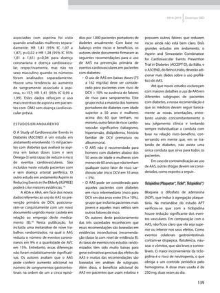 139
2014-2015 Diretrizes SBD
associados com aspirina foi visto
quando analisadas mulheres separa-
damente: HR 1,41 (95% IC 1,07 a
1,87), p=0,02 e HR 1,28 (95% IC 95%
1,01 a 1,61) p=0,04 para doença
coronariana e doença cardiovascu-
lar, respectivamente, mas não no
sexo masculino quando os números
foram analisados separadamente.
Houve uma tendência ao aumento
de sangramento associado à aspi-
rina, n=157; HR 1,41 (95% IC 0,99 a
1,99). Estes dados reforçam o uso
mais restritivo de aspirina em pacien-
tes com DM2 sem doença cardiovas-
cular prévia.
Estudos em andamento
O A Study of Cardiovascular Events in
Diabetes (ASCEND) é um estudo em
andamento envolvendo 15 mil pacien-
tes com diabetes que avaliará se aspi-
rina em baixas doses (com e sem
Ômega-3) será capaz de reduzir o risco
de eventos cardiovasculares. São
incluídos neste estudo pacientes com
e sem doença arterial periférica. O
outro estudo em andamento Aspirin in
ReducingEventsintheElderly(ASPREE)
poderá criar maiores evidências.19
A ADA e AHA, em face dos novos
dados referentes ao uso do AAS na pre-
venção primária de DCV, posiciona-
ram-se conjuntamente com um novo
do­cumento urgindo maior cautela em
relação ao emprego deste medica-
mento (B).20
Nesta publicação, foi
incluída uma metanálise de nove tra-
balhos randomizados, na qual o AAS
reduziu o número de eventos corona-
rianos em 9% e a quantidade de AVC
em 15%. Entretanto, essas diferenças
não foram estatisticamente significati-
vas. Os autores avaliam que o AAS
pode conferir aumento adicional no
número de sangramentos gastrointes-
tinais na ordem de um a cinco episó-
dios por 1.000 pacientes portadores de
diabetes anualmente. Com base no
balanço entre riscos e benefícios, os
autores deste documento firmaram as
seguintes recomendações para o uso
de AAS na prevenção primária de
eventos cardiovasculares em pacientes
com diabetes:
•	 O uso de AAS em baixas doses (75
a 162 mg/dia) deve ser conside-
rado para pacientes com risco de
DCV > 10% na ausência de fatores
de risco para sangramento. Este
grupo inclui a maioria dos homens
portadores de diabetes com idade
superior a 50 anos e mulheres
acima dos 60 que tenham, no
mínimo, outro fator de risco cardio­
vascular significativo (tabagismo,
hipertensão, dislipidemia, história
familiar de DCV prematura ou
albuminúria).
•	 O AAS não é recomendado para
homens com diabetes abaixo dos
50 anos de idade e mulheres com
menos de 60 anos que não tenham
qualquer outro fator de risco car-
diovascular (risco DCV em 10 anos
< 5%).
•	 O AAS pode ser considerado para
aqueles pacientes com diabetes
em risco intermediário (risco para
DCV em dez anos entre 5% e 10%),
grupo que incluiria pacientes mais
jovens e aqueles mais velhos sem
outros fatores de risco.
Os autores deste posicionamento
das três sociedades reconhecem que
essas recomendações são baseadas em
evidências inconclusivas (recomenda-
ção classe Ia com nível de evidência B).
As taxas de eventos nos estudos rando-
mizados têm sido muito baixas para
gerar estimativas precisas dos efeitos do
AAS e muitas das recomendações são
baseadas em análises de subgrupo.
Além disso, o benefício adicional do
AAS em pacientes que usam estatina e
possuem outros fatores que reduzem
riscos ainda não está bem claro. Dois
grandes estudos em andamento, o
Aspirin and Simvastatin Combination
for Cardiovascular Events Prevention
Trial in Diabetes (ACCEPT-D), da Itália, e
o ASCEND, do Reino Unido, deverão adi-
cionar mais dados sobre o uso profilá-
tico do AAS.
Até que novos estudos esclareçam
com maiores detalhes o uso de AAS em
diferentes subgrupos de pacientes
com diabetes, a nossa recomendação é
que os médicos devam seguir basica-
mente as novas orientações, entre-
tanto usando concomitantemente o
seu julgamento clínico e tentando
sempre individualizar a conduta com
base na relação risco-benefício, con-
servando em mente que, em se tra-
tando de diabetes, não existe uma
única conduta que sirva para todos os
pacientes.
Em caso de contraindicação ao uso
de AAS, outras drogas devem ser consi-
deradas, como exposto a seguir.
Ticlopidina(Plaquetar®,Ticlid®,Ticlopidina®)
Bloqueia o difosfato de adenosina
(ADP), que induz à agregação plaque-
tária. Na metanálise do estudo APT
verificou-se que com a ticlopidina
houve redução significante dos even-
tos vasculares. Em comparação com o
AAS, não ficou claro que ela seja supe-
rior ou inferior nos seus efeitos. Como
eventos colaterais gastrointestinais
contam-se dispepsia, flatulência, náu-
seas e vômitos, que são leves e contro-
láveis. O maior inconveniente da ticlo-
pidina é o risco de neutropenia, o que
obriga a um controle periódico pelo
hemograma. A dose mais usada é de
250 mg, duas vezes ao dia.
 