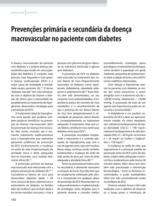 142
Diretrizes SBD 2014-2015
A doença macrovascular do paciente
com diabetes é a própria doença ate-
rosclerótica que incide em uma popu-
lação não diabética. É, contudo, mais
precoce, mais frequente e mais grave.
A doença cardiovascular (DCV) é a
maior causa de morbidade e mortali-
dade nesses pacientes (A).1-3
O termo
“diabetes vascular” tem sido introduzi-
do com o objetivo de chamar a aten-
ção do clínico para a necessidade de,
paralelamente ao tratamento da hiper-
glicemia, desenvolver estratégias para
a prevenção da DCV.
O tratamento ideal da hiperglice-
mia seria aquele que pudesse tam-
bém propiciar benefícios na preven-
ção da doença macrovascular, além
da prevenção da doença microvascu-
lar. Não existe, contudo, até o mo-
mento, tratamento medicamentoso
para a hiperglicemia que realmente
apresente evidências de prevenção
da DCV. Contrariamente, a mudança
no estilo de vida (implementação de
atividade física e dieta adequada)
tem-se mostrado uma medida alta-
mente eficaz (B).1-5
A prevenção primária da doença
macrovascular está relacionada com a
própria prevenção do diabetes (B).4,5,11
Consideram-se fatores de risco para
desenvolver diabetes: idade > 40
anos, excesso de peso, sedentarismo e
antecedente de diabetes na família,
além de mulheres que tenham dado à
luz recém-nascidos com peso ≥ 4 kg e
pessoas com glicemia de jejum altera-
da ou tolerância diminuída à glicose
(pré-diabetes).
A prevenção da DCV no diabetes
está associada ao tratamento dos ou-
tros fatores de risco frequentemente
associados ao diabetes, como: hiper-
tensão, dislipidemia, obesidade, taba-
gismo e sedentarismo (B).6,7
Esses fato-
res têm sido denominados, no seu
conjunto, risco cardiometabólico. A im-
portância prática do conceito de risco
metabólico é o reconhecimento de
que a presença de um desses fatores
de risco leva obrigatoriamente à ne-
cessidade de pesquisar outros fatores
e, consequentemente, ao tratamento
adequado. É importante notar que es-
ses fatores constituem risco tanto para
diabetes como para DCV.8
A prevenção secundária compre-
ende o tratamento e o controle ade-
quado da hiperglicemia, seja com o
uso de agentes orais, seja com insulina.
Nessa etapa, continua sendo também
fundamental a mudança do estilo de
vida: perda de peso por meio de dieta
adequada e atividade física (B).9,10
Tanto na prevenção primária como
na secundária, é altamente necessária
a cessação do fumo. Esse fato tem que
ser amplamente enfatizado pelo clíni-
co e incorporado em qualquer plano
de prevenção de DCV. Recomendam-se
o desenvolvimento e a implementação
de estratégias, tanto dirigidas para o
paciente durante a consulta médica
(aconselhamento, orientação, apoio
psicológico e eventual farmacoterapia),
como também à população em geral,
mediante campanhas de esclarecimen-
to sobre a relação do fumo com a DCV e
outros malefícios relacionados.
Com relação à hipertensão arte-
rial no paciente com diabetes, as me-
tas dos níveis pressóricos a serem
atingidos com o tratamento são de <
130/80 mmHg, idealmente < 120/80
mmHg. A associação de mais de um
agente anti-hipertensivo pode ser ne-
cessária e recomendada.6
A dislipidemia é um preditor im-
portante de DCV e deve ser agressiva-
mente tratada. Os níveis desejáveis
são: colesterol da lipoproteína de bai-
xa densidade (LDL-C) < 100 mg/dl,
colesterol da lipoproteína de alta den-
sidade (HDL-C) > 40 mg/dl no homem
e > 50 mg/dl na mulher e triglicerí-
dios < 150 mg/dl.6
A mudança no estilo de vida, que
seguramente é a principal medida de
prevenção tanto da DCV como do dia-
betes, implica dieta adequada e exercí-
cio físico moderado por pelo menos 30
minutos diários. Além disso, tem tam-
bém sido preconizada a intervenção
farmacológica.11
Entre os fármacos re-
comendados, o ácido acetilsalicílico
(AAS) tem sido universalmente aceito
na profilaxia da DCV.
Diversos estudos foram e têm sido
realizados com o objetivo de observar
se, a longo prazo, a introdução de
Prevenções primária e secundária da doença
macrovascular no paciente com diabetes
 