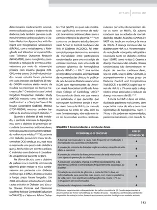 143
2014-2015 Diretrizes SBD
determinados medicamentos normal-
mente utilizados para o tratamento do
diabetes pode também prevenir ou di-
minuir eventos cardiovasculares: o Dia-
betes Reduction Approaches with Ra-
mipril and Rosiglitazone Medications
(DREAM), com a rosiglitazona; o Nate-
glinide and Valsartan in Impaired Glu-
cose Tolerance Outcomes Research
(NAVIGATOR), com a nateglinida; possi-
bilitando a redução de eventos cardio-
vasculares por meio da intervenção
precoce com insulina glargina (ORI-
GIN), entre outros. Os indivíduos incluí-
dos nesses estudos foram pacientes
em fases precoces do diabetes. O estu-
do ORIGIN mostrou efeito neutro da
insulina na prevenção da doença ma-
crovascular.21
O estudo clássico United
Kingdom Prospective Diabetes Study
(UKPDS) mostrou certo benefício da
metformina12
e o Study to Prevent No
Insulin Dependent Diabetes Mellitus
(STOP-NIDDM), mostrou também be-
nefício da acarbose em pré-diabetes.13
Quando o diabetes já está instala-
do, o controle intensivo da hiperglice-
mia, com o objetivo de prevenção se-
cundária dos eventos cardiovasculares,
tem sido assunto extensamente debati-
do na literatura médica.3,14,19
O paciente
com diabetes possui risco maior de de-
senvolver DCV, sendo, p. ex., esse risco
o mesmo de uma pessoa não diabética
que já tenha tido um evento cardíaco.
O indivíduo com diabetes é considera-
do um potencial paciente de DCV.
Na última década, com o objetivo
de esclarecer se o controle intensivo da
glicemia pode reduzir o risco cardio-
vascular em pacientes com diabetes
mellitus tipo 2 (DM2), diversos estudos
a longo prazo foram lançados. Em
2008, dois desses estudos foram publi-
cados: o Action in Diabetes and Vascu-
lar Disease: Preterax and Diamicron
Modified Release Controled Evaluation
(ADVANCE) e o Veterans Affairs Diabe-
tes Trial (VADT), os quais não mostra-
ram significância em termos de redu-
ção de eventos cardiovasculares com o
controle intensivo da glicemia.16,17,19
Em
contraste, um terceiro estudo, denomi-
nado Action to Control Cardiovascular
Risk in Diabetes (ACCORD), foi inter-
rompido porque demonstrou aumento
da mortalidade entre participantes
randomizados para uma estratégia de
controle intensivo, com uma meta de
controle glicêmico de hemoglobina
glicada (HbA1c) < 6%.18
Uma revisão
recente desses estudos, acompanhada
de recomendações clínicas, foi publica-
da pela American Diabetes Association
(ADA) com representantes da Ameri-
can Heart Association (AHA) e do Ame-
rican College of Cardiology (ACC).19
Uma conclusão óbvia, mas que merece
ser enfatizada, é que pacientes que
conseguem facilmente atingir e man-
ter níveis baixos de HbA1c por meio de
mudanças no estilo de vida, com ou
sem farmacoterapia, não estão em ris-
co de desenvolver eventos cardiovas-
culares e, portanto, não necessitam ele-
var os níveis de HbA1c. Os autores
concluem que os achados de mortali-
dade dos estudos ACCORD, ADVANCE e
VADT não implicam mudança de meta
da HbA1c. A doença microvascular do
diabetes com HbA1c ≥ 7% tem mostra-
do redução da retinopatia, nefropatia e
neuropatia tanto no diabetes mellitus
tipo 1 (DM1) como no tipo 2. Quanto à
doença macrovascular, estudos clínicos
randomizados não demonstraram re-
dução de eventos cardiovasculares,
seja no DM1, seja no DM2. Contudo, o
acompanhamento a longo prazo do
Diabetes Control and Complications
Trial (DCCT) e do UKPDS sugere que ní-
veis de HbA1c ≥ 7% anos após o diag-
nóstico estão associados à redução da
doença macrovascular (B).2,14,20
A meta da HbA1c deve ser indivi-
dualizada: pacientes mais jovens, com
expectativa maior de vida e sem risco
significativo de hipoglicemia, níveis <
7% ou < 6% podem ser recomendados;
pacientes mais idosos, com risco de hi-
Quadro 1 Recomendações e conclusões finais
RECOMENDAÇÃO OU CONCLUSÃO
GRAU DE
RECOMENDAÇÃO
A doença macrovascular é a causa mais frequente de morbidade e
mortalidade nos pacientes com diabetes
A
A prevenção primária do diabetes implica mudança do estilo de vida
(dieta e exercício)
B
A prevenção primária da doença macrovascular está relacionada
com a própria prevenção do diabetes
B
A prevenção secundária implica o controle da dislipidemia e da
hipertensão arterial e comorbidades frequentemente associadas ao
diabetes
B
Em relação ao controle da glicemia, a meta da HbA1c deve ser
individualizada: para pacientes mais jovens, com maior expectativa
de vida e sem risco significativo de hipoglicemia, níveis < 7% ou
< 6% podem ser recomendados
B
Cessação do tabagismo é mandatória A
(A) Estudos experimentais e observacionais de melhor consistência; (B) Estudos experimentais e
observacionais de menor consistência; (C) Relatos de casos – estudos não controlados; (D) Opinião
desprovida de avaliação crítica, baseada em consenso, estudos fisiológicos ou modelos animais.
 