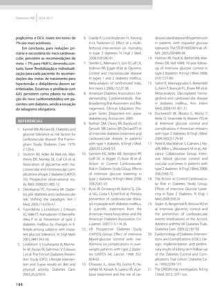 144
Diretrizes SBD 2014-2015
  6.	 Gaede P, Lund-Andersen H, Par­ving
H-H, Pedersen O. Effect of a multi-
factorial intervention on mortality
in type 2 diabetes. N Engl J Med.
2008;358:580-91.
  7.	 Stettler C, Allemann S, Jüni P, Cull CA,
Holman RR, Egger M et al. Glycemic
control and macrovascular disease
in types 1 and 2 diabetes mellitus:
Meta-analysis of randomized trials.
Am Heart J. 2006;152:27-38.
  8.	 American Diabetes Association. Un-
derstanding Cardiometabolic Risk.
Broadening Risk Assesment and Ma-
nagement. Clinical Education Pro-
gram Series. Disponível em: www.
diabetes.org. Acesso em: 2009.
  9.	 Nathan DM, Cleary PA, Backlund JY,
Genuth SM, Lachin JM, OrchardTJ et
al. Intensive diabetes treatment and
cardiovascular disease in patients
with type 1 diabetes. N Engl J Med.
2005;353:2643-53.
10.	 Gerstein HC, Miller ME, Byington RP,
Goff DC Jr, Bigger JT, Buse JB et al.
Action to Control Cardiovascular
Risk in Diabetes Study Group. Effects
of intensive glucose lowe­ring in
type 2 diabetes. N Engl J Med. 2008;
358:2545-59.
11.	 Buse JB, Ginsberg HN, Bakris GL, Cla-
rk NG, Costa F, Eckel R et al. Primary
prevention of cardiovascular disea-
ses in people with diabetes mellitus:
A scientific statement from the
American Heart Association and the
American Diabetes Association. Cir-
culation. 2007;115:114-26.
12.	UK Prospective Diabetes Study
(UKPDS) Group. Effect of intensive
blood-glucose control with me-
tformina on complications in over-
weight patients with type 2 diabe­
tes (UKPDS 34). Lancet. 1998; 352:
854-65.
13.	 Chiasson JL, Josse RG, Gomis R, Ha-
nefeld M, Karasik A, Laakso M. Acar-
bose treatment and the risk of car-
diovasculardiseaseandhypertension
in patients with impaired glucose
tolerance: The STOP-NIDDM trial. JA-
MA. 2003;290:486-94.
14.	 Holman RR, Paul SK, Bethel MA, Mat-
thews DR, Neil HAW. 10-year follow-
up of intensive glucose control in
type 2 diabetes. N Engl J Med. 2008;
359:1577-89.
15.	 Selvin E, Marinopoulos S, Berkenblit
G, Rami T, Brancati FL, Powe NR et al.
Meta-analysis: Glycosylated hemo-
globina and cardiovascular disease
in diabetes mellitus. Ann Intern
Med. 2004;141:421-31.
16.	 Duckworth W, Abraira C, Moritz T,
Reda D, Emannele N, Reaven PD et
al. Intensive glucose control and
complications in American vete­rans
with type 2 diabetes. N Engl J Med.
2009;360(2):129-39.
17.	 Patel A, MacMahon S, Calmers J, Ne-
al B, Billot L, Woodward M et al.; Ad-
vance Collaborative Group. Inten­
sive blood glucose control and
vascular outcomes in patients with
type 2 diabetes. N Engl J Med. 2008;
358:2560-72.
18.	 The Action to Control Cardiovascu-
lar Risk in Diabetes Study Group.
Effects of Intensive Glucose Lowe­
ring in Type 2 Diabetes. N Engl J
Med.2008;358:24.
19.	 Skyler JS, Bergenstal R, Bonow RO et
al. Intensive glycemic control and
the prevention of cardiovascular
events: Implications of the Accord,
Advance and the VA Diabetes Trials.
Diabetes Care. 2009;32:187-92.
20.	 Epidemiology of Diabetes Interven-
tions and Complications (EDIC). De-
sign, implementation and prelimi-
nary results of a long-term follow-up
of the Diabetes Control and Com-
plications Trial cohort. Diabetes Ca-
re. 1999;22:99-111.
21.	 The ORIGIN trial investigators. N Eng
J Med. 2012; 2011 Jun.
poglicemia e DCV, níveis em torno de
7% são mais aceitáveis.
Em conclusão, para reduções pri-
mária e secundária do risco cardiovas-
cular, persistem as recomendações de
meta < 7% para HbA1c, devendo, con-
tudo, haver flexibilização e individuali-
zação para cada paciente. As recomen-
dações das metas de tratamento para
hipertensão e dislipidemia devem ser
enfatizadas. Estatinas e profilaxia com
AAS persistem como pilares na redu-
ção do risco cardiometabólico em pa-
cientes com diabetes, sendo a cessação
do tabagismo obrigatória.
Referências
  1.	 KannelWB, McGee DL. Diabetes and
glucose tolerance as risk factors for
cardiovascular disease: The Framin-
gham Study. Diabetes Care. 1979;
2:120-6.
  2.	 Stratton IM, Adler AI, Neil HA, Mat-
thews DR, Manley SE, Cull CA et al.
Association of glycaemia with ma-
crovascular and microvascular com-
plications of type 2 diabetes (UKPDS
35): Prospective observational stu-
dy. BMJ. 2000;321:405-12.
  3.	 Deedwania PC, Fonseca VA. Diabe-
tes, pre-diabetes and cardiovascular
risk: Shifting the paradigm. Am J
Med. 2005;118:939-47.
  4.	 Tuomilehto J, Lindstrom J, Eri­ksson
JG,ValleTT, Hamalainen H, IlannePa-
rikka P et al. Prevention of type 2
diabetes mellitus by chan­ges in li-
festyle among subjects with impai-
red glucose tolerance. N Engl Med.
2001;344:1343-50.
  5.	 Lindstrom J, Louheranta A, Manne-
lin M, Rastas M, Salminen V, Eriksson
J et al. The Finnish Diabetes Preven-
tion Study (DPS): Lifestyle interven-
tion and 3-year results on diet and
physical activity. Diabetes Care.
2003;26:3230-6.
 