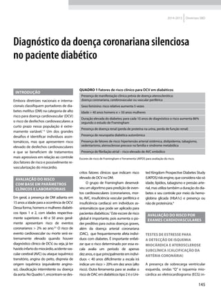 145
2014-2015 Diretrizes SBD
Diagnóstico da doen­ça coronariana silenciosa
no paciente diabético
Introdução
Embora diretrizes nacionais e interna-
cionais classifiquem portadores de dia-
betes mellitus (DM) na categoria de alto
risco para doen­ça cardiovascular (DCV)
o risco de desfechos cardiovasculares a
curto prazo nessa população é extre-
mamente va­riá­vel.1-5
Um dos grandes
desafios é identificar in­di­ví­duos assin-
tomáticos, mas que apresentem risco
elevado de desfechos cardiovasculares
e que se beneficiem de tratamentos
mais agressivos em relação ao controle
dos fatores de risco e possivelmente re-
vascularização do miocárdio.
Avaliação do risco
com ba­se em parâmetros
clínicos e laboratoriais
Em geral, a presença de DM adianta em
15 anosaidadeparaaocorrência de DCV.
Dessa forma, homens e mulheres diabéti-
cos tipos 1 e 2, com idades respectiva-
mente superiores a 40 e 50 anos geral-
mente apresentam risco de eventos
coronarianos > 2% ao ano.2,5
O risco de
evento cardiovascular ou morte será ex-
tremamente elevado quando houver
diagnóstico clínico de DCV, ou seja, já ter
havidoinfartodomiocárdio,acidentevas-
cular cerebral (AVC) ou ataque is­quêmico
transitório, angina do peito, dispneia de
origem is­quêmica (equivalente angino-
so), claudicação intermitente ou doen­ça
daaorta.NoQuadro 1,encontram-sedes-
critos fatores clínicos que indicam risco
elevado de DCV no DM.
O grupo de Framingham desenvol-
veu um algoritmo para predição de even-
tos cardiovasculares (coronarianos, mor-
te, AVC, insuficiên­cia ­vascular periférica e
insuficiên­cia cardía­ca) em in­di­ví­duos as-
sintomáticos que pode ser aplicado para
pacientes diabéticos.3
Este escore de risco
global é importante, pois aumenta o po-
der preditivo para outras doen­ças graves,
além da doen­ça arterial coronariana
(DAC), que frequentemente afeta in­di­ví­
duos com diabetes. É importante enfati-
zar que o risco determinado por essa es-
cala avalia um perío­do de apenas
dez anos,equeprincipalmenteemin­di­ví­
duos < 40 anos dificilmente a escala irá
indicar um risco > 20% em dez anos (alto
risco). Outra ferramenta para se avaliar o
riscodeDACemdiabéticostipo2éoUni-
ted Kingdom Prospective Diabetes Study
(UKPDS)riskengine,queconsideranãosó
idade, lipídios, tabagismo e pressão arte-
rial, mas utiliza também a duração do dia-
betes e seu controle por meio da hemo-
globina glicada (HbA1c) e presença ou
não de proteinúria.4
Avaliação do risco por
exames cardiovasculares
Testes de estresse para
a detecção de isquemia
miocárdica e aterosclerose
subclínica (calcificação da
artéria coronária)
A presença de sobrecarga ven­tricu­lar
esquerda, ondas “Q” e isquemia mio-
cárdica ao eletrocardiograma (ECG) in-
Quadro 1 Fatores de risco clínico para DCV em diabéticos
Presença de manifestação clínica prévia de doen­ça aterosclerótica:
doen­ça coronariana, cerebrovascular ou ­vascular periférica
Sexo feminino: risco relativo aumenta 5 vezes
Idade > 40 anos homens e > 50 anos mulheres
Duração elevada do diabetes; para cada 10 anos de diagnóstico o risco aumenta 86%
segundo o estudo de Framingham
Presença de doen­ça renal (perda de proteí­na na urina, perda de função renal)
Presença de neuropatia diabética autonômica
Presença de fatores de risco: hipertensão arterial sistêmica, dislipidemia, tabagismo,
sedentarismo, aterosclerose precoce na família e síndrome metabólica
Presença de fibrilação atrial – risco elevado de AVC embólico
Escores de risco de Framingham e Ferramenta UKPDS para avaliação do risco.
 