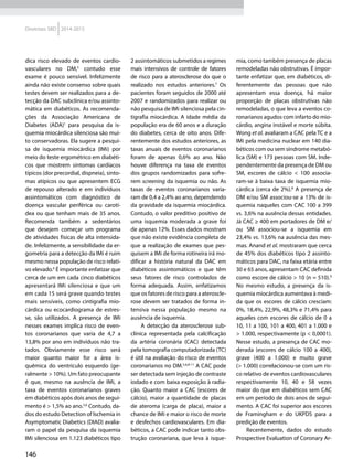 146
Diretrizes SBD 2014-2015
dica risco elevado de eventos cardio-
vasculares no DM,5
contudo esse
exame é pouco sensível. Infelizmente
ainda não existe consenso sobre quais
testes devem ser rea­li­zados para a de-
tecção da DAC subclínica e/ou assinto-
mática em diabéticos. As recomenda-
ções da Associação Americana de
Diabetes (ADA)1
  para pesquisa da is-
quemia miocárdica silenciosa são mui-
to conservadoras. Ela sugere a pesqui-
sa de isquemia miocárdica (IMi) por
meio do teste ergométrico em diabéti-
cos que mostrem sintomas cardía­cos
típicos (dor precordial, dispneia), sinto-
mas atípicos ou que apresentem ECG
de repouso alterado e em in­di­ví­duos
assintomáticos com diagnóstico de
doen­ça ­vascular periférica ou carotí-
dea ou que tenham mais de 35 anos.
Recomenda também a sedentários
que desejem começar um programa
de ati­vidades físicas de alta intensida-
de. Infelizmente, a sensibilidade da er-
gometria para a detecção da IMi é ruim
mesmo nessa população de risco relati-
vo elevado.6
É importante enfatizar que
cerca de um em cada cinco diabéticos
apresentará IMi silenciosa e que um
em cada 15 será grave quando testes
mais sensíveis, como cintigrafia mio-
cárdica ou ecocardiograma de estres-
se, são utilizados. A presença de IMi
nesses exames implica risco de even-
tos coronarianos que varia de 4,7 a
13,8% por ano em in­di­ví­duos não tra-
tados. Obviamente esse risco será
maior quanto maior for a ­área is­
quêmica do ven­trículo esquerdo (ge-
ralmente > 10%). Um fato preocupante
é que, mesmo na ausência de IMi, a
taxa de eventos coronarianos graves
em diabéticos após dois anos de segui-
mento é > 1,5% ao ano.5,6
Contudo, da-
dos do estudo Detection of Ischemia in
Asymptomatic Diabetics (DIAD) avalia-
ram o papel da pesquisa da isquemia
IMi silenciosa em 1.123 diabéticos tipo
2 assintomáticos submetidos a regimes
mais intensivos de controle de fatores
de risco para a aterosclerose do que o
rea­li­zado nos estudos anteriores.7
Os
pacientes foram seguidos de 2000 até
2007 e randomizados para rea­li­zar ou
não pesquisa de IMi silenciosa pela cin-
tigrafia miocárdica. A idade média da
população era de 60 anos e a duração
do diabetes, cerca de oito anos. Dife-
rentemente dos estudos anteriores, as
taxas anuais de eventos coronarianos
foram de apenas 0,6% ao ano. Não
houve diferença na taxa de eventos
dos grupos randomizados para sofre-
rem screening da isquemia ou não. As
taxas de eventos coronarianos varia-
ram de 0,4 a 2,4% ao ano, dependendo
da gravidade da isquemia miocárdica.
Contudo, o valor preditivo posi­tivo de
uma isquemia moderada a grave foi
de apenas 12%. Esses dados mostram
que não existe evidência completa de
que a rea­li­zação de exames que pes-
quisem a IMi de forma rotineira irá mo-
dificar a história natural da DAC em
diabéticos assintomáticos e que têm
seus fatores de risco controlados de
forma adequada. Assim, enfatizamos
que os fatores de risco para a ateroscle-
rose devem ser tratados de forma in-
tensiva nessa população mesmo na
ausência de isquemia.
A detecção da aterosclerose sub-
clínica representada pela calcificação
da artéria coronária (CAC) detectada
pela tomografia computadorizada (TC)
é útil na avaliação do risco de eventos
coronarianos no DM.5,6,8-11
A CAC pode
ser detectada sem injeção de contraste
iodado e com baixa exposição à radia-
ção. Quanto maior a CAC (escores de
cálcio), maior a quantidade de placas
de ateroma (carga de placa), maior a
chance de IMi e maior o risco de morte
e desfechos cardiovasculares. Em dia-
béticos, a CAC pode indicar tanto obs-
trução coronariana, que leva à isque-
mia, como também presença de placas
remodeladas não obstrutivas. É impor-
tante enfatizar que, em diabéticos, di-
ferentemente das pessoas que não
apresentam essa doen­ça, há maior
proporção de placas obstrutivas não
remodeladas, o que leva a eventos co-
ronarianos agudos com infarto do mio-
cárdio, angina instável e morte súbita.
Wong et al. avaliaram a CAC pela TC e a
IMi pela medicina nu­clear em 140 dia-
béticos com ou sem síndrome metabó-
lica (SM) e 173 pessoas com SM. Inde-
pendentemente da presença de DM ou
SM, escores de cálcio <  100 associa-
ram-se à baixa taxa de isquemia mio-
cárdica (cerca de 2%).8
A presença de
DM e/ou SM associou-se a 13% de is-
quemia naqueles com CAC 100 a 399
vs. 3,6% na ausência dessas entidades.
Já CAC ≥ 400 em portadores de DM e/
ou SM associou-se a isquemia em
23,4% vs. 13,6% na ausência das mes-
mas. Anand et al. mostraram que cerca
de 45% dos diabéticos tipo 2 assinto-
máticos para DAC, na faixa etária entre
30 e 65 anos, apresentam CAC definida
como escore de cálcio > 10 (n = 510).9
No mesmo estudo, a presença da is-
quemia miocárdica aumentava à medi-
da que os escores de cálcio cresciam:
0%, 18,4%, 22,9%, 48,3% e 71,4% para
aqueles com escores de cálcio de 0 a
10, 11 a 100, 101 a 400, 401 a 1.000 e
> 1.000, respectivamente (p < 0,0001).
Nesse estudo, a presença de CAC mo-
derada (escores de cálcio 100 a 400),
grave (400 a 1.000) e muito grave
(> 1.000) correlacionou-se com um ris-
co relativo de eventos cardiovasculares
respectivamente 10, 40 e 58 vezes
maior do que em diabéticos sem CAC
em um perío­do de dois anos de segui-
mento. A CAC foi superior aos escores
de Framingham e do UKPDS para a
predição de eventos.
Recentemente, dados do estudo
Prospective Evaluation of Coronary Ar-
 