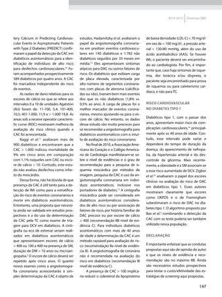 147
2014-2015 Diretrizes SBD
tery Calcium in Predicting Cardiovas-
cular Events in Asymptomatic Patients
with Type 2 Diabetes (PREDICT) confir-
maram o papel da detecção da CAC em
diabéticos assintomáticos para a iden-
tificação de in­di­ví­duos de alto risco
para desfechos cardiovasculares.10
Fo-
ram acompanhados prospectivamente
589 diabéticos por quatro anos. A CAC
foi marcadora independente do risco
de eventos.
As razões de dano relativas para os
escores de cálcio no que se refere aos
intervalos 0 a 10 de unidades Agatston
(AU) foram de: 11-100, 5,4; 101-400,
10,5; 401-1.000, 11,9 e > 1.000 19,8. As
­áreas sob a receive operator caracteris-
tic curve (ROC) mostraram melhora da
avaliação do risco clínico quando a
CAC foi acrescentada.
Raggi et  al.11
avaliaram mais de
900  diabéticos e encontraram que a
CAC > 1.000 indicou mortalidade de
9% em cinco  anos em comparação
com 1,1% naqueles sem CAC ou esco-
re de cálcio < 10. Contudo, este estu-
do não avaliou desfechos como infar-
to do miocárdio.
Dessa forma, não há dúvida de que
presença da CAC é útil tanto para a de-
tecção de IMi como para a estratifica-
ção do risco de eventos coronarianos e
morte em diabéticos assintomáticos.
Entretanto, uma proposta que necessi-
ta ainda ser validada em estudos pros-
pectivos é a do uso da determinação
da CAC pela TC como exame de tria-
gem para DCV em diabéticos. A cinti-
grafia ou eco de estresse seriam rea­li­
zados em diabéticos assintomáticos
que apresentassem escores de cálcio
> 400 ou 100 a 400 na presença de SM,
duração de DM > 10 anos ou microan-
giopatia.5
O escore de cálcio deverá ser
repetido após cinco  anos. O quanto
novos exames como a angiotomogra-
fia coronariana acrescentarão à sim-
ples determinação da CAC é objeto de
estudos. Hadamitzky et al. avaliaram o
papel da angiotomografia coronaria-
na em predizer eventos cardiovascu-
lares em 140  diabéticos e 1.782 não
diabéticos seguidos por 33 meses em
média.12
Eles apresentavam sintomas
atípicos para DAC ou outros fatores de
risco. Os diabéticos que exibiam carga
de placa elevada, caracterizada por
alto número de segmentos coronaria-
nos com placas de ateroma (calcifica-
das ou não), tiveram bem mais eventos
dos que os não diabéticos (1,8% vs.
0,5% ao ano). A carga de placas foi o
melhor marcador de eventos corona-
rianos, mesmo ajustando-se para o es-
core de cálcio. No entanto, os dados
desse estudo são muito precoces para
se recomendar a angiotomografia para
diabéticos assintomáticos com o intui-
to de avaliação do risco coronariano.
No final de 2010, a Associação Ame-
ricana do Coração e o Colégio America-
no de Cardiologia manifestaram-se so-
bre o nível de evidências e o grau de
recomendação para a pesquisa de is-
quemia miocárdica por métodos de
imagem, pesquisa da CAC e uso da an-
giotomografia coronariana em in­di­ví­
duos assintomáticos, inclusive nos
portadores de diabetes.13
A cintigrafia
miocárdica pode ser considerada em
diabéticos assintomáticos considera-
dos de alto risco ou por associação de
fatores de risco, por história familiar de
DAC precoce ou por escore de cálcio
> 400 (recomendação IIB nível de evi-
dência C). Para in­di­ví­duos diabéticos
assintomáticos com mais de  40  anos
de idade a determinação da CAC é um
método razoá­vel para avaliação do ris-
co (recomendação IIa nível de evidên-
cia B). A angiotomografia de coronária
não é recomendada na avaliação do
risco em diabéticos (recomendação III
nível de evidência C).
A presença de CAC > 100 implica-
ria reduzir o colesterol da lipoproteína
de baixa densidade (LDL-C) < 70 mg/dl
em vez de < 100 mg/dl, a pressão arte-
rial < 130/80 mmHg, além do uso de
ácido acetilsalicílico (AAS). Se houver
IMi, o paciente deverá ser encaminha-
do ao cardiologista. Por fim, é impor-
tante que, caso haja sintomas de isque-
mia, dor torácica e/ou dispneia, o
paciente seja encaminhado para prova
de isquemia ou para cateterismo car­
día­co, e não para TC.
Risco cardiovascular
no diabetes tipo 1
Diabéticos tipo 1,  com o passar dos
anos, apresentam maior risco de com-
plicações cardiovasculares,14
principal-
mente após os 40 anos de idade. Con-
tudo, esse intervalo pode variar e
dependerá do tempo de duração da
doen­ça, do aparecimento de nefropa-
tia, da hipertensão arterial e do des-
controle da glicemia. Mais recente-
mente, a obesidade e a SM associam-se
a esse risco aumentado de DCV. Zigbor
et al.15
analisaram o papel dos escores
clínicos na avaliação do risco de DAC
em diabéticos tipo 1. Esses autores
mostraram claramente que escores
como UKPDS e o de Framingham
subes­timaram o risco de DAC no dia-
betes tipo 1. O algoritmo proposto por
Bax et al.5
 combinando a detecção da
CAC com os teste poderia ser também
utilizado nessa população.
Declaração
É importante enfatizar que as condutas
propostas aqui são de opinião do autor
e que os níveis de evidência e reco-
mendação são no máximo IIB. Ainda
são necessários estudos prospectivos
para testar o custo/efetividade das es-
tratégias de screening aqui propostas.
 