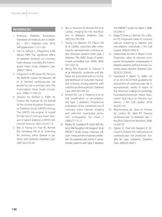 148
Diretrizes SBD 2014-2015
Referências
 1.	American Diabetes Association.
Standards of medical care in diabe-
tes – 2011. Diabetes Care. 2010;
34(Supplement 1): S11-S61.
  2.	 Fox CS, Sullivan L, D’Agostino Jr RB,
Wilson PWF. The significant effect
of diabetes duration on coronary
heart disease mortality the Framin-
gham Heart Study. Diabetes Care.
2004;27:704-8.
  3.	 D’Agostino Jr RB, Vasan RS, Pencina
MJ, Wolf PA, Cobain M, Massaro JM
et al. General cardiovascular risk
profile for use in primary care: The
Framingham Heart Study. Circula-
tion. 2008;117:743-53.
 4.	 Stevens RJ, Kothari V, Adler AI,
Straton IM, Holman RI. On behalf
of the United Kingdom Prospecti-
ve Diabetes Study (UKPDS) Group.
The UKPDS risk engine: A model
for the risk of coronary heart dise-
ase in type II diabetes (UKPDS 56).
Clinical Science. 2001;101:671-9.
 5.	 Bax JJ, Young LH, Frye RL, Bonow
RO, Steinberg HO et al. Screening
for coronary artery disease in pa-
tients with diabetes. Diabetes Care.
2007;30:2729-36.
  6.	 Bax JJ, Inzucchi SE, Bonow RO et al.
Cardiac imaging for risk stra-tifica-
tion in diabetes. Diabetes Care.
2007;30:1295-304.
 7.	 Young LH, Wackers FJT, Chyun DA
et al. Cardiac outcomes after scree-
ning for asymptomatic coronary ar-
tery diseasein patients with type 2
diabetes. The DIAD Study: A rando-
mized controlled trial. JAMA. 2009;
301:1547-55.
 8.	 Wong ND, Rozanski A, Grasnar H
et al. Metabolic syndrome and dia-
betes are associated with an increa-
sed likelihood of inducible myocar-
dial ischemia among patients with
subclinical atherosclerosis. Diabetes
Care. 2005;28:1445-50.
  9.	 Anand DV, Lim E, Hopkins D et al.
Risk stratification in uncomplica-
ted type 2 diabetes: Prospective
evaluation of the combined use of
coronary artery calcium imaging
and selective myocardial perfu-
sion scintigraphy. Eur Heart J.
2006;27:713-21.
10.	 Elkeles RS, Godsland IF, Feher MD, Ru-
bens MB, Roughton M, Nugara F et al.
PREDICT Study Group. Coronary cal-
cium measurement improves predic-
tion of cardiovascular events in symp-
tomatic patients with type 2 diabetes:
The PREDICT study. Eur Heart J. 2008;
29:2244-51.
11.	 Raggi P, Shaw LJ, Berman DS, Callis-
ter TQ. Prognostic value of coronary
calcium screening in diabetic and
non-diabetic in­di­vi­duals. J Am Coll
Cardiol. 2004;43:1663-9.
12.	 Hadamitzky M, Hein F, Meyer T et al.
Prognostic value of coronary com-
puted tomographic angiography in
diabetic patients without known co-
ronary artery disease. Diabetes Care.
2010;33:1358-63.
13.	 Greenland P, Alpert JS, Beller GA
et al. 2010 ACCF/AHA guideline for
assessment of cardiovascular risk in
asymptomatic adults: A report of
the American College of Cardiology
Foundation/American Heart Asso-
ciation Task Force on Practice Gui-
delines. J Am Coll Cardiol. 2010;
56:e50-103.
14.	 Wajchenberg BL, Rassi N, Feitosa
AC, Lerário AC, Betti RT. Doença
cardiovascular no diabetes tipo 1.
Arq Bras Endocrinol Metabol. 2008;
52:387-97.
15.	 Zgibor JC, Piatt GA, Ruppert K, Or-
chardTJ, Roberts MS. Deficiencies of
cardiovascular risk prediction mo-
dels for type 1diabetes. Diabetes
Care. 2006;29:1860-5.
 