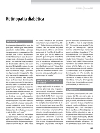 149
2014-2015 Diretrizes SBD
Introdução
A retinopatia diabética (RD) é umas das
principais complicações relacionadas
ao diabetes mellitus (DM) e a principal
causa de cegueira em pessoas com ida-
de entre 20 e 74 anos.1
Aproximada-
mente 12% dos novos casos de ceguei-
ralegal,istoé,adiminuiçãodaacuidade
visual a um nível que impeça o exercí-
cio de atividades laborais, são causa-
dos pela RD. Após 20 anos de doença,
mais de 90% dos diabéticos tipo 1 e
60% daqueles com o tipo 2 apresenta-
rão algum grau de retinopatia. Na RD, a
principal causa de baixa visual é o ede-
ma macular, podendo estar presente
desde as fases iniciais da retinopatia
até em casos nos quais há doença pro-
liferativa grave, acometendo 30% dos
pacientes com mais de 20 anos de dia-
betes.2
A forma proliferativa é aquela
que, por sua vez, se relaciona mais fre-
quentemente com a perda visual gra-
ve, devido a eventos oculares poten-
cialmente causadores de cegueira
irreversível, como a isquemia retiniana
difusa, incluindo a macular e o descola-
mento tracional de retina. Estima-se
que em olhos com RD proliferativa não
tratada a taxa de evolução para ceguei-
ra seja de 50%, em 5 anos.3-5
No Brasil, ainda não há estudos
que demonstrem, com exatidão, a pre-
valência da RD. Estudos realizados em
diferentes regiões do país referem pre-
valência variando de 24 a 39%, sendo
sua maior frequência em pacientes
residentes em regiões não metropolita­
nas.6-10
Avaliando-se as estatísticas dis-
poníveis, com percentuais adaptados
de outros países, estima-se um número
aproximado de 2 milhões de brasileiros
com algum grau de RD, podendo-se
presumir que uma parte importante
desses indivíduos apresentará algum
grau de perda visual relacionada à do-
ença. O risco de cegueira pela RD pode
ser reduzido a menos de 5% quando o
diagnóstico é realizado em tempo ade-
quado e o tratamento realizado corre-
tamente, antes que alterações irrever-
síveis possam se instalar.11
Importância do controle
sistêmico
O tempo de duração do diabetes e o
controle glicêmico são, respectiva-
mente, os dois fatores mais importan-
tes relacionados ao desenvolvimento
e à gravidade da RD. Assim, o controle
glicêmico adequado torna-se funda-
mental para a prevenção e diminuição
nas complicações relacionadas à do-
ença. O estudo norte-americano Dia-
betes Control and Complications Trial
(DCCT) comparou a terapia insulínica
intensiva à insulinoterapia convencio-
nalempacientes com DMtipo1(DM1).
Os pacientes submetidos ao controle
intensivo apresentaram redução de
76% no risco de desenvolvimento de
retinopatia. Em pacientes com algum
grau de retinopatia observou-se redu-
ção de 54% no risco de progressão da
RD.12
De maneira geral, a cada 1% de
redução da hemoglobina glicada
ocorreria uma diminuição no risco de
aparecimento da retinopatia de 35% e
de progressão de 39%.13
Em pacientes
com diabetes mellitus tipo 2 (DM2), o
estudo United Kingdom Prospective
Diabetes Study (UKPDS) demonstrou a
importância do controle intensivo da
pressão arterial. Após nove anos de
acompanhamento e controle pressóri-
co, diminuiu-se o risco de progressão
da retinopatia em 47%. A análise do
UKPDS demonstrou que, para cada de-
créscimo de 10 mmHg da pressão arte-
rial sistólica, havia uma diminuição de
13% do risco de evolução para qual-
quer complicação microvascular.14
Classificação
Os critérios para diagnóstico e carac-
terização da RD, assim como para a
definição de tratamento com fotocoa-
gulação a laser, baseiam-se nas defini-
ções e achados de duas importantes
séries de estudos. O Diabetic Retino-
pathy Study (DRS – 1976 a 1979) estu-
dou o papel da panfotocoagulação e
definiu critérios diagnósticos para a
RD proliferativa, enquanto o Early Tre-
atment Diabetic Retinopathy (ETDRS
– 1985 a 1997) determinou critérios
atualmente utilizados referentes à RD
não proliferativa e ao edema macular,
Retinopatia diabética
 