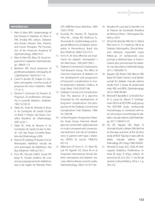 153
2014-2015 Diretrizes SBD
Referências
  1.	 Klein R, Klein BEK. Epidemiology of
Eye Disease in Diabetes. In: Flynn Jr
HW, Smiddy WE, editors. Diabetes
and Ocular Disease: Past, Present,
and Future Therapies. The Founda-
tion of the American Academy of
Ophthalmology. 2000;19-61.
  2.	 Klein R, Klein BE, Moss SE. Visual im-
pairment in diabetes. Ophthalmolo-
gy. 1984;91:1-9.
 3.	 Beetham WP. Visual prognosis of
proliferating diabetic retinopathy. Br
J Ophthalmol. 1963;47:611-19.
  4.	 Caird FI, Burditt AF, Draper GJ. Dia-
betic retinopathy: a further study of
prognosis for vision. Diabetes. 1968;
17:121-3.
  5.	 Deckert T, Simonsen SE, Poulson JE.
Prognosis of proliferative retinopa-
thy in juvenile diabetics. Diabetes.
1967;16:728-33.
  6.	 Taleb AC, Ávila M, Almeida R, Bicas
H. As Condições de Saúde Ocular
no Brasil 1a
Edição. São Paulo: Con-
selho Brasileiro de Oftalmologia,
2007, p.20-1.
 7.	 Taleb AC, Ávila M, Moreira H. As
Condições de Saúde Ocular no Bra-
sil. 1.ed. São Paulo: Conselho Brasi-
leiro de Oftalmologia; 2009.
  8.	 Ramos SR, Sabbag FP, Busato D et al.
Retinopatia diabética: estudo de
uma associação de diabéticos. Arq
Bras Oftalmol. 1999; 62:735-7.
 9.	 Foss MC, Paccola GMGF, Souza NV
Iazigi N.. Estudo analítico de uma
amostra populacional de diabéticos
tipo II da região de Ribeirão Preto
(SP). AMB Rev Assoc Med Bras. 1989;
35(5):179-83.
10.	 Escarião PH, Arantes TE, Figueiroa
Filho NC , Urtiga RD, Florêncio TL,
Arcoverde AL. Epidemiology and re-
gional differences of diabetic retino-
pathy in Pernambuco, Brazil. Arq
Bras Oftalmol. 2008;71(2):172-5.
11.	 Ferris FL III. How effective are treat-
ments for diabetic retinopathy? J
Am Med Assoc. 1993;269:1290-1.
12.	 DiabetesControlandComplications
Trial Research Group. The effect of
intensive treatment of diabetes on
the development and progression
of long-term complications in insu-
lin-dependent diabetes mellitus. N
Engl J Med. 1993;329:977-86.
13.	 Diabetes Control and Complication
Trial. The absence of a glycemic
threshold for the development of
long-term complications: the pers-
pective of the Diabetes Control and
Complications Trial. Diabetes. 1996;
45:1289-98.
14.	 United Kingdom Prospective Diabe-
tes Study Group. Intensive blood-
glucose control with sulphonylureas
or insulin compared with conventio-
nal treatment and risk of complica-
tions in patients with type 2 diabe-
tes. UKPDS 33. Lancet. 1998;352:
837-53.
15.	 Wilkinson CP, Ferris FL 3rd
, Klein RE,
Lee PP, Agardh CD, Davis M et al.
Proposed international clinical dia-
betic retinopathy and diabetic ma-
cular edema disease severity scales.
Ophthalmology. 2003;110:1677-82.
16.	 Morales PH, Lavinsky D, Vianello S et
al. Parecer da Sociedade Brasileira
de Retina e Vítreo – Retinopatia Dia-
bética, 2010.
17.	 Elman MJ, Bressler NM, Qin H , B4eck
RW, Ferris FL 3rd
, Friedman SM et al.
Diabetic Retinopathy Clinical Rese-
arch Network. Expanded 2-year
follow-up of ranibizumab plus
prompt or deferred laser or triamci-
nolone plus prompt laser for diabe-
tic macular edema. Ophthalmology.
2011;118(4):609-14.
18.	 Nguyen QD, Brown DM, Marcus DM,
Boyer DS, Patel S, Feiner L et al. Ranibi-
zumab for diabetic macular edema:
results from 2 phase III randomized
trials: RISE and RIDE. Ophthalmology.
2012;119(4):789-801.
19.	 Mitchell P, Bandello F, Schmidt-Erfur-
th U, Lang GE, Massin P, Schlinge-
mann RO et al. RESTORE study group.
The RESTORE study: ranibizumab
monotherapy or combined with la-
ser versus laser monotherapy for dia-
betic macular edema. Ophthalmolo-
gy. 2011;118(4):615-25.
20.	Do DV, Nguyen QD, Boyer D,
Schmidt-ErfurthU,BrownDM,VittiRet
al. One-year outcome of the Da Vinci
study ofVEGFTrap Eye in eyes with di-
abetic macular edema. Oph­
thalmology. 2012 Aug;119(8):1658-65.
21.	 Almeida R, Isaac DLC, Ávila M. Reti-
nopatia Diabética Proliferativa. In:
Avila M, Isaac D (Org.), editors. Vi-
trectomia 20, 23 e 25G. 1st
. ed. Rio de
Janeiro: Cultura Médica, 2010, v. 1, p.
203-222.
 