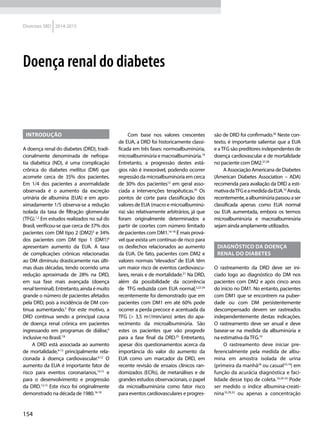 154
Diretrizes SBD 2014-2015
Doença renal do diabetes
Introdução
A doença renal do diabetes (DRD), tradi-
cionalmente denominada de nefropa-
tia diabética (ND), é uma complicação
crônica do diabetes mellitus (DM) que
acomete cerca de 35% dos pacientes.
Em 1/4 dos pacientes a anormalidade
observada é o aumento da excreção
urinária de albumina (EUA) e em apro-
ximadamente 1/5 observa-se a redução
isolada da taxa de filtração glomerular
(TFG).1,2
Em estudos realizados no sul do
Brasil, verificou-se que cerca de 37% dos
pacientes com DM tipo 2 (DM2)3
e 34%
dos pacientes com DM tipo 1 (DM1)4
apresentam aumento da EUA. A taxa
de complicações crônicas relacionadas
ao DM diminuiu drasticamente nas últi-
mas duas décadas, tendo ocorrido uma
redução aproximada de 28% na DRD,
em sua fase mais avançada (doença
renalterminal).Entretanto,aindaémuito
grande o número de pacientes afetados
pela DRD, pois a incidência de DM con-
tinua aumentando.5
Por este motivo, a
DRD continua sendo a principal causa
de doença renal crônica em pacientes
ingressando em programas de diálise,6
inclusive no Brasil.7,8
A DRD está associada ao aumento
de mortalidade,9-13
principalmente rela-
cionada à doença cardiovascular.9,12
O
aumento da EUA é importante fator de
risco para eventos coronarianos,14,15
e
para o desenvolvimento e progressão
da DRD.12,13
Este risco foi originalmente
demonstrado na década de 1980.16-18
Com base nos valores crescentes
de EUA, a DRD foi historicamente classi-
ficada em três fases: normoalbuminúria,
microalbuminúria e macroalbuminúria.19
Entretanto, a progressão destes está-
gios não é inexorável, podendo ocorrer
regressão da microalbuminúria em cerca
de 30% dos pacientes12
em geral asso-
ciada a intervenções terapêuticas.20
Os
pontos de corte para classificação dos
valores de EUA (macro e microalbuminú-
ria) são relativamente arbitrários, já que
foram originalmente determinados a
partir de coortes com número limitado
de pacientes com DM1.16-18
É mais prová-
vel que exista um contínuo de risco para
os desfechos relacionados ao aumento
da EUA. De fato, pacientes com DM2 e
valores normais “elevados” de EUA têm
um maior risco de eventos cardiovascu-
lares, renais e de mortalidade.21
Na DRD,
além da possibilidade da ocorrência
de TFG reduzida com EUA normal,2,22-24
recentemente foi demonstrado que em
pacientes com DM1 em até 60% pode
ocorrer a perda precoce e acentuada da
TFG (> 3,5 ml/min/ano) antes do apa-
recimento da microalbuminúria. São
estes os pacientes que vão progredir
para a fase final da DRD.25
Entretanto,
apesar dos questionamentos acerca da
importância do valor do aumento da
EUA como um marcador da DRD, em
recente revisão de ensaios clínicos ran-
domizados (ECRs), de metanálises e de
grandes estudos observacionais, o papel
da microalbuminúria como fator risco
para eventos cardiovasculares e progres-
são de DRD foi confirmado.26
Neste con-
texto, é importante salientar que a EUA
e aTFG são preditores independentes de
doença cardiovascular e de mortalidade
no paciente com DM2.27,28
A Associação Americana de Diabetes
(American Diabetes Association – ADA)
recomenda para avaliação da DRD a esti-
mativadaTFGeamedidadaEUA.10
Ainda,
recentemente,aalbuminúriapassouaser
classificada apenas como EUA normal
ou EUA aumentada, embora os termos
microalbuminúria e macroalbuminúria
sejam ainda amplamente utilizados.
Diagnóstico da doença
renal do diabetes
O rastreamento da DRD deve ser ini-
ciado logo ao diagnóstico do DM nos
pacientes com DM2 e após cinco anos
do início no DM1. No entanto, pacientes
com DM1 que se encontrem na puber-
dade ou com DM persistentemente
descompensado devem ser rastreados
independentemente destas indicações.
O rastreamento deve ser anual e deve
basear-se na medida da albuminúria e
na estimativa daTFG.10
O rastreamento deve iniciar pre-
ferencialmente pela medida de albu-
mina em amostra isolada de urina
(primeira da manhã29
ou casual10,19
) em
função da acurácia diagnóstica e faci-
lidade desse tipo de coleta.10,29-33
Pode
ser medido o índice albumina-creati-
nina10,29,32
ou apenas a concentração
 