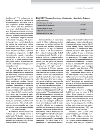 155
2014-2015 Diretrizes SBD
de albumina.13,29,31
A vantagem da uti-
lização da concentração da albumina
é um menor custo sem perda de acu-
rácia diagnóstica quando comparada
com o índice.31
Além disso, demonstra-
mos em um estudo de coorte com seis
anos de seguimento que a concentra-
ção de albumina em amostra casual é
preditiva de eventos cardiovasculares,
DRD e mortalidade em geral.13
Recente
metanálise (14 estudos, 2.708 pacien-
tes) comprovou a acurácia diagnóstica
da medida da concentração isolada
de albumina em amostra de urina,
não havendo diferença em relação ao
índice albumina: creatinina.34
Deve ser
lembrado que em pacientes com EUA
marcadamente elevada (macroalbu-
minúria, EUA > 300 mg/g) e diminui-
ção da TFG, o índice albumina-creati-
nina parece ser mais acurado do que a
medida isolada de concentração uriná-
ria de albumina.35
Todo teste de albuminúria anormal
deve ser confirmado em duas de três
amostras coletadas em um intervalo de
três a seis meses, devido à variabilidade
diária da EUA.10,29,33
Fatores como exercí-
cio durante o período de coleta de urina,
febre, insuficiência cardíaca, hipergli-
cemia grave e hipertensão arterial não
controlada podem elevar os valores de
EUA.36
Embora seja sugerido que a pre-
sença de infecção urinária possa interfe-
rir nos valores de EUA, recentemente foi
demonstrado que a presença de bacte-
riúria não interfere de forma apreciável
nas medidas de albuminúria, não sendo
necessário, como rotina, realizar urocul-
tura concomitante à EUA37
achado confir-
mado em recente metanálise que incluiu
305 estudos observacionais conduzidos
em 1.552 pacientes com DM.38
A medida de albuminúria deve ser
realizada por um método acurado e
padronizado.39
O Quadro 1 descreve os
pontos de corte diagnósticos atualmente
adotadosparaodiagnósticodeDRDcom
base em valores de albuminúria.
Quadro 1 Valores de albuminúria utilizados para o diagnóstico de doença
renal do diabetes
Amostra casual de urina
Concentração de albumina13
≥ 14 mg/l
Amostra casual de urina
Índice albumina-creatinina10
≥ 30 mg/g
Amostra de urina de 24 h19
≥ 30 mg
Na impossibilidade de realizar-se a
medida da EUA, a medida de proteínas
totais pode ser também utilizada. Os
pontos de corte adotados, proteinúria
em amostra ≥ 430 mg/l ou em urina
de 24 horas > 500 mg19
correspon-
dem a valores muito elevados de EUA
(macroalbuminúria). Também a pre-
sença de proteínas no exame qualita-
tivo de urina sugere a presença de EUA
elevada, pois em geral sua presença
corresponde a um valor de proteínas
totais na urina > 500 mg/24 horas.19
A estimativa da TFG com equações
deveserrealizadaderotinajuntoamedida
daalbuminúria.10
Aconcentraçãoséricada
creatininanãodeveserusadacomoíndice
isoladodeavaliaçãodefunçãorenal,jáque
sofre influência de vários fatores extra-re-
nais como a variação da massa muscular
e de alguns medicamentos.40
A equação
de Cockcroft-Gault [(140-idade) x peso/(72
x creatinina) x 0,85 (se mulher)], apesar de
amplamenteutilizadaparaestimaraTFG,é
pouco acurada.41,42
Na prática clínica atual,
aTFGdeveserestimadapormeiodeequa-
ções que empregam a creatinina sérica
e que são ajustadas para idade, gênero e
etnia. Deve ser empregado preferencial-
mente um método de medida de creati-
nina sérica calibrado, isto é, equiparado
pelofabricantedoensaioaummétodode
referência internacional reconhecido pelo
NIST (National Institute of Standards and
Technology).Olaboratóriodeanálisesclíni-
casquerealizaoexamedispõedessainfor-
mação. Uma das equações mais utilizadas
para estimar a TFG é a do estudo MDRD
(Modification of Diet in Renal Disease),43
sendoqueestafórmulafoiposteriormente
adaptadaparaousocomvaloresdecreati-
nina sérica calibrados. A equação CKD-EPI
(Chronic Kidney Disease Epidemiology
Collaboration)44
foi desenvolvida poste-
riormente, no ano de 2009, e parece ter
melhor acurácia do que as anteriores.
Entretanto, sua acurácia parece ser menor
em pacientes com DM quando compa-
rada com seu uso em indivíduos sem DM,
com tendência a subestimar a TFG dentro
da faixa da normalidade.45,46
Calculadoras
facilmente utilizáveis e que empregam
essas equações para determinar a TFG
estão disponíveis online: <www.kidney.
org>. Os laboratórios deverão calcular a
TFG estimada com a equação CKD-EPI ou
MDRDereportá-lasemprenolaudotodaa
vezqueésolicitadadosagemdecreatinina
sérica.47
No entanto, um levantamento
regional no sul do Brasil demonstrou que
esta orientação é seguida por apenas 10%
doslaboratórioscomerciais.48
O Quadro 2 descreve os estágios
da DRD com base nos níveis de TFG
e EUA. Essas informações permitem
diferentes combinações considerando
a TFG e o valor da albuminúria, o que
pode ter implicações clínicas relevan-
tes no manejo dos pacientes. Por fim,
lembrar que frequentemente pacien-
tes com DM apresentam a DRD com
aumento de EUA e TFG normal.
A cistatina C sérica é, assim como
a creatinina sérica, um marcador endó-
geno da TFG. Alguns estudos têm
demonstrado que em pacientes com
DM a cistatina seria um melhor preditor
de doença renal avançada e de morta-
 