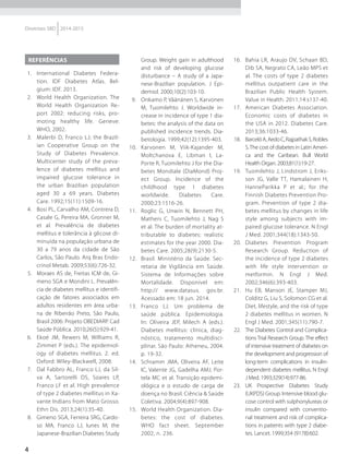4
Diretrizes SBD 2014-2015
REFERÊNCIAS
1.	 International Diabetes Federa-
tion. IDF Diabetes Atlas. Bel-
gium: IDF. 2013.
2.	 World Health Organization. The
World Health Organization Re-
port 2002: reducing risks, pro-
moting healthy life. Geneve:
WHO, 2002.
3.	 Malerbi D, Franco LJ; the Brazil-
ian Cooperative Group on the
Study of Diabetes Prevalence.
Multicenter study of the preva-
lence of diabetes mellitus and
impaired glucose tolerance in
the urban Brazilian population
aged 30 a 69 years. Diabetes
Care. 1992;15(11):1509-16.
4.	 Bosi PL, Carvalho AM, Contrera D,
Casale G, Pereira MA, Gronner M,
et al. Prevalência de diabetes
mellitus e tolerância à glicose di-
minuída na população urbana de
30 a 79 anos da cidade de São
Carlos, São Paulo. Arq Bras Endo-
crinol Metab. 2009;53(6):726-32.
5.	 Moraes AS de, Freitas ICM de, Gi-
meno SGA e Mondini L. Prevalên-
cia de diabetes mellitus e identifi-
cação de fatores associados em
adultos residentes em área urba-
na de Ribeirão Preto, São Paulo,
Brasil 2006: Projeto OBEDIARP. Cad
Saúde Pública. 2010;26(5):929-41.
6.	 Ekoé JM, Rewers M, Williams R,
Zimmet P (eds.). The epidemiol-
ogy of diabetes mellitus. 2. ed.
Oxford: Wiley-Blackwell, 2008.
7.	 Dal Fabbro AL, Franco LJ, da Sil-
va A, Sartorelli DS, Soares LP,
Franco LF et al. High prevalence
of type 2 diabetes mellitus in Xa-
vante Indians from Mato Grosso.
Ethn Dis. 2013;24(1):35-40.
8.	 Gimeno SGA, Ferreira SRG, Cardo-
so MA, Franco LJ, Iunes M; the
Japanese-Brazilian Diabetes Study
Group. Weight gain in adulthood
and risk of developing glucose
disturbance – A study of a Japa-
nese-Brazilian population. J Epi-
demiol. 2000;10(2):103-10.
9.	 Onkamo P, Väänänen S, Karvonen
M, Tuomilehto J. Worldwide in-
crease in incidence of type 1 dia-
betes: the analysis of the data on
published incidence trends. Dia-
betologia. 1999;42(12):1395-403.
10.	 Karvonen M, Viik-Kajander M,
Moltchanova E, Libman I, La-
Porte R, Tuomilehto J for the Dia-
betes Mondiale (DiaMond) Proj-
ect Group. Incidence of the
childhood type 1 diabetes
worldwide. Diabetes Care.
2000;23:1516-26.
11.	 Roglic G, Unwin N, Bennett PH,
Mathers C, Tuomilehto J, Nag S
et al. The burden of mortality at-
tributable to diabetes: realistic
estimates for the year 2000. Dia-
betes Care. 2005;28(9):2130-5.
12.	 Brasil. Ministério da Saúde. Sec-
retaria de Vigilância em Saúde.
Sistema de Informações sobre
Mortalidade. Disponível em:
http:// www.datasus. gov.br.
Acessado em: 18 jun. 2014.
13.	 Franco LJ. Um problema de
saúde pública. Epidemiologia.
In: Oliveira JEP, Milech A (eds.).
Diabetes mellitus: clínica, diag-
nóstico, tratamento multidisci-
plinar. São Paulo: Atheneu, 2004.
p. 19-32.
14.	 Schramm JMA, Oliveira AF, Leite
IC, Valente JG, Gadelha AMJ, Por-
tela MC et al. Transição epidemi-
ológica e o estudo de carga de
doença no Brasil. Ciência & Saúde
Coletiva. 2004;9(4):897-908.
15.	 World Health Organization. Dia-
betes: the cost of diabetes.
WHO fact sheet. September
2002, n. 236.
16.	 Bahia LR, Araujo DV, Schaan BD,
Dib SA, Negrato CA, Leão MPS et
al. The costs of type 2 diabetes
mellitus outpatient care in the
Brazilian Public Health System.
Value in Health. 2011;14:s137-40.
17.	 American Diabetes Association.
Economic costs of diabetes in
the USA in 2012. Diabetes Care.
2013;36:1033-46.
18.	 BarcelóA,AedoC,RajpathakS,Robles
S.The cost of diabetes in Latin Ameri-
ca and the Caribean. Bull World
Health Organ. 2003;81(1):19-27.
19.	 Tuomilehto J, Lindstrom J, Eriks-
son JG, Valle TT, Hamalainen H,
HanneParikka P et al.; for the
Finnish Diabetes Prevention Pro-
gram. Prevention of type 2 dia-
betes mellitus by changes in life
style among subjects with im-
paired glucose tolerance. N Engl
J Med. 2001;344(18):1343-50.
20.	 Diabetes Prevention Program
Research Group. Reduction of
the incidence of type 2 diabetes
with life style intervention or
metformin. N Engl J Med.
2002;346(6):393-403.
21.	 Hu EB, Manson JE, Stamper MJ,
Colditz G, Liu S, Solomon CG et al.
Diet, lifestyle, and the risk of type
2 diabetes mellitus in women. N
Engl J Med. 2001;345(11):790-7.
22.	 The Diabetes Control and Complica-
tions Trial Research Group. The effect
of intensive treatment of diabetes on
the development and progression of
long-term complications in insulin-
dependent diabetes mellitus. N Engl
J Med. 1993;329(14):977-86.
23.	 UK Prospective Diabetes Study
(UKPDS) Group. Intensive blood glu-
cose control with sulphonylureas or
insulin compared with conventio-
nal treatment and risk of complica-
tions in patients with type 2 diabe-
tes. Lancet. 1999;354 (9178):602.
 