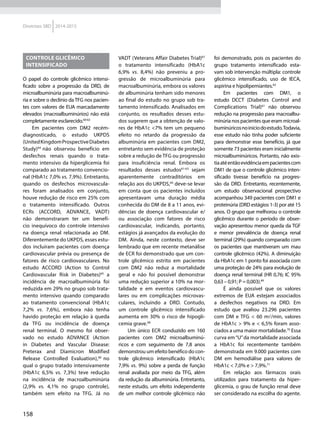158
Diretrizes SBD 2014-2015
Controle glicêmico
intensificado
O papel do controle glicêmico intensi-
ficado sobre a progressão da DRD, de
microalbuminúria para macroalbuminú-
ria e sobre o declínio da TFG nos pacien-
tes com valores de EUA marcadamente
elevados (macroalbuminúrios) não está
completamente esclarecido.60-63
Em pacientes com DM2 recém-
diagnosticado, o estudo UKPDS
(UnitedKingdomProspectiveDiabetes
Study)64
não observou benefício em
desfechos renais quando o trata-
mento intensivo da hiperglicemia foi
comparado ao tratamento convencio-
nal (HbA1c 7,0% vs. 7,9%). Entretanto,
quando os desfechos microvascula-
res foram analisados em conjunto,
houve redução de risco em 25% com
o tratamento intensificado. Outros
ECRs (ACCORD, ADVANCE, VADT)
não demonstraram ter um benefí-
cio inequívoco do controle intensivo
na doença renal relacionada ao DM.
Diferentemente do UKPDS, esses estu-
dos incluíram pacientes com doença
cardiovascular prévia ou presença de
fatores de risco cardiovasculares. No
estudo ACCORD (Action to Control
Cardiovascular Risk in Diabetes)65
a
incidência de macroalbuminúria foi
reduzida em 29% no grupo sob trata-
mento intensivo quando comparado
ao tratamento convencional (HbA1c
7,2% vs. 7,6%), embora não tenha
havido proteção em relação à queda
da TFG ou incidência de doença
renal terminal. O mesmo foi obser-
vado no estudo ADVANCE (Action
in Diabetes and Vascular Disease:
Preterax and Diamicron Modified
Release Controlled Evaluation),66
no
qual o grupo tratado intensivamente
(HbA1c 6,5% vs. 7,3%) teve redução
na incidência de macroalbuminúria
(2,9% vs. 4,1% no grupo controle),
também sem efeito na TFG. Já no
VADT (Veterans Affair Diabetes Trial)67
o tratamento intensificado (HbA1c
6,9% vs. 8,4%) não preveniu a pro-
gressão de microalbuminúria para
macroalbuminúria, embora os valores
de albuminúria tenham sido menores
ao final do estudo no grupo sob tra-
tamento intensificado. Analisados em
conjunto, os resultados desses estu-
dos sugerem que a obtenção de valo-
res de HbA1c <7% tem um pequeno
efeito no retardo da progressão da
albuminúria em pacientes com DM2,
entretanto sem evidência de proteção
sobre a redução de TFG ou progressão
para insuficiência renal. Embora os
resultados desses estudos61-63
sejam
aparentemente contraditórios em
relação aos do UKPDS,60
deve-se levar
em conta que os pacientes incluídos
apresentavam uma duração média
conhecida do DM de 8 a 11 anos, evi-
dências de doença cardiovascular e/
ou associação com fatores de risco
cardiovascular, indicando, portanto,
estágios já avançados da evolução do
DM. Ainda, neste contexto, deve ser
lembrado que em recente metanálise
de ECR foi demonstrado que um con-
trole glicêmico estrito em pacientes
com DM2 não reduz a mortalidade
geral e não foi possível demonstrar
uma redução superior a 10% na mor-
talidade e em eventos cardiovascu-
lares ou em complicações microvas-
culares, incluindo a DRD. Contudo,
um controle glicêmico intensificado
aumenta em 30% o risco de hipogli-
cemia grave.68
Um único ECR conduzido em 160
pacientes com DM2 microalbuminú-
ricos e com seguimento de 7,8 anos
demonstrou um efeito benéfico do con-
trole glicêmico intensificado (HbA1c
7,9% vs. 9%) sobre a perda de função
renal avaliada por meio da TFG, além
da redução da albuminúria. Entretanto,
neste estudo, um efeito independente
de um melhor controle glicêmico não
foi demonstrado, pois os pacientes do
grupo tratamento intensificado esta-
vam sob intervenção múltipla: controle
glicêmico intensificado, uso de IECA,
aspirina e hipolipemiantes.63
Em pacientes com DM1, o
estudo DCCT (Diabetes Control and
Complications Trial)61
não observou
redução na progressão para macroalbu-
minúria nos pacientes que eram microal-
buminúricosnoiníciodoestudo.Todavia,
esse estudo não tinha poder suficiente
para demonstrar esse benefício, já que
somente 73 pacientes eram inicialmente
microalbuminúricos. Portanto, não exis-
tiaatéentãoevidênciaempacientescom
DM1 de que o controle glicêmico inten-
sificado tivesse benefício na progres-
são da DRD. Entretanto, recentemente,
um estudo observacional prospectivo
acompanhou 349 pacientes com DM1 e
proteinúria (DRD estágios 1-3) por até 15
anos. O grupo que melhorou o controle
glicêmico durante o período de obser-
vação apresentou menor queda da TGF
e menor prevalência de doença renal
terminal (29%) quando comparado com
os pacientes que mantiveram um mau
controle glicêmico (42%). A diminuição
da HbA1c em 1 ponto foi associada com
uma proteção de 24% para evolução de
doença renal terminal (HR 0,76; IC 95%
0,63 – 0,91; P = 0,003).69
É ainda possível que os valores
extremos de EUA estejam associados
a desfechos negativos na DRD. Em
estudo que avaliou 23.296 pacientes
com DM e TFG < 60 ml/min, valores
de HbA1c > 9% e < 6,5% foram asso-
ciados a uma maior mortalidade.70
Essa
curva em“U”da mortalidade associada
a HbA1c foi recentemente também
demonstrada em 9.000 pacientes com
DM em hemodiálise para valores de
HbA1c < 7,0% e > 7,9%.71
Em relação aos fármacos orais
utilizados para tratamento da hiper-
glicemia, o grau de função renal deve
ser considerado na escolha do agente.
 