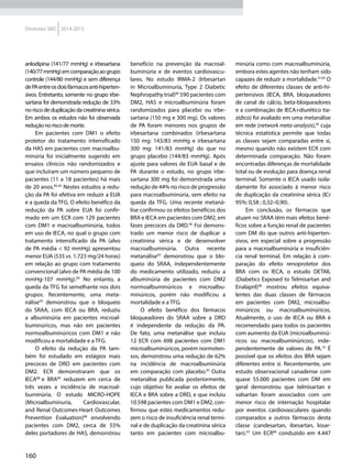 160
Diretrizes SBD 2014-2015
anlodipina (141/77 mmHg) e irbesartana
(140/77mmHg)emcomparaçãoaogrupo
controle (144/80 mmHg) e sem diferença
dePAentreosdoisfármacosanti-hiperten-
sivos. Entretanto, somente no grupo irbe-
sartana foi demonstrada redução de 33%
noriscodeduplicaçãodacreatininasérica.
Em ambos os estudos não foi observada
reduçãonoriscodemorte.
Em pacientes com DM1 o efeito
protetor do tratamento intensificado
da HAS em pacientes com macroalbu-
minúria foi inicialmente sugerido em
ensaios clínicos não randomizados e
que incluíram um número pequeno de
pacientes (11 a 18 pacientes) há mais
de 20 anos.85,92
Nestes estudos a redu-
ção da PA foi efetiva em reduzir a EUA
e a queda da TFG. O efeito benéfico da
redução da PA sobre EUA foi confir-
mado em um ECR com 129 pacientes
com DM1 e macroalbuminúria, todos
em uso de IECA, no qual o grupo com
tratamento intensificado da PA (alvo
de PA média < 92 mmHg) apresentou
menor EUA (535 vs. 1.723 mg/24 horas)
em relação ao grupo com tratamento
convencional (alvo de PA média de 100
mmHg-107 mmHg).85
No entanto, a
queda da TFG foi semelhante nos dois
grupos. Recentemente, uma meta-
nálise93
demonstrou que o bloqueio
do SRAA, com IECA ou BRA, reduziu
a albuminúria em pacientes microal-
buminúricos, mas não em pacientes
normoalbuminúricos com DM1 e não
modificou a mortalidade e a TFG.
O efeito da redução da PA tam-
bém foi estudado em estágios mais
precoces de DRD em pacientes com
DM2. ECR demonstraram que os
IECA88
e BRA89
reduzem em cerca de
três vezes a incidência de macroal-
buminúria. O estudo MICRO-HOPE
(Microalbuminuria, Cardiovascular,
and Renal Outcomes-Heart Outcomes
Prevention Evaluation)88
envolvendo
pacientes com DM2, cerca de 55%
deles portadores de HAS, demonstrou
benefício na prevenção da macroal-
buminúria e de eventos cardiovascu-
lares. No estudo IRMA-2 (Irbesartan
in Microalbuminuria, Type 2 Diabetic
Nephropathy trial)89
590 pacientes com
DM2, HAS e microalbuminúria foram
randomizados para placebo ou irbe-
sartana (150 mg e 300 mg). Os valores
de PA foram menores nos grupos de
irbesartana combinados (irbesartana
150 mg: 143/83 mmHg e irbesartana
300 mg: 141/83 mmHg) do que no
grupo placebo (144/83 mmHg). Após
ajuste para valores de EUA basal e de
PA durante o estudo, no grupo irbe-
sartana 300 mg foi demonstrada uma
redução de 44% no risco de progressão
para macroalbuminúria, sem efeito na
queda da TFG. Uma recente metaná-
lise confirmou os efeitos benéficos dos
BRA e IECA em pacientes com DM2, em
fases precoces da DRD.94
Foi demons-
trado um menor risco de duplicar a
creatinina sérica e de desenvolver
macroalbuminúria. Outra recente
metanálise93
demonstrou que o blo-
queio do SRAA, independentemente
do medicamento utilizado, reduziu a
albuminúria de pacientes com DM2
normoalbuminúricos e microalbu-
minúricos, porém não modificou a
mortalidade e a TFG.
O efeito benéfico dos fármacos
bloqueadores do SRAA sobre a DRD
é independente da redução da PA.
De fato, uma metanálise que incluiu
12 ECR com 698 pacientes com DM1
microalbuminúricos, porém normoten-
sos, demonstrou uma redução de 62%
na incidência de macroalbuminúria
em comparação com placebo.87
Outra
metanálise publicada posteriormente,
cujo objetivo foi avaliar os efeitos de
IECA e BRA sobre a DRD, e que incluiu
10.598 pacientes com DM1 e DM2, con-
firmou que estes medicamentos redu-
zem o risco de insuficiência renal termi-
nal e de duplicação da creatinina sérica
tanto em pacientes com microalbu-
minúria como com macroalbuminúria,
embora estes agentes não tenham sido
capazes de reduzir a mortalidade.57,93
O
efeito de diferentes classes de anti-hi-
pertensivos (IECA, BRA, bloqueadores
de canal de cálcio, beta-bloqueadores
e a combinação de IECA+diurético tia-
zídico) foi avaliado em uma metanálise
em rede (network meta-analysis),95
cuja
técnica estatística permite que todas
as classes sejam comparadas entre si,
mesmo quando não existem ECR com
determinada comparação. Não foram
encontradas diferenças de mortalidade
total ou de evolução para doença renal
terminal. Somente o IECA usado isola-
damente foi associado à menor risco
de duplicação da creatinina sérica (ICr
95%: 0,58 ; 0,32–0,90).
Em conclusão, os fármacos que
atuam no SRAA têm mais efeitos bené-
ficos sobre a função renal de pacientes
com DM do que outros anti-hiperten-
sivos, em especial sobre a progressão
para a macroalbuminúria e insuficiên-
cia renal terminal. Em relação à com-
paração do efeito renoprotetor dos
BRA com os IECA, o estudo DETAIL
(Diabetics Exposed to Telmisartan and
Enalapril)96
mostrou efeitos equiva-
lentes das duas classes de fármacos
em pacientes com DM2, microalbu-
minúricos ou macroalbuminúricos.
Atualmente, o uso de IECA ou BRA é
recomendado para todos os pacientes
com aumento da EUA (microalbuminú-
ricos ou macroalbuminúricos), inde-
pendentemente de valores de PA.10
É
possível que os efeitos dos BRA sejam
diferentes entre si. Recentemente, um
estudo observacional canadense com
quase 55.000 pacientes com DM em
geral demonstrou que telmisartan e
valsartan foram associados com um
menor risco de internação hospitalar
por eventos cardiovasculares quando
comparados a outros fármacos desta
classe (candesartan, ibesartan, losar-
tan).97
Um ECR98
conduzido em 4.447
 