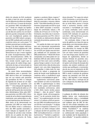 163
2014-2015 Diretrizes SBD
efeito de redução da EUA resultante
da dieta à base de carne de galinha
não foi diferente do efeito do enalapril
em um ECR com 12 meses de duração
em pacientes DM2 microalbuminúri-
cos.128
Ainda em relação aos lipídios
da dieta, existe a sugestão de que o
uso de óleo de cozinha rico em diacil-
glicerol, quando comparado com óleo
rico com triacilglicerol, poderia em
pacientes com DM2 reduzir a progres-
são da DRD avaliada pelo aumento da
creatinina sérica em curto prazo.129
É
também possível que os ácidos graxos
ômega-3 da dieta estejam relaciona-
dos à EUA. A história dietética de 1.436
participantes do DCCT foi revista e
demonstrou-se que a maior ingestão
de ácido eicosapentaenoico (EPA) e
ácido docosahexaenoico (DHA) foi
inversamente associada à EUA.130
De
fato, revisão recente sugere que os
ácidos graxos de cadeia longa, espe-
cialmente do tipo ω3 (encontrado no
óleo de peixe), são capazes de reduzir
a albuminúria.131
Ao serem feitas recomendações
dietoterápicas para o paciente com
DRD deve-se levar em consideração
que em sua maioria este pacientes
são portadores de HAS e a redução
da ingestão de sal deve ser um obje-
tivo nutricional dos pacientes com
DRD.115,117
Uma redução de ingestão de
sódio (< 1.500 mg/dia de sódio ou 3,75
g/dia de sal) faz parte das recomenda-
ções dietoterápicas feitas pela ADA10
para pacientes com DM e HAS. A dimi-
nuição de sal na dieta é especialmente
importante, pois potencializa os efei-
tos anti-hipertensivos dos fármacos.132
Além disso, já foi demonstrado em
pacientes com DRD um maior bene-
fício de efeitos renais e cardiovascu-
lares dos BRA quando associados à
maior redução na ingestão de sal.133
A restrição de sal deve estar incluída
dentro de um padrão de dieta tipo
DASH (elevado consumo de frutas,
vegetais e produtos láteos magros).10
Em pacientes com DM2 este tipo de
dieta foi associado a menores valores
de PA.134
Este efeito benéfico, foi recen-
temente comprovado em ECR no qual
a dieta DASH associada à recomen-
dação de caminhadas reduziu a PA
sistólica de 24 horas em 12 mm Hg.135
Entretanto, esta dieta não é recomen-
dada para pacientes com TFG < 60 ml/
min devido ao relativamente elevado
conteúdo de proteínas, potássio e fós-
foro.136,137
Um padrão de dieta com mais do
que uma intervenção possivelmente
protetora da função renal foi testado
em um ECR com quatro anos de dura-
ção, realizado em 191 pacientes com
DM2 proteinúricos.138
Neste ECR, foram
comparadas uma dieta pobre em car-
boidratos (40% do valor calórico total),
pobre em ferro (sem carne vermelha,
apenas frango e peixe) e rica em poli-
fenóis (vinho tinto e óleo de oliva extra
virgem) com uma dieta hipoproteica
(0,8 g/kg/dia). A dieta teste foi mais
efetiva em reduzir a progressão de
perda de função renal (duplicação de
creatinina sérica e insuficiência renal
terminal) e a mortalidade em geral.138
Suplementos nutricionais pode-
riam também ser úteis no tratamento
da DRD. A suplementação na dieta
com ácidos graxos poli-insaturados
tem resultados controversos, sobre
a EUA: efeito neutro (ácidos graxos
ômega-3 – óleo de peixe)139
efeito
de redução (ácido etil-eicosapenta-
noico)140
ou de aumento (ácido lino-
leico).141
Já a suplementação com vita-
minas C e E reduziu a EUA em pacien-
tes com DM2 microalbuminúricos em
um ECR de curta duração.142
A adição
de zinco e magnésio à vitamina C e E
parece ter um efeito sinérgico sobre
a redução da EUA em pacientes com
DM2 normoalbuminúricos e microal-
buminúricos.143
Também a suplemen-
tação com tiamina (vitamina B1) em
doses elevadas144
foi capaz de reduzir
a EUA. Entretanto, o uso de doses ele-
vadas de vitamina B6 e B12, associa-
das ao ácido fólico, piorou a função
renal e aumentou eventos cardio-
vasculares e mortalidade por todas
as causas analisadas como evento
combinado, como demonstrado em
recente ECR realizado em pacientes
com EUA > 300 mg/24 horas ou pro-
teinúria ≥ 500 mg/24 horas.145
Em conclusão, dietas à base de
carne de galinha ou à base de soja ou
ainda dietas com intervenções alimen-
tares múltiplas podem representar
uma alternativa no manejo da DRD,
porém são ainda necessários estudos
com um maior número de pacientes
e em mais longo prazo. Quanto à uti-
lização de suplementos, devido ao
número limitado de pacientes estu-
dados, segurança em longo prazo e,
em geral, curto tempo de duração dos
estudos, não existem evidências sufi-
cientes que justifiquem a recomenda-
ção do seu uso no tratamento da ND.
A recomendação atual de dieta para a
DRD é ainda a restrição de proteínas
apenas nos pacientes com EUA ele-
vada (> 300 mg/24h) e com redução
da TFG. Além disso, a restrição de sal
com a adoção de uma dieta tipo DASH
é recomendada.
Dislipidemia
A avaliação do efeito da redução dos
lipídios séricos com medicamentos
hipolipemiantes sobre a mortalidade
e a progressão da DRD em pacientes
com qualquer grau de DRC foi des-
crita em uma revisão sistemática com
metanálise realizada pela NKF (National
Kidney Foundation).146
As estatinas
não diminuíram a mortalidade geral
ou cardiovascular nesta população e
este resultado não foi dependente de
dose utilizada.147
Já quando avaliado o
 