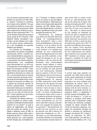 164
Diretrizes SBD 2014-2015
risco de eventos cardiovasculares com-
binados nos pacientes com DM e DRC,
as estatinas mostraram-se benéficas,
com redução deste desfecho32
. No que
diz respeito aos desfechos renais, estes
medicamentosnãoapresentaramefeito
sobre a albuminúria, embora em sub-a-
nálises de dois importantes ECRs147,148
o
uso de estatinas tenha sido associado à
menor queda de TFG. Portanto, o NKF
(National Kidney Foundation) reco-
menda o uso das estatinas com o obje-
tivo de reduzir eventos cardiovascula-
res, e não mortalidade, em pacientes
diabéticos pré-dialíticos.
Em pacientes em hemodiálise, a
atorvastatina não reduziu mortalidade
cardiovascular, infarto e acidente vas-
cular cerebral (desfecho composto) em
um período de quatro anos.149
Também
a rosuvastatina não reduziu desfechos
cardiovasculares e/ou mortalidade
como demonstrado em um ECR com
2.776 pacientes em hemodiálise, sendo
destes 535 portadores de DM.150
Estes
dados indicam que, apesar de redução
significativa observada nos valores do
LDL, o uso de estatina deve ser anterior
à perda importante da função renal,151
nãosendorecomendadoiniciaromedi-
camento em pacientes em diálise com
o objetivo de prevenção primária de
eventos cardiovasculares. Entretanto
não existem dados que recomendem a
suspensão de estatinas quando já esti-
verem em uso antes do início da diá-
lise146
, sendo sugerido que nesta situa-
ção a estatina seja mantida152
.
O benefício dos fibratos sobre pre-
venção secundária de eventos cardio-
vasculares combinados foi demonstrado
somente em um estudo153
no qual os
valores de triglicerídeos não fizeram
parte dos critérios de inclusão. Já em
relação a desfechos renais na DRD, os
fibratos parecem não ter efeito sobre a
progressão da EUA,154,155
embora ocorra
nestes pacientes uma maior regressão
de EUA elevada para normoalbuminú-
ria.155
,146
Portanto, os fibratos somente
devem ser usados no caso de triglicerí-
diosmuitoelevados(>1000mg/dl)para
reduzir o risco de pancreatite aguda. Nos
pacientes com DRC estágios quatro e
cinco está indicado apenas o uso do clo-
fibrato e gemfibrozil, ambos com doses
ajustadas de acordo com TFG.32
Recentemente, foi publicada
uma diretriz do ACC/AHA (American
College of Cardiology/American
Heart Association)59
sobre o trata-
mento da dislipidemia. A diretriz con-
traindicou o uso de valores de LDL
como alvo de tratamento, embora
o LDL continue a ser utilizado para
definição de risco cardiovascular.
Esta recomendação baseia-se no fato
de que nos ECRs existentes a inter-
venção foi baseada no uso ou não
de estatina e não nos alvos de LDL.
Entretanto, estas recomendações
geraram muitos debates e contro-
vérsia, em especial pela indicação de
uso de estatinas em todo paciente
com risco cardiovascular calculado
igual ou superior a 7,5% em 10 anos
(calculado por meio de uma nova cal-
culadora).156,157
Os pacientes com DM,
independentemente da presença
de DRD, representam nesta diretriz
americana um dos grupos nos quais
o benefício do uso de estatinas cla-
ramente é maior do que os riscos e
que deve sempre receber estatina
se LDL > 70 mg/dl. Considerando as
controvérsias atuais sobre o tema e
as evidências existentes na literatura,
a Sociedade Brasileira de Diabetes
incluiu recentemente em um con-
senso sobre DM e doença cardiovas-
cular uma sugestão de manejo des-
tes pacientes.152
Resumidamente, de
acordo com este consenso, no caso
do paciente com DM e doença car-
diovascular estabelecida ou LDL >
190 mg/dl ou com hipercolesterole-
mia familiar definida, é recomendado
o uso de estatinas visando reduzir em
pelo menos 50% os valores iniciais
de LDL ou alternativamente, redu-
ção de LDL abaixo de 70 mg/dl, alvo
ainda preconizado pela ADA 10
. Já nos
pacientes com EUA elevada e idade
entre 40 e 75 anos e com valores de
LDL > 100 mg/dl, os valores basais
de LDL deverão ser reduzidos no
mínimo em 30% ou redução de LDL
abaixo de 100 mg/dl. Deve ser lem-
brado ainda que nos pacientes com
DRD deve ser feito o ajuste da dose
da estatina de acordo com a TFG.32
O
paciente com DRD que não se enqua-
drar nos critérios acima descritos
deverá ser submetido a estratificação
de risco cardiovascular com calcula-
dora específica para pacientes com
DM158
podendo ser incluída opcio-
nalmente a avaliação do índice de
calcificação coronariana para decisão
de uso de estatinas152
.
Anemia
A anemia pode estar presente nos
pacientes com DRD mesmo antes de
ocorrer perda significativa de função
renal (TFG > 60 ml/min),159
estando
associada a um curso evolutivo mais
desfavorável da doença renal.160
O
mecanismo principal, assim como na
doença renal de outra natureza, é a
deficiência na produção renal de eri-
tropoetina (EPO) e o diagnóstico é
firmado quando hemoglobina (Hb <
13 g/dl em homens e < 12 g/dl em
mulheres). A avaliação inicial destes
pacientes deve compreender análise
dos índices dos eritrócitos, contagem
completa de células incluindo dife-
rencial de leucócitos, plaquetas, con-
tagem de reticulócitos, dosagem de
ferritina e saturação de transferrina,
dosagem de vitamina B12 e folato.161
Quanto ao tratamento, um ECR162
com 4.038 pacientes com DM tipo 2,
doença renal pré-dialítica e Hb < 9 g/
 