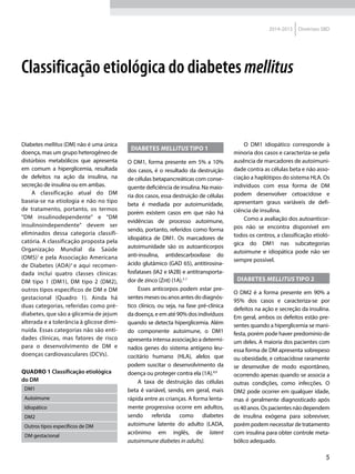 5
2014-2015 Diretrizes SBD
Diabetes mellitus (DM) não é uma única
doença, mas um grupo heterogêneo de
distúrbios metabólicos que apresenta
em comum a hiperglicemia, resultada
de defeitos na ação da insulina, na
secreção de insulina ou em ambas.
A classificação atual do DM
baseia-se na etiologia e não no tipo
de tratamento, portanto, os termos
"DM insulinodependente" e "DM
insulinoindependente" devem ser
eliminados dessa categoria classifi-
catória. A classificação proposta pela
Organização Mundial da Saúde
(OMS)1
e pela Associação Americana
de Diabetes (ADA)2
e aqui recomen-
dada inclui quatro classes clínicas:
DM tipo 1 (DM1), DM tipo 2 (DM2),
outros tipos específicos de DM e DM
gestacional (Quadro 1). Ainda há
duas categorias, referidas como pré-
diabetes, que são a glicemia de jejum
alterada e a tolerância à glicose dimi-
nuída. Essas categorias não são enti-
dades clínicas, mas fatores de risco
para o desenvolvimento de DM e
doenças cardiovasculares (DCVs).
DIABETES MELLITUS TIPO 1
O DM1, forma presente em 5% a 10%
dos casos, é o resultado da destruição
de células betapancreáticas com conse-
quente deficiência de insulina. Na maio-
ria dos casos, essa destruição de células
beta é mediada por autoimunidade,
porém existem casos em que não há
evidências de processo autoimune,
sendo, portanto, referidos como forma
idiopática de DM1. Os marcadores de
autoimunidade são os autoanticorpos
anti-insulina, antidescarboxilase do
ácido glutâmico (GAD 65), antitirosina-
fosfatases (IA2 e IA2B) e antitransporta-
dor de zinco (Znt) (1A).3-7
Esses anticorpos podem estar pre-
sentes meses ou anos antes do diagnós-
tico clínico, ou seja, na fase pré-clínica
da doença, e em até 90% dos indivíduos
quando se detecta hiperglicemia. Além
do componente autoimune, o DM1
apresenta intensa associação a determi-
nados genes do sistema antígeno leu-
cocitário humano (HLA), alelos que
podem suscitar o desenvolvimento da
doença ou proteger contra ela (1A).8,9
A taxa de destruição das células
beta é variável, sendo, em geral, mais
rápida entre as crianças. A forma lenta-
mente progressiva ocorre em adultos,
sendo referida como diabetes
autoimune latente do adulto (LADA,
acrônimo em inglês, de latent
autoimmune diabetes in adults).
O DM1 idiopático corresponde à
minoria dos casos e caracteriza-se pela
ausência de marcadores de autoimuni-
dade contra as células beta e não asso-
ciação a haplótipos do sistema HLA. Os
indivíduos com essa forma de DM
podem desenvolver cetoacidose e
apresentam graus variáveis de defi-
ciência de insulina.
Como a avaliação dos autoanticor-
pos não se encontra disponível em
todos os centros, a classificação etioló-
gica do DM1 nas subcategorias
autoimune e idiopática pode não ser
sempre possível.
DIABETES MELLITUS TIPO 2
O DM2 é a forma presente em 90% a
95% dos casos e caracteriza-se por
defeitos na ação e secreção da insulina.
Em geral, ambos os defeitos estão pre-
sentes quando a hiperglicemia se mani-
festa, porém pode haver predomínio de
um deles. A maioria dos pacientes com
essa forma de DM apresenta sobrepeso
ou obesidade, e cetoacidose raramente
se desenvolve de modo espontâneo,
ocorrendo apenas quando se associa a
outras condições, como infecções. O
DM2 pode ocorrer em qualquer idade,
mas é geralmente diagnosticado após
os 40 anos. Os pacientes não dependem
de insulina exógena para sobreviver,
porém podem necessitar de tratamento
com insulina para obter controle meta-
bólico adequado.
Classificação etiológica do diabetes mellitus
QUADRO 1 Classificação etiológica
do DM
DM1
Autoimune
Idiopático
DM2
Outros tipos específicos de DM
DM gestacional
 