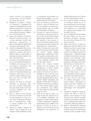 168
Diretrizes SBD 2014-2015
protein excretion for prediction
of renal events. J Am Soc Nephrol.
2010 Aug;21(8):1355-60.
36.	 Mogensen CE, Vestbo E, Poulsen
PL, Christiansen C, Damsgaard EM,
EiskjaerH,etal.Microalbuminuriaand
potential confounders. A review and
some observations on variability of
urinary albumin excretion. Diabetes
Care. 1995 Apr;18(4):572-81.
37.	 Kramer CK, Camargo J, Ricardo ED,
Almeida FK, Canani LH, Gross JL, et
al. Does bacteriuria interfere with
albuminuria measurements of
patients with diabetes? Nephrol Dial
Transplant. 2009 Apr;24(4):1193-6.
38.	 Kramer CK, Azevedo MJ,Telo G, Gross
JL. Albuminuria is not associated with
bacteriuria in patients with type 2
diabetes mellitus: a meta-analysis of
observational studies. Nephron Clin
Pract. 2012;120(1):c54-8.
39.	 Camargo JL, Lara GM, Wendland AE,
GrossJL,deAzevedoMJ.Agreement
of different immunoassays for uri-
nary albumin measurement. Clin
Chem. 2008 May;54(5):925-7.
40.	 Weinert LS, Camargo EG, Soares AA,
Silveiro SP. Glomerular filtration rate
estimation: performance of serum
cystatin C-based prediction equa-
tions. Clin Chem Lab Med. 2011
Nov;49(11):1761-71.
41.	 Sampson MJ, Drury PL. Accurate
estimation of glomerular filtra-
tion rate in diabetic nephropathy
from age, body weight, and serum
creatinine. Diabetes Care. 1992
May;15(5):609-12.
42.	 Gross JL, Silveiro SP, de Azevedo
MJ, Pecis M, Friedman R. Estimated
creatinine clearance is not an accu-
rate index of glomerular filtration
rate in normoalbuminuric diabe-
tic patients. Diabetes Care. 1993
Jan;16(1):407-8.
43.	 Stevens LA, Coresh J, Feldman HI,
Greene T, Lash JP, Nelson RG, et al.
Evaluation of the modification of diet
in renal disease study equation in a
large diverse population. J Am Soc
Nephrol. 2007 Oct;18(10):2749-57.
44.	 Levey AS, Stevens LA, Schmid CH,
Zhang YL, Castro AF, Feldman HI, et
al. A new equation to estimate glo-
merular filtration rate. Ann Intern
Med. 2009 May 5;150(9):604-12.
45.	 Camargo EG, Soares AA, Detanico
AB, Weinert LS, Veronese FV, Gomes
EC, et al.The Chronic Kidney Disease
Epidemiology Collaboration (CKD-
EPI) equation is less accurate in
patients with Type 2 diabetes when
compared with healthy individuals.
Diabet Med. 2011 Jan;28(1):90-5.
46.	 Silveiro SP, Araujo GN, Ferreira MN,
Souza FD, Yamaguchi HM, Camargo
EG. Chronic Kidney Disease
Epidemiology Collaboration (CKD-
EPI) equation pronouncedly unde-
restimates glomerular filtration rate
in type 2 diabetes. Diabetes Care.
2011 Nov;34(11):2353-5.
47.	 KDIGO 2012 Clinical Practice
Guideline for the Evaluation and
Management of Chronic Kidney
Disease. Kidney Int. 2013;3:S5-14.
48.	 Soares AA, Cheuiche AV, da Silva AS,
Rostirolla MJ, Jung LP, Horta BL, et al.
Low rates of automatic reporting of
estimated glomerular filtration rate in
Southern Brazilian laboratories. Clin
Biochem.2013Nov;46(16-17):1709-12.
49.	 K/DOQI clinical practice guidelines
for chronic kidney disease: evalua-
tion, classification, and stratifica-
tion. Am J Kidney Dis. 2002 Feb;39(2
Suppl 1):S1-266.
50.	 Levey AS, de Jong PE, Coresh J, El
Nahas M, Astor BC, Matsushita K, et
al. The definition, classification, and
prognosis of chronic kidney disease:
a KDIGO Controversies Conference
report.Kidney Int.2011Jul;80(1):17-28.
51.	 Macisaac RJ, Ekinci EI, Jerums G.
Markers of and risk factors for the
development and progression of
diabetic kidney disease. Am J Kidney
Dis. 2014 Feb;63(Suppl 2):S39-62.
52.	 Fan L, Inker LA, Rossert J, Froissart
M, Rossing P, Mauer M, et al.
Glomerular filtration rate estimation
using cystatin C alone or combined
with creatinine as a confirmatory
test. Nephrol Dial Transplant. 2014
Jun;29(6):1195-203.
53.	 	Jha JC, Jandeleit-Dahm KA, Cooper
ME. New insights into the use of
biomarkers of diabetic nephropa-
thy. Adv Chronic Kidney Dis. 2014
May;21(3):318-26.
54.	 	Nathan DM, Zinman B, Cleary PA,
Backlund JY, Genuth S, Miller R, et al.
Modern-day clinical course of type
1 diabetes mellitus after 30 years'
duration: the diabetes control and
complications trial/epidemiology
of diabetes interventions and com-
plications and Pittsburgh epide-
miology of diabetes complications
experience (1983-2005). Arch Intern
Med. 2009 Jul 27;169(14):1307-16.
55.	 Parving HH, Gall MA, Skott P,
Jorgensen HE, Lokkegaard H,
Jorgensen F, et al. Prevalence and
causes of albuminuria in non-in-
sulin-dependent diabetic patients.
Kidney Int. 1992 Apr;41(4):758-62.
56.	 	He F, Xia X, Wu XF, Yu XQ, Huang
FX. Diabetic retinopathy in pre-
dicting diabetic nephropathy in
patients with type 2 diabetes and
renal disease: a meta-analysis.
Diabetologia. 2013 Mar;56(3):457-
66.
57.	 Sarafidis PA, Stafylas PC, Kanaki AI,
Lasaridis AN. Effects of renin-an-
giotensin system blockers on renal
outcomes and all-cause mortality
in patients with diabetic nephropa-
thy: an updated meta-analysis. Am
J Hypertens. 2008 Aug;21(8):922-9.
58.	 Mann JF, Schmieder RE, McQueen
M, Dyal L, Schumacher H, Pogue J, et
al. Renal outcomes with telmisartan,
ramipril, or both, in people at high
 