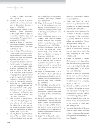 178
Diretrizes SBD 2014-2015
incidence of strokes. Auton Neu-
rosci. 2003;108:73.
30.	 Deanfield JE, Daggett PR, Harrison
MJG. The role of autonomic neuro-
pathy in diabetic foot ulceration. J
Neurol Sci. 1980;47:203.
31.	 Dyck PJ, Kratz KM, Lehman KA. The
Rochester Diabetic Neuropathy
Study: design, criteria for types of
neuropathy, selection bias, and
reproducibility of neuropathic tests.
Neurology. 1991;41:799.
32.	 Feldman M, Schiller LR. Disorders of
gastrointestinal motility associa­ted
with diabetes mellitus. Ann Intern
Med. 1983;98:378.
33.	 Forsen A, Kangro M, Sterner G et al. A
14-year prospective study of autono-
mic nerve function in type 1 diabetic
patients: association with nephropa-
thy. Diabet Med. 2004;21: 852.
34.	 Franse LV, Valk GD, Dekker JH et al.
‘Numbness of the feet’is a poor indica-
torforpolyneuropathyintype2diabe-
tic patients. Diabet Med. 2000;17:105.
35.	 Jones KL, Russo A, Berry MK et
al. A longitudinal study of gastric
emptying and upper gastrointestinal
symptoms in patients with diabetes
mellitus. Am J Med. 2002;113:449.
36.	 Langer A, Freeman MR, Josse RG,
Armstrong PW. Metaiodobenzyl-
guanidine imaging in diabetes mel-
litus: assessment of cardiac sympa-
thetic denervation and its relation
to autonomic dysfunction and
silent myocardial ischemia. J Am
Coll Cardiol. 1995;25:610.
37.	 Malik RA, Veves A, Walker D et al.
Sural nerve fibre pathology in dia-
betic patients with mild neuropa-
thy: relationship to pain, quantita-
tive sensory testing and peripheral
nerve electrophysiology. Acta Neu-
ropathol (Berl). 2001;101:367.
38.	 Maser RE, Mitchell BD, Vinik AI, Free-
man R. The association between
cardiovascular autonomic neuropa-
thy and mortality in individuals with
diabetes: a meta-analysis. Diabetes
Care. 2003;26:1895.
39.	 Meyer C, Grossmann R, Mitrakou
A et al. Effects of autonomic neu-
ropathy on counterregulation and
awareness of hypoglycemia in type
1 diabetic patients. Diabetes Care.
1998;21:1960.
40.	 Suarez GA, Clark VM, Norell JE et al.
Sudden cardiac death in diabetes
mellitus: risk factors in the Rochester
diabetic neuropathy study. J Neurol
Neurosurg Psychiatry. 2005;76:240.
41.	 Tesfaye S, Chaturvedi N, Eaton SE et
al. EURODIAB Prospective Compli-
cations Study Group. Vascular risk
factors and diabetic neuropathy. N
Engl J Med. 2005;352:341.
42.	 Valensi P, Sachs RN, Harfouche B
et al. Predictive value of cardiac
autonomic neuropathy in diabe-
tic patients with or without silent
myocardial ischemia. Diabetes Care.
2001;24:339.
43.	 Veglio M, Borra M, Stevens LK et al.
The relation between QTc interval
prolongation and diabetic compli-
cations. The EURODIAB IDDM Com-
plication Study Group. Diabetolo-
gia. 1999;42:68.
44.	 Wieling W, Borst C, van Dongen Tor-
man MA et al. Relationship between
impaired parasympathetic and
sympathetic cardiovascular control
in diabetes mellitus. Diabetologia.
1983;24:422.
45.	 Ziegler D, Laux G, Dannehl K et al.
Assessment of cardiovascular auto-
nomic function: age-related normal
ranges and reproducibi­lity of spec-
tral analysis, vector analysis, and
standard tests of heart rate variation
and blood pressure responses. Dia-
bet Med. 1992;9:166.
46.	 Ziegler D. Cardiovascular autono-
mic neuropathy: clinical manifesta-
tions and measurement. Diabetes
Reviews. 1999;7:342.
47.	 Vincent AM, Russell JW, Low P,
Feldman EL. Oxidative stress in the
pathogenesis of diabetic neuropa-
thy. Endocr Rev. 2004;25:612.
48.	 Feldman EL, Stevens MJ, Greene DA.
Treatment of diabetic neuro­pathy.
In: Mazzaferri EL, Bar RS, Kreisberg
RA, editors. Advances in endocri-
nology and metabolism. Chicago:
Mosby Year Book. 1994;p. 393.
49.	 Max MB, Lynch SA, Muir J et al.
Effects of desipramine, amitripty-
line, and fluoxetine on pain in dia-
betic neuropathy. N Engl J Med.
1992;326:1250.
50.	 Greene DA, Feldman EL, Stevens
MJ. Neuropathy in the diabetic foot:
new concepts in etiology and treat-
ment. In: Levin M, O’Neal L (eds.).
The diabetic foot. Chicago: Mosby
Year Book. 1993;p. 135.
51.	 Horowitz M, Harding PE, Chatterton
BE et al. Acute and chronic effects of
domperidone on gastric emptying
in diabetic autonomic neuropathy.
Dig Dis Sci. 1985;30:1.
52.	 Horowitz M, Maddox A, Harding PE
et al. Effect of cisapride on gastric
and esophageal emptying in insu-
lin-dependent diabetes mellitus.
Gastroenterology. 1987;92:1899.
53.	 Mason L, Moore A, Derry S et al. Sys-
tematic review of topical capsaicin
for the treatment of chronic pain.
BMJ. 2004;328:1991.
54.	 Valdovinos MA, Camilleri M, Zimmer-
mann BR. Chronic diarrhea in diabetes
mellitus:mechanismsandanapproach
to diagnosis and treatment. Mayo Clin
Proc.1993;68:691.
 