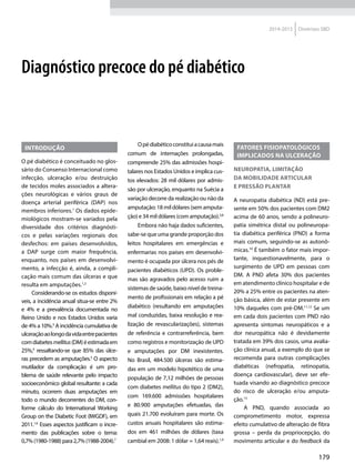 179
2014-2015 Diretrizes SBD
Introdução
O pé diabético é conceituado no glos-
sário do Consenso Internacional como
infecção, ulceração e/ou destruição
de tecidos moles associados a altera-
ções neurológicas e vários graus de
doença arterial periférica (DAP) nos
membros inferiores.1
Os dados epide-
miológicos mostram-se variados pela
diversidade dos critérios diagnósti-
cos e pelas variações regionais dos
desfechos: em países desenvolvidos,
a DAP surge com maior frequência,
enquanto, nos países em desenvolvi-
mento, a infecção é, ainda, a compli-
cação mais comum das úlceras e que
resulta em amputações.1,2
Considerando-se os estudos disponí-
veis, a incidência anual situa-se entre 2%
e 4% e a prevalência documentada no
Reino Unido e nos Estados Unidos varia
de 4% a 10%.3
A incidência cumulativa de
ulceraçãoaolongodavidaentrepacientes
comdiabetesmellitus(DM)éestimadaem
25%,4
ressaltando-se que 85% das úlce-
ras precedem as amputações.5
O aspecto
mutilador da complicação é um pro-
blema de saúde relevante pelo impacto
socioeconômico global resultante: a cada
minuto, ocorrem duas amputações em
todo o mundo decorrentes do DM, con-
forme cálculo do International Working
Group on the Diabetic Foot (IWGDF), em
2011.1,6
Esses aspectos justificam o incre-
mento das publicações sobre o tema:
0,7%(1980-1988)para2,7%(1988-2004).7
Opédiabéticoconstituiacausamais
comum de internações prolongadas,
compreende 25% das admissões hospi-
talares nos Estados Unidos e implica cus-
tos elevados: 28 mil dólares por admis-
são por ulceração, enquanto na Suécia a
variação decorre da realização ou não da
amputação:18mildólares(semamputa-
ção) e 34 mil dólares (com amputação).3,8
Embora não haja dados suficientes,
sabe-se que uma grande proporção dos
leitos hospitalares em emergências e
enfermarias nos países em desenvolvi-
mento é ocupada por úlcera nos pés de
pacientes diabéticos (UPD). Os proble-
mas são agravados pelo acesso ruim a
sistemas de saúde, baixo nível de treina-
mento de profissionais em relação a pé
diabético (resultando em amputações
mal conduzidas, baixa resolução e rea-
lização de revascularizações), sistemas
de referência e contrarreferência, bem
como registros e monitorização de UPD
e amputações por DM inexistentes.
No Brasil, 484.500 úlceras são estima-
das em um modelo hipotético de uma
população de 7,12 milhões de pessoas
com diabetes mellitus do tipo 2 (DM2),
com 169.600 admissões hospitalares
e 80.900 amputações efetuadas, das
quais 21.700 evoluíram para morte. Os
custos anuais hospitalares são estima-
dos em 461 milhões de dólares (taxa
cambial em 2008: 1 dólar = 1,64 reais).1,9
Fatores fisiopatológicos
implicados na ulceração
Neuropatia, limitação
da mobilidade articular
e pressão plantar
A neuropatia diabética (ND) está pre-
sente em 50% dos pacientes com DM2
acima de 60 anos, sendo a polineuro-
patia simétrica distal ou polineuropa-
tia diabética periférica (PND) a forma
mais comum, seguindo-se as autonô-
micas.10
É também o fator mais impor-
tante, inquestionavelmente, para o
surgimento de UPD em pessoas com
DM. A PND afeta 30% dos pacientes
em atendimento clínico hospitalar e de
20% a 25% entre os pacientes na aten-
ção básica, além de estar presente em
10% daqueles com pré-DM.11,12
Se um
em cada dois pacientes com PND não
apresenta sintomas neuropáticos e a
dor neuropática não é devidamente
tratada em 39% dos casos, uma avalia-
ção clínica anual, a exemplo do que se
recomenda para outras complicações
diabéticas (nefropatia, retinopatia,
doença cardiovascular), deve ser efe-
tuada visando ao diagnóstico precoce
do risco de ulceração e/ou amputa-
ção.13
A PND, quando associada ao
comprometimento motor, expressa
efeito cumulativo de alteração de fibra
grossa – perda da propriocepção, do
movimento articular e do feedback da
Diagnóstico precoce do pé diabético
 