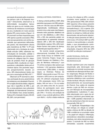 180
Diretrizes SBD 2014-2015
percepção de posição pelos receptores
nas pernas e pés e da fraqueza mus­
cular.14
Clinicamente, observam-se as
deformidades neuropáticas típicas:
dedos em garra ou em martelo, proe-
minências de metatarsos e acentuação
do arco, resultando em maior pressão
plantar (PP), como mostra a Figura 1. A
PP anormal é um fator importante para
UPD apenas quando associada à PND,
uma vez que pacientes com artrite reu-
matoide, que apresentam deformida-
des graves, não desenvolvem úlceras
pela inexistência de PND.15
A PP está
relacionada com a limitação da mobi-
lidade articular (LMA), sobretudo nas
articulações do tornozelo, subtalar e
metatarsofalangianas, por comprome-
timento do colágeno tipo IV e depo-
sição de produtos finais de glicação
avançada (AGE), resultando em hiper-
queratose e calosidades, lesões pré-ul-
cerativas típicas. Dos pacientes segui-
dos prospectivamente durante 2,5
anos, 28% desenvolveram lesões nos
pés com a associação de PND e PP.16,17
Observam-se PP anormal no calcâ-
neo, acentuação do arco, proeminência
demetatarsos,arcodesabado(Charcot),
PP na região dorsal dos dedos, valgismo
(que não é específico do DM) e, por
fim, as áreas plantares mais vulneráveis
(Adaptado de International Consensus
on the Diabetic Foot, versão brasileira,
Pedrosa HC e Andrade A [trads.], SES-DF,
MS, 2001, com per­missão).1
Doença arterial periférica
A doença arterial periférica (DAP) afeta
pacientes mais jovens com DM, está pre-
sente em 10% dos casos de DM recém-
diagnosticado, manifestações clínicas
ocorrem cinco a dez vezes mais frequen-
temente entre pacientes diabéticos do
que em não diabéticos, e, além disso,
25% a 50% dos pacientes podem ser
assintomáticos ou apresentar sintomas
atípicos: 20% a 30% têm claudicação
intermitente e apenas 10% a 20% mani-
festam formas mais graves da doença,
evoluindo para isquemia crítica.18-20
No recente estudo prospectivo,
observacional, Eurodiale (The Euro-
pean Study Group on Diabetes and
Lower Extremity Project, Grupo de
Estudo Europeu em Diabetes e Pro-
jeto de Membros Inferiores),20
com
14 centros europeus (dez países) que
incluíram 1.232 pacientes diabéticos
consecutivos (2003-2004), o manejo
seguiu as Diretrizes Práticas do
IWGDF,1
observando-se que 77% cica-
trizaram a UPD (com ou sem amputa-
ção), 5% sofreram amputação maior
e 18% amputação menor (55% nos
dedos, 34% em raio e 11% no médio
pé), com óbito entre 6%. As caracte-
rísticas do participante eram: sexo
masculino (65%), DM de longa dura-
ção (70% > 10 anos), má condição de
saúde e mau controle glicêmico (49%
com HbA1c > 8,4%) e idade média de
65 anos. Em relação às UPD, o estudo
constatou novos padrões na causa:
79% apresentavam PND, 50% tinham
DAP, isquemia crítica estava presente
entre 12% (definida como o ITB [índice
tornozelo-braço] < 0,5) e apenas 22%
apresentaram a UPD clássica da região
plantar no antepé ou médio pé (antes
denominada mal perfurante plantar).
A infecção estava presente em 58% e,
entre esses, 31% tinham DAP nas UPD
maiores e mais profundas e comorbi-
dades, o que provavelmente contri-
buiu para que 40% evoluíssem para
amputação, enquanto 85% das UPD
sem DAP ou infecção cicatrizaram.21
Lesão tecidual: papel da
neuropatia no controle
neurovascular
Estudos apontam para uma resposta
orquestrada pela denervação com
implicação no controle neurovascular,
resultando em alteração do fluxo capi-
lar, oxigenação, filtração de fluidos e
resposta inflamatória, o que torna os
pacientes diabéticos mais suscetíveis
à lesão tecidual, infecção, inclusive ao
desenvolvimento de neuroartropatia
de Charcot. Essa cadeia de resposta
denota a ação da PND em microva-
sos com liberação de neuropeptídios
vasodilatadores (substância P, pep-
tídio relacionado com o gene da cal-
citonina [calcitonin gene-related pep-
tide – CGRP, peptídeo relacionado ao
gen da calcitonina] e fator de necrose
tumoral alfa [TNF-α]).22,23
O significado fisiopatológico dos
AGE emergiu em relação às compli-
cações crônicas do DM na década de
1980 e evidências se acumulam sobre
o seu papel em relação à inflamação,
aterosclerose e desordens neurodege-
nerativas, com vários mecanismos pro-
postos: 1) acúmulo de AGE na matriz
extracelular, causando cruzamentosFigura 1 Áreas de risco de ulceração em pacientes diabéticos.
 