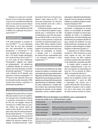 183
2014-2015 Diretrizes SBD
Realizam-se o teste com o monofi-
lamento 10 g e um teste dos sugeridos:
o teste com o monofilamento alterado
e dois ou mais testes anormais indicam
PSP, portanto, risco de ulceração.34,45,46
O diagnóstico clínico definitivo de PND
é obtido com a aplicação de escores e
outros testes.10,34
Pressão plantar
A PP pode anteceder os achados clí-
nicos de PND34,47,48
e a sua valorização
como fator de risco para ulceração
tem sido demonstrada em estudos
prospectivos e transversais.4,17,34
Há
uma variedade de métodos que ava-
liam a PP, desde simples plantígrafos
sem escala de força (Harris mat®)34,49,50
ou com escala de força (Podotrack/
PressureStat®), validado com relação
ao pedobaró­grafo,51
até plataformas
e palmilhas dotadas de sensores que
captam, por meio da pisada, os pontos
de pressão registrados.4,17,34
O ponto de
corte, indicativo de PP elevada, varia
segundo os sistemas empregados.4,34
A
PP torna-se mais relevante como risco
de ulceração quando associada à PND,
inclusive para nortear a confecção e a
distribuição de palmilhas.4,34
Doença arterial periférica
A palpação dos pulsos deve ser sempre
efetuada, todavia incorre em significa-
tiva variação intra e interobservadores
e, na dúvida, recomenda-se a tomada
do ITB com um Doppler manual de
transdutor 8 a 10 MHz: afere-se a pres-
são sistólica das artérias distais de
ambos os pés e divide-se o maior valor
pelo maior valor das artérias braquiais,
aferido bilateralmente.1,18-20
Os pontos
de corte indicativos de ITB normal é 0,9
– 1,30, segundo o IWGDF.1,20
O recente
relatório da American College of Car-
diology Foundation/American Heart
Association Task Force on Practice Gui-
delines52
adota valores de ITB > 1,40
como não compressível, 1,0-1,40 como
normal, limítrofe entre 0,91 a 0,99, e
anormal 0,90 ou abaixo.
O ITB (demonstrado a seguir) cons-
titui um método fácil, objetivo e repro-
duzível para o rastreamento da DAP.
Considerando-se que 50% dos pacien-
tes com DM têm DAP, o custo do instru-
mento é irrisório perante o impacto de
umaUPDcomisquemiaisoladaouasso-
ciada à PND. Outros métodos incluem
a medida da pressão transcutânea de
oxigênio: 30 mmHg indicam bom prog-
nóstico de cicatrização, no entanto,
o elevado custo e a necessidade
de pessoal técnico especializado para
o seu manuseio constituem o maior
impedimento.1,19-20
Organização de serviços
O treinamento de profissionais de saúde,
inclusive de médicos, é crucial para a apli-
caçãodessastécnicaspararastreamentoe
diagnósticodePNDeDAP,visandoàiden-
tificaçãoderiscodeulceração,quedeveser
aplicadaaosestimados60%dospacientes
aparentemente sem alterações.53
Análises
da Suécia (utilizando-se o modelo Mar-
kov) mostram que a prevenção intensiva
(educação do paciente, uso de calçados
adequados e acesso a cuidados regulares
pela equipe multiprofissional) destinada a
pacientes com risco elevado de ulceração
é efetiva se a incidência de úlcera e ampu-
taçãoforreduzidaem25%.8
OConsensoInternacionaldoIWGDF
recomenda a implantação de serviços
básicos na comunidade, de ambulató-
rios ligados a hospitais ou centros espe-
cializados, de modo a se estabelecer,
gradualmente, uma rede integrada para
atendimentoaosportadoresdeDMcom
graus variados de problemas nos pés,
preferencialmente conduzida por clíni-
cos gerais e endocrinologistas ou diabe-
tologistas e enfermeiros (Quadro 3).1,43
A experiência do Distrito Federal,
iniciada em 1992, disseminou-se para
várias regiões do país, com treina­
mentos formais, até 2001, mediante
workshops patrocinados pelo Ministé-
rio da Saúde (MS) e apoiados pela SBD.
O modelo ratifica a atuação em
equipe multiprofissional, o que ren-
deu uma redução nas amputações em
torno de 77% no período de 2000 a
2004, no hospital de referência.54
No entanto, embora vários ambu-
latórios de pé diabético tenham sido
implementados,7,54
a partir de 2003
a capacitação não ocorreu com o
suporte oficial do MS e houve descon-
tinuidade no projeto e não se implan-
tou, até os dias atuais, uma política
da saúde nacional visando ao rastrea-
QUADRO 3 Níveis de abordagem ao pé diabético, para a organização de
serviços de acordo com o nível de atenção à saúde
Atenção básica
(nível 1, primário)
Médico generalista e enfermeiro
Média complexidade
(nível 2, secundário)
Médico generalista*/endocrinologista, cirurgião (geral e/ou
vascular) e/ou ortopedista, enfermeiro
Alta complexidade
(nível 3, terciário)
Centro clínico especializado em pé diabético, com vários
especialistas
*Médico generalista capacitado em DM. Em países onde não há disponibilidade de podiatras, espe-
cialistas em pés com formação superior, a enfermagem é quem conduz os cuidados básicos após
capacitação. Na América Latina apenas países como Cuba, Uruguai e Argentina dispõem de curso de
podologia em nível superior.1,45
 