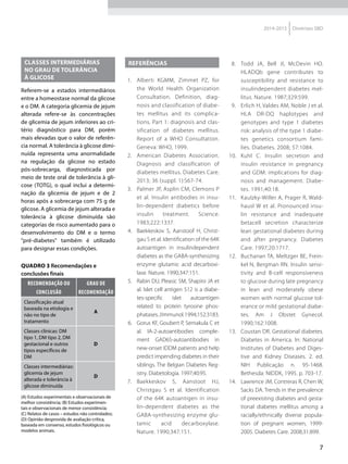 7
2014-2015 Diretrizes SBD
CLASSES INTERMEDIÁRIAS
NO GRAU DE TOLERÂNCIA
À GLICOSE
Referem-se a estados intermediários
entre a homeostase normal da glicose
e o DM. A categoria glicemia de jejum
alterada refere-se às concentrações
de glicemia de jejum inferiores ao cri-
tério diagnóstico para DM, porém
mais elevadas que o valor de referên-
cia normal. A tolerância à glicose dimi-
nuída representa uma anormalidade
na regulação da glicose no estado
pós-sobrecarga, diagnosticada por
meio de teste oral de tolerância à gli-
cose (TOTG), o qual inclui a determi-
nação da glicemia de jejum e de 2
horas após a sobrecarga com 75 g de
glicose. A glicemia de jejum alterada e
tolerância à glicose diminuída são
categorias de risco aumentado para o
desenvolvimento do DM e o termo
"pré-diabetes" também é utilizado
para designar essas condições.
QUADRO 3 Recomendações e
conclusões finais
Recomendação ou
conclusão
Grau de
recomendação
Classificação atual
baseada na etiologia e
não no tipo de
tratamento
A
Classes clínicas: DM
tipo 1, DM tipo 2, DM
gestacional e outros
tipos específicos de
DM
D
Classes intermediárias:
glicemia de jejum
alterada e tolerância à
glicose diminuída
D
(A) Estudos experimentais e observacionais de
melhor consistência; (B) Estudos experimen-
tais e observacionais de menor consistência;
(C) Relatos de casos – estudos não controlados;
(D) Opinião desprovida de avaliação crítica,
baseada em consenso, estudos fisiológicos ou
modelos animais.
REFERÊNCIAS
1.	 Alberti KGMM, Zimmet PZ, for
the World Health Organization
Consultation. Definition, diag-
nosis and classification of diabe-
tes mellitus and its complica-
tions. Part 1: diagnosis and clas-
sification of diabetes mellitus.
Report of a WHO Consultation.
Geneva: WHO, 1999.
2.	 American Diabetes Association.
Diagnosis and classification of
diabetes mellitus. Diabetes Care.
2013; 36 (suppl. 1):S67-74.
3.	 Palmer JP, Asplin CM, Clemons P
et al. Insulin antibodies in insu-
lin-dependent diabetics before
insulin treatment. Science.
1983;222:1337.
4.	 Baekkeskov S, Aanstoof H, Christ-
gau S et al. Identification of the 64K
autoantigen in insulindependent
diabetes as the GABA-synthesizing
enzyme glutamic acid decarboxi-
lase. Nature. 1990;347:151.
5.	 Rabin DU, Pleasic SM, Shapiro JA et
al. Islet cell antigen 512 is a diabe-
tes-specific islet autoantigen
related to protein tyrosine phos-
phatases.JImmunol.1994;152:3183.
6.	 Gorus KF, Goubert P, Semakula C et
al. IA-2-autoantibodies comple-
ment GAD65-autoantibodies in
new-onset IDDM patients and help
predict impending diabetes in their
siblings. The Belgian Diabetes Reg-
istry. Diabetologia. 1997;40:95.
7.	 Baekkeskov S, Aanstoot HJ,
Christgau S et al. Identification
of the 64K autoantigen in insu-
lin-dependent diabetes as the
GABA-synthesizing enzyme glu-
tamic acid decarboxylase.
Nature. 1990;347:151.
8.	 Todd JA, Bell JI, McDevin HO.
HLADQb gene contributes to
susceptibility and resistance to
insulindependent diabetes mel-
litus. Nature. 1987;329:599.
9.	 Erlich H, Valdes AM, Noble J et al.
HLA DR-DQ haplotypes and
genotypes and type 1 diabetes
risk: analysis of the type 1 diabe-
tes genetics consortium fami-
lies. Diabetes. 2008; 57:1084.
10.	 Kuhl C. Insulin secretion and
insulin resistance in pregnancy
and GDM: implications for diag-
nosis and management. Diabe-
tes. 1991;40:18.
11.	 Kaulzky-Willer A, Prager R, Wald-
hausl W et al. Pronounced insu-
lin resistance and inadequate
betacell secretion characterize
lean gestational diabetes during
and after pregnancy. Diabetes
Care. 1997;20:1717.
12.	 Buchanan TA, Meltzger BE, Frein-
kel N, Bergman RN. Insulin sensi-
tivity and B-cell responsiveness
to glucose during late pregnancy
in lean and moderately obese
women with normal glucose tol-
erance or mild gestational diabe-
tes. Am J Obstet Gynecol.
1990;162:1008.
13.	 Coustan DR. Gestational diabetes.
Diabetes in America. In: National
Institutes of Diabetes and Diges-
tive and Kidney Diseases. 2. ed.
NIH Publicação n. 95-1468.
Bethesda: NIDDK, 1995. p. 703-17.
14.	 Lawrence JM, Contreras R, Chen W,
Sacks DA. Trends in the prevalence
of preexisting diabetes and gesta-
tional diabetes mellitus among a
racially/ethnically diverse popula-
tion of pregnant women, 1999-
2005. Diabetes Care. 2008;31:899.
 