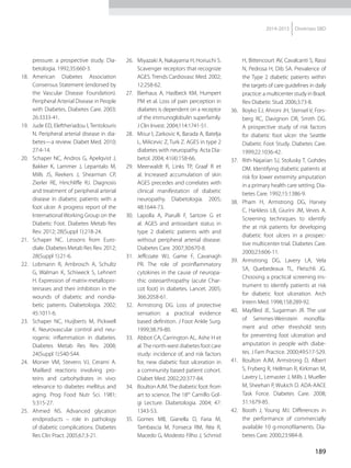 189
2014-2015 Diretrizes SBD
pressure: a prospective study. Dia-
betologia. 1992;35:660-3.
18.	American Diabetes Association
Con­sensus Statement (endorsed by
the Vascular Disease Foundation).
Peripheral Arterial Disease in People
with Diabetes. Diabetes Care. 2003;
26:3333-41.
19.	 Jude ED, Eleftheriadou I, Tentolouris
N. Peripheral arterial disease in dia-
betes—a review. Diabet Med. 2010;
27:4-14.
20.	 Schaper NC, Andros G, Apelqvist J,
Bakker K, Lammer J, Lepantalo M,
Mills JS, Reekers J, Shearman CP,
Zierler RE, Hinchliffe RJ. Diagnosis
and treatment of peripheral arterial
disease in diabetic patients with a
foot ulcer. A progress report of the
International Working Group on the
Diabetic Foot. Diabetes Metab Res
Rev. 2012; 28(Suppl 1):218-24.
21.	Schaper NC. Lessons from Euro-
diale. Diabetes Metab Res Rev. 2012;
28(Suppl 1):21-6.
22.	 Lobmann R, Ambrosch A, Schultz
G, Walman K, Schiweck S, Lehnert
H. Expression of matrix-metallopro-
teinases and their inhibition in the
wounds of diabetic and nondia-
betic patients. Diabetologia. 2002;
45:1011-6.
23.	 Schaper NC, Huijberts M, Pickwell
K. Neurovascular control and neu-
rogenic inflammation in diabetes.
Diabetes Metab Res Rev. 2008;
24(Suppl 1):S40-S44.
24.	 Monier VM, Stevens VJ, Cerami A.
Maillard reactions involving pro-
teins and carbohydrates in vivo:
relevance to diabetes mellitus and
aging. Prog Food Nutr Sci. 1981;
5:315-27.
25.	Ahmed NS. Advanced glycation
endproducts – role in pathology
of diabetic complications. Diabetes
Res Clin Pract. 2005;67:3-21.
26.	 Miyazaki A, Nakayama H, Horiuchi S.
Scavenger receptors that recognize
AGES. Trends Cardiovasc Med. 2002;
12:258-62.
27.	 Bierhaus A, Haslbeck KM, Humpert
PM et al. Loss of pain perception in
diabetes is dependent on a receptor
of the immunoglobulin superfamily.
J Clin Invest. 2004;114:1741-51.
28.	 Misur I, Zarkovic K, Barada A, Batelja
L, Milicevic Z, Turk Z. AGES in type 2
diabetes with neuropathy. Acta Dia-
betol. 2004; 41(4):158-66.
29.	 Meerwaldt R, Links TP, Graaf R et
al. Increased accumulation of skin
AGES precedes and correlates with
clinical manifestation of diabetic
neuropathy. Diabetologia. 2005;
48:1644-73.
30.	 Lapolla A, Piarulli F, Sartore G et
al. AGES and antioxidant status in
type 2 diabetic patients with and
without peripheral arterial disease.
Diabetes Care. 2007;30:670-8.
31.	Jeffcoate WJ, Game F, Cavanagh
PR. The role of proinflammatory
cytokines in the cause of neuropa-
thic osteoarthropathy (acute Char-
cot foot) in diabetes. Lancet. 2005;
366:2058-61.
32.	 Armstrong DG. Loss of protective
sensation: a practical evidence
based definition. J Foot Ankle Surg.
1999;38:79-80.
33.	 Abbot CA, Carrington AL, Ashe H et
al.The north-west diabetes foot care
study: incidence of, and risk factors
for, new diabetic foot ulceration in
a community based patient cohort.
Diabet Med. 2002;20:377-84.
34.	 Boulton AJM.The diabetic foot: from
art to science. The 18th
Camillo Gol­-
gi Lecture. Diabetologia. 2004; 47:
1343-53.
35.	Gomes MB, Gianella D, Faria M,
Tambascia M, Fonseca RM, Réa R,
Macedo G, Modesto Filho J, Schmid
H, Bittencourt AV, Cavalcanti S, Rassi
N, Pedrosa H, Dib SA. Prevalence of
the Type 2 diabetic patients within
the targets of care guidelines in daily
practice: a multicenter study in Brazil.
Rev Diabetic Stud. 2006;3:73-8.
36.	 Boyko EJ, Ahroni JH, Stensel V, Fors-
berg RC, Davignon DR, Smith DG.
A prospective study of risk factors
for diabetic foot ulcer: the Seattle
Diabetic Foot Study. Diabetes Care.
1999;22:1036-42.
37.	 Rith-Najarian SJ, Stolusky T, Gohdes
DM. Identifying diabetic patients at
risk for lower extremity amputation
in a primary health care setting. Dia-
betes Care. 1992;15:1386-9.
38.	Pham H, Armstrong DG, Harvey
C, Harkless LB, Giurini JM, Veves A.
Screening techniques to identify
the at risk patients for developing
diabetic foot ulcers in a prospec-
tive multicenter trial. Diabetes Care.
2000;23:606-11.
39.	Armstrong DG, Lavery LA, Vela
SA, Quebedeaux TL, Fleischli JG.
Choosing a practical screening ins­
trument to identify patients at risk
for diabetic foot ulceration. Arch
Intern Med. 1998;158:289-92.
40.	 Mayfiled JE, Sugarman JR. The use
of Semmes-Weinstein monofila-
ment and other threshold tests
for preventing foot ulceration and
amputation in people with diabe-
tes. J Fam Practice. 2000;49:S17-S29.
41.	 Boulton AJM, Armstrong D, Albert
S, Fryberg R, Hellman R, Kirkman M,
Lavery L, Lemaster J, Mills J, Mueller
M, Sheehan P, Wukich D. ADA-AACE
Task Force. Diabetes Care. 2008;
31:1679-85.
42.	 Booth J, Young MJ. Differences in
the performance of commercially
available 10 g-monofilaments. Dia-
betes Care. 2000;23:984-8.
 