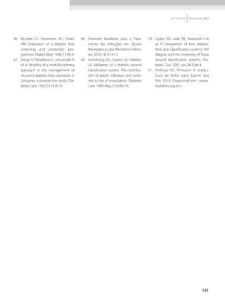 191
2014-2015 Diretrizes SBD
66.	 Mccabe CJ, Stevenson RC, Dolan
AM. Evaluation of a diabetic foot
screening and protection pro-
gramme. Diabet Med. 1998; 15:80-4.
67.	 Dargis V, Pantelejva O, Jonushaite A
et al. Benefits of a multidisciplinary
approach in the management of
recurrent diabetic foot ulceration in
Lithuania: a pros­pective study. Dia-
betes Care. 1992;22:1428-31.
68.	 Diretrizes Brasileiras para o Trata-
mento das Infecções em Úlceras
Neuropáticas dos Membros Inferio-
res. 2010;14(1):1413.
69.	 Armstrong DG, Lavery LA, Harkless
LB. Validation of a diabetic wound
classification system. The contribu-
tion of depth, infection, and ische-
mia to risk of amputation. Diabetes
Care. 1998 May;21(5):855-9.
70.	 Oyibo SO, Jude EB, Tarawneh I et
al. A comparison of two diabetic
foot ulcer classification systems: the
Wagner and the University of Texas
wound classification systems. Dia-
betes Care. 2001 Jan;24(1):84-8.
71.	 Pedrosa HC, Pimazoni A (trads.).
Guia de Bolso para Exame dos
Pés. 2010. Disponível em <www.
diabetes.org.br>.
 