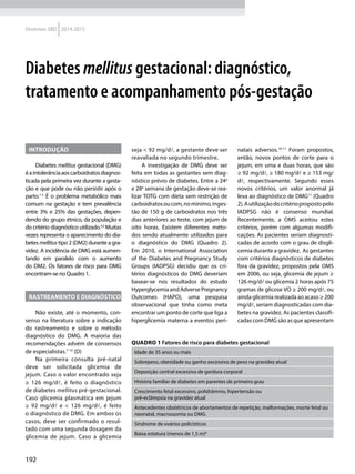 192
Diretrizes SBD 2014-2015
Diabetes mellitus gestacional: diagnóstico,
tratamento e acompanhamento pós-gestação
Introdução
Diabetes mellitus gestacional (DMG)
éaintolerânciaaoscarboidratosdiagnos-
ticada pela primeira vez durante a gesta-
ção e que pode ou não persistir após o
parto.1-3
É o problema metabólico mais
comum na gestação e tem prevalência
entre 3% e 25% das gestações, depen-
dendo do grupo étnico, da população e
do critério diagnóstico utilizado.4,5
Muitas
vezes representa o aparecimento do dia-
betes mellitus tipo 2 (DM2) durante a gra-
videz. A incidência de DMG está aumen-
tando em paralelo com o aumento
do DM2. Os fatores de risco para DMG
encontram-se no Quadro 1.
Rastreamento e diagnóstico
Não existe, até o momento, con-
senso na literatura sobre a indicação
do rastreamento e sobre o método
diagnóstico do DMG. A maioria das
recomendações advém de consensos
de especialistas.7-10
(D)
Na primeira consulta pré-natal
deve ser solicitada glicemia de
jejum. Caso o valor encontrado seja
≥ 126 mg/dl, é feito o diagnóstico
de diabetes mellitus pré-gestacional.
Caso glicemia plasmática em jejum
≥ 92 mg/dl e < 126 mg/dl, é feito
o diagnóstico de DMG. Em ambos os
casos, deve ser confirmado o resul-
tado com uma segunda dosagem da
glicemia de jejum. Caso a glicemia
seja < 92 mg/dl, a gestante deve ser
reavaliada no segundo trimestre.
A investigação de DMG deve ser
feita em todas as gestantes sem diag-
nóstico prévio de diabetes. Entre a 24a
e 28a
semana de gestação deve-se rea-
lizar TOTG com dieta sem restrição de
carboidratosoucom,nomínimo,inges-
tão de 150 g de carboidratos nos três
dias anteriores ao teste, com jejum de
oito horas. Existem diferentes méto-
dos sendo atualmente utilizados para
o diagnóstico do DMG (Quadro 2).
Em 2010, o International Association
of the Diabetes and Pregnancy Study
Groups (IADPSG) decidiu que os cri-
térios diagnósticos do DMG deveriam
basear-se nos resultados do estudo
HyperglycemiaandAdversePregnancy
Outcomes (HAPO), uma pesquisa
observacional que tinha como meta
encontrar um ponto de corte que liga a
hiperglicemia materna a eventos peri-
natais adversos.10-11
Foram propostos,
então, novos pontos de corte para o
jejum, em uma e duas horas, que são
≥ 92 mg/dl, ≥ 180 mg/dl e ≥ 153 mg/
dl, respectivamente. Segundo esses
novos critérios, um valor anormal já
leva ao diagnóstico de DMG11
(Quadro
2).Autilizaçãodocritériopropostopelo
IADPSG não é consenso mundial.
Recentemente, a OMS aceitou estes
critérios, porém com algumas modifi-
cações. As pacientes seriam diagnosti-
cadas de acordo com o grau de disgli-
cemia durante a gravidez. As gestantes
com critérios diagnósticos de diabetes
fora da gravidez, propostos pela OMS
em 2006, ou seja, glicemia de jejum ≥
126 mg/dl ou glicemia 2 horas após 75
gramas de glicose VO ≥ 200 mg/dl, ou
ainda glicemia realizada ao acaso ≥ 200
mg/dl, seriam diagnosticadas com dia-
betes na gravidez. As pacientes classifi-
cadascomDMGsãoasqueapresentam
Quadro 1 Fatores de risco para diabetes gestacional
Idade de 35 anos ou mais
Sobrepeso, obesidade ou ganho excessivo de peso na gravidez atual
Deposição central excessiva de gordura corporal
História familiar de diabetes em parentes de primeiro grau
Crescimento fetal excessivo, polidrâmnio, hipertensão ou
pré-eclâmpsia na gravidez atual
Antecedentes obstétricos de abortamentos de repetição, malformações, morte fetal ou
neonatal, macrossomia ou DMG
Síndrome de ovários policísticos
Baixa estatura (menos de 1,5 m)6
 