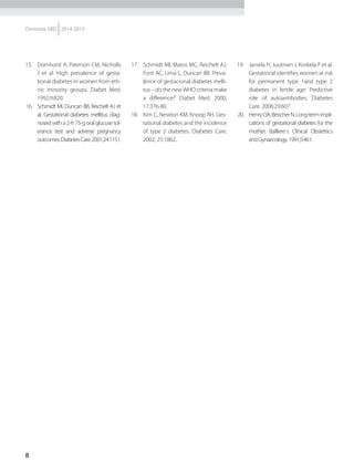 8
Diretrizes SBD 2014-2015
15.	 Dornhorst A, Paterson CM, Nicholls
J et al. High prevalence of gesta-
tional diabetes in women from eth-
nic minority groups. Diabet Med.
1992;9:820.
16.	 Schmidt MI, Duncan BB, Reichelt AJ et
al. Gestational diabetes mellitus diag-
nosed with a 2-h 75-g oral glucose tol-
erance test and adverse pregnancy
outcomes.DiabetesCare.2001;24:1151.
17.	 Schmidt MI, Matos MC, Reichelt AJ,
Forti AC, Lima L, Duncan BB. Preva-
lence of gestacional diabetes melli-
tus – do the newWHO criteria make
a difference? Diabet Med. 2000;
17:376-80.
18.	 Kim C, Newton KM, Knoop RH. Ges-
tational diabetes and the incidence
of type 2 diabetes. Diabetes Care.
2002; 25:1862..
19.	 Jarvela IY, Juutinen J, Koskela P et al.
Gestational identifies women at risk
for permanent type 1and type 2
diabetes in fertile age: Predictive
role of autoantibodies. Diabetes
Care. 2006;29:607.
20.	 HenryOA,BeischerN.Long-termimpli-
cations of gestational diabetes for the
mother. Bailliere´s Clinical Obstetrics
andGynaecology.1991;5:461.
 