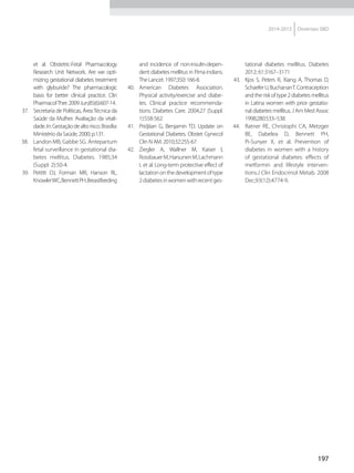 197
2014-2015 Diretrizes SBD
et al. Obstetric-Fetal Pharmacology
Research Unit Network. Are we opti-
mizing gestational diabetes treatment
with glyburide? The pharmacologic
basis for better clinical practice. Clin
PharmacolTher.2009Jun;85(6):607-14.
37.	 Secretaria de Políticas, ÁreaTécnica da
Saúde da Mulher. Avaliação da vitali-
dade.In:Gestaçãodealtorisco.Brasília:
Ministério da Saúde, 2000; p.131.
38.	 Landon MB, Gabbe SG. Antepartum
fetal surveillance in gestational dia-
betes mellitus. Diabetes. 1985;34
(Suppl. 2):50-4.
39.	 Pettitt DJ, Forman MR, Hanson RL,
KnowlerWC,BennettPH.Breastfeeding
and incidence of non-insulin-depen-
dent diabetes mellitus in Pima indians.
TheLancet.1997;350:166-8.
40.	 American Diabetes Association.
Physical activity/exercise and diabe-
tes. Clinical practice recommenda-
tions. Diabetes Care. 2004;27 (Suppl.
1):S58-S62.
41.	 Pridjiian G, Benjamin TD. Update on
Gestational Diabetes. Obstet Gynecol
Clin N AM. 2010;32:255-67.
42.	 Ziegler A, Wallner M, Kaiser I,
RossbauerM,HarsunenM,Lachmann
L et al. Long-term protective effect of
lactationonthedevelopmentoftype
2diabetesinwomenwithrecentges-
tational diabetes mellitus. Diabetes
2012; 61:3167–3171
43.	 Kjos S, Peters R, Xiang A, Thomas D,
SchaeferU,BuchananT.Contraception
andtheriskoftype2diabetesmellitus
in Latina women with prior gestatio-
nal diabetes mellitus. J Am Med Assoc
1998;280:533–538.
44.	 Ratner RE, Christophi CA, Metzger
BE, Dabelea D, Bennett PH,
Pi-Sunyer X, et al. Prevention of
diabetes in women with a history
of gestational diabetes: effects of
metformin and lifestyle interven-
tions.J Clin Endocrinol Metab. 2008
Dec;93(12):4774-9.
 