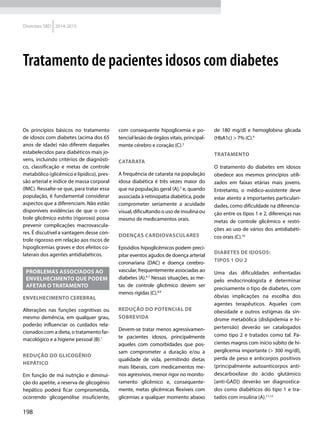 198
Diretrizes SBD 2014-2015
Os princípios básicos no tratamento
de idosos com diabetes (acima dos 65
anos de idade) não diferem daqueles
estabelecidos para diabéticos mais jo-
vens, incluindo critérios de diagnósti-
co, classificação e metas de controle
metabólico (glicêmico e lipídico), pres-
são arterial e índice de massa corporal
(IMC). Ressalte-se que, para tratar essa
população, é fundamental considerar
aspectos que a diferenciam. Não estão
disponíveis evidências de que o con-
trole glicêmico estrito (rigoroso) possa
prevenir complicações macrovascula-
res. É discutível a vantagem desse con-
trole rigoroso em relação aos riscos de
hipoglicemias graves e dos efeitos co-
laterais dos agentes antidiabéticos.
PROBLEMAS ASSOCIADOS AO
ENVELHECIMENTO QUE PODEM
AFETAR O TRATAMENTO
ENVELHECIMENTO CEREBRAL
Alterações nas funções cognitivas ou
mesmo demência, em qualquer grau,
poderão influenciar os cuidados rela-
cionados com a dieta, o tratamento far-
macológico e a higiene pessoal (B).1
REDUÇÃO DO GLICOGÊNIO
HEPÁTICO
Em função de má nutrição e diminui-
ção do apetite, a reserva de glicogênio
hepático poderá ficar comprometida,
ocorrendo glicogenólise insu­ficiente,
com consequente hipoglicemia e po-
tencial lesão de órgãos vitais, principal-
mente cérebro e coração (C).2
CATARATA
A frequência de catarata na população
idosa diabética é três vezes maior do
que na população geral (A),3
e, quando
associada à retinopatia diabética, pode
comprometer seriamente a acuidade
visual, dificultando o uso de insulina ou
mesmo de medicamentos orais.
DOENÇAS CARDIOVASCULARES
Episódios hipoglicêmicos podem preci-
pitar eventos agudos de doença arterial
coronariana (DAC) e doença cerebro-
vascular, frequentemente associadas ao
diabetes (A).4-7
Nessas situações, as me-
tas de controle glicêmico devem ser
menos rígidas (C).8,9
REDUÇÃO DO POTENCIAL DE
SOBREVIDA
Devem-se tratar menos agressivamen-
te pacientes idosos, principalmente
aqueles com comorbidades que pos-
sam comprometer a duração e/ou a
qualidade de vida, permitindo dietas
mais liberais, com medicamentos me-
nos agressivos, menor rigor no monito-
ramento glicêmico e, consequente-
mente, metas glicêmicas flexíveis com
glicemias a qualquer momento abaixo
de 180 mg/dl e hemoglobina glicada
(HbA1c) > 7% (C).9
TRATAMENTO
O tratamento do diabetes em idosos
obedece aos mesmos princípios utili-
zados em faixas etárias mais jovens.
Entretanto, o médico-assistente deve
estar atento a importantes particulari-
dades, como dificuldade na diferencia-
ção entre os tipos 1 e 2, diferenças nas
metas de controle glicêmico e restri-
ções ao uso de vários dos antidiabéti-
cos orais (C).10
DIABETES DE IDOSOS:
TIPOS 1 OU 2
Uma das dificuldades enfrentadas
pelo endocrinologista é determinar
precisamente o tipo de diabetes, com
óbvias implicações na escolha dos
agentes terapêuticos. Aqueles com
obesidade e outros estigmas da sín-
drome metabólica (dislipidemia e hi-
pertensão) deverão ser catalogados
como tipo 2 e tratados como tal. Pa-
cientes magros com início súbito de hi-
perglicemia importante (> 300 mg/dl),
perda de peso e anticorpos positivos
(principalmente autoanticorpos anti-
descarboxilase do ácido glutâmico
[anti-GAD]) deverão ser diagnostica-
dos como diabéticos do tipo 1 e tra­
tados com insulina (A).11,12
Tratamento de pacientes idosos com diabetes
 