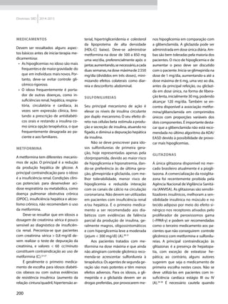 200
Diretrizes SBD 2014-2015
MEDICAMENTOS
Devem ser ressaltados alguns aspec-
tos básicos antes de iniciarterapia me-
dicamentosa:
•	 As hipoglicemias no idoso são mais
frequentese de maiorgravidade do
que em indivíduos maisnovos. Por-
tanto, deve-se evitar controle gli-
cêmico rigoroso.
•	 O idoso frequentemente é porta-
dor de outras doenças, como in­
sufi­ciências renal, hepática, respira-
tória, circulatória e cardíaca, às
vezes sem expressão clínica, limi-
tando a prescrição de antidiabéti-
cos orais e restando a insulina co­
mo única opção terapêutica, o que
frequentemente desagrada ao pa-
ciente e aos familiares.
METFORMINA
A metformina tem diferentes mecanis-
mos de ação. O principal é a redução
da produção hepática de glicose. A
principal contraindicação para o idoso
é a insuficiência renal. Condições clíni-
cas potenciais para desenvolver aci-
dose respiratória ou metabólica, como
doença pulmonar obstrutiva crônica
(DPOC), insuficiência hepática e alcoo-
lismo crônico, não recomendam o uso
da metformina.
Deve-se ressaltar que em idosos a
dosagem de creatinina sérica é pouco
sensível ao diagnóstico de insuficiên-
cia renal. Preconiza-se que pacientes
com creatinina sérica > 0,8 mg/dl de-
vem realizar o teste de depuração da
creatinina, e valores < 60 cc/minuto
constituem contraindicação ao uso de
metformina (C).23-27
É geralmente o primeiro medica-
mento de escolha para idosos diabéti-
cos obesos ou com outras evidências
de resistência insulínica (aumento da
relação cintura/quadril, hipertensão ar-
terial, hipertrigliceridemia e colesterol
da lipoproteína de alta densidade
[HDL-C] baixo). Deve-se administrar
metformina na dose de 500 a 850 mg
uma vez/dia, preferencialmente após o
jantar,aumentando,senecessário,acada
duas semanas,nadose máximade 2.550
mg/dia (divididos em três doses), mini-
mizando efeitos colaterais como diar-
reia e desconforto abdominal.
SULFONILUREIAS
Seu principal mecanismo de ação é
elevar os níveis de insulina circulante
por duplo mecanismo. O seu efeito di-
reto nas células beta estimula a produ-
ção e secreção de insulina, atuando no
fígado, e diminui a depuração hepática
da insulina.
Não se deve prescrever para ido-
sos sulfonilureias de primeira gera-
ção, hoje representadas apenas pela
clorpropamida, devido ao maior risco
de hipoglicemia e hiponatremia, dan-
do-se preferência às de última gera-
ção, glimepirida e gliclazida, com me-
lhor tolerabilidade, menor risco de
hipoglicemia e reduzida interação
com os canais de cálcio na circulação
coronariana. Não devem ser utilizadas
em pacientes com insuficiência renal
e/ou hepática. É o primeiro medica-
mento a ser recomendado aos dia­
béticos com evidências de falência
parcial da produção de insulina, ge-
ralmente magros, oligossintomáticos
e com hi­perglicemia leve a moderada
(jejum < 300 mg/dl) (A).28-31
Aos pacientes tratados com me-
tformina na dose máxima e que ainda
não atingiram controle glicêmico reco-
menda-se acrescentar sulfonilureia à
terapêutica. Os agentes de segunda ge-
ração são mais potentes e têm menos
efeitos adversos. Para os idosos, a gli-
mepirida e a gliclazida devem ser as
drogas preferidas, por provocarem me-
nos hipoglicemia em comparação com
a glibenclamida. A gliclazida pode ser
administrada em dose única diária. Am-
bas são bem toleradas pela maioria dos
pacientes. O risco de hipoglicemia e de
aumentar o peso deve ser discutido
com o paciente. Inicia-se glimepirida na
dose de 1 mg/dia, aumentando-a até a
dose máxima de 6 mg, uma vez ao dia,
antes da principal refeição, ou gliclazi-
da em dose única, na forma de libera-
ção lenta, inicialmente 30 mg, podendo
alcançar 120 mg/dia. Também se en-
contra disponível a associação metfor-
mina/glibenclamida em comprimidos
únicos com proporções variáveis dos
dois componentes. É importante desta-
car que a glibenclamida não está reco-
mendada no último algoritmo da ADA/
EASD devido à possibilidade de provo-
car mais hipoglicemias.
GLITAZONAS
A única glitazona disponível no mer-
cado brasileiro atualmente é a piogli-
tazona. A comercialização da rosiglita-
zona foi recentemente proibida pela
Agência Nacional de Vigilância Sanitá-
ria (ANVISA). As glitazonas são sensibi-
lizadores insulínicos, melhoram a sen-
sibilidade insulínica no músculo e no
tecido adiposo por meio do efeito si-
nérgico nos receptores ativados pelo
proliferador de peroxissomos gama
(–PPAR-γ) e podem ser recomendadas
como o terceiro medicamento aos pa-
cientes que não conseguirem controle
glicêmico com metformina e sulfonilu-
reias. A principal contraindicação às
glitazonas é a presença de hepatopa-
tia, com exceção de esteatose he­
pática; ao contrário, alguns autores
sugerem que seja o medicamento de
primeira escolha nestes casos. Não se
deve utilizá-las em pacientes com in­
suficiência cardíaca estágio III ou IV
(A).34-36
É necessário cautela quando
 