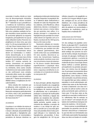 201
2014-2015 Diretrizes SBD
associadas à insulina, devido ao maior
risco de descompensação miocárdica
por sobrecarga de volume circulante
(B).32-33
Sabendo-se que a prevalência e
a incidência de insufi­ciência cardíaca
são acentuadamente maiores na popu-
lação idosa com diabetes(B),38
deve ser
feita uma cuidadosa avaliação da fun-
ção miocárdica nesses pacientes antes
de acrescentar glitazonas ao esquema
terapêutico, principalmente nos que já
estão utilizando insulina. Prescreve-se a
pioglitazona em dose única, que varia
entre 15 e 45 mg (comprimidos de 15,3
e 45 mg). Doses maiores devem ser di-
vididas em duas tomadas. Durante o
tratamento, as transaminases séricas
devem ser monitoradas e o medica-
mento descontinuado, se os valores
atingirem níveis três vezes mais o limite
superior da normalidade. Recente me-
tanálise (C)39
mostrou aumento de
eventos coronarianos em pacientes
com diabetes tratados com rosiglitazo-
na; entretanto, vários outros estudos
multicêntricos de maior poder estatísti-
co não confirmaram esses achados,
mostrando efeito neutro das rosiglita-
zonas em relação a eventos cardiovas-
culares (A).40-42
Apesar da controvérsia, a
ANVISA retirou a rosiglitazona do mer-
cado brasileiro.
Vários estudos têm mostrado que
as glitazonas estão associadas ao au-
mento de fraturas periféricas em mu-
lherespós-menopausa,particularmente
em úmero, mãos e pés, possivelmente
por redução na formação e densidade
da massa óssea (A).2,19
ACARBOSE
A acarbose é um inibidor da enzima al-
faglicosidase e seu mecanismo de ação
é atrasar a absorção pós-prandial da gli-
cose, atenuando a hiperglicemia pós-
prandial. Não deve ser recomendada a
portadores de doenças intestinais ou
predispostosàobstruçãointestinal,duas
situações frequentes na popu­lação ido-
sa. A tolerância deste medi­camento é
reduzida em razão dos frequentes efei-
tos colaterais, como flatulência, cólicas
abdominais, diarreia e constipação in-
testinal, mais comuns e menos tolera-
das por pacientes mais velhos. A in­
dicação principal é o tratamento da
hiper­glicemia pós-prandial. Os compri-
midos devem ser ingeridos com as re-
feições, nas doses de 50 a 100 mg (uma,
duas ou três vezes ao dia).
Raramente utilizada em monote-
rapia, na maioria das vezes é associada
à metformina, que também tem efei-
tos colaterais gastrintestinais, dimi-
nuindo ainda mais sua aceitabilidade.
Em raras ocasiões, descreveu-se au-
mento das transaminases hepáticas,
sendo prudente monitorar essas enzi-
mas nos primeiros meses do tratamen-
to. Há poucos estudos direcionados
especificamente à população idosa.
Entretanto, os existentes mostram efi-
cácia e segurança semelhantes às en-
contradas em se tratando de indivídu-
os mais jovens (B).45
GLINIDAS
As duas principais glinidas disponíveis
no mercado brasileiro são a repaglinida
e a nateglinida, que exercem seus efei-
tos biológicos de maneira semelhante
às sulfonilureias, isto é, estimulando a
produção e a secreção de insulina pelas
células beta. Entretanto, a ligação das
glinidas aos receptores das subunida-
des regulatórias (SURs) é mais tênue e
rápida; portanto, quando usadas no
momento das refeições, a secreção de
insulina e o seu tempo de ação ten-
dem a coincidir com as excursões glicê-
micas pós-prandiais.Dessemodo,aprin-
cipal indicação é no tratamento das
hiperglicemias pós-prandiais. A dosa-
gem da nateglinida é de 120 mg por
refeição, enquanto a da repaglinida va-
riaentre 0,5e 4mgpor refeição.As gran-
des vantagens do seu uso em idosos
diabéticos são a baixa prevalência de
hipoglicemia e a boa tolerabilidade,
além de poderem ser recomendadas a
portadores de insuficiência renal ou
hepática leve a moderada (B).46
ANÁLOGOS DO PEPTÍDEO
SEMELHANTE AO GLUCAGON
Um dos análogos do peptídeo seme-
lhante ao glucagon (GLP-1) atualmente
disponível para uso clínico é a exenati-
da. Os múltiplos mecanismos de ação
deste análogo são aumento da secre-
ção de insulina, redução da produção e
secreção de glucagon, lentificação do
esvaziamento gástricos e aumento da
sacietogênese, com consequente perda
moderada de peso.Aassociação desses
fatores melhora o controle glicêmico,
principalmente nos períodos pós-pran-
diais, com mínimo risco de hipoglice-
mia. Os principais inconvenientes dessa
droga são seus efeitos colaterais, dose-
dependentes, como náuseas e vômitos
mais acentuados nas primeirassemanas.
Um segundo fator que reduz a adesão à
exenatida é a via de administração sub-
cutânea duas vezes ao dia. Recomenda-
se iniciar o tratamento com dose de 5
mg antes do café da manhã e antes do
jantar, aumentando após a primeira se-
mana para 10 mg duas vezes ao dia,
podendoser associada à metformina e/
ou sulfonilureia. Não há restrição ao
uso em idosos50
com exceção dos por-
tadores de insuficiência renal grave (cle-
arance de creatinina < 30 ml/minuto).
Deve-se pensar na possibilidade de
pancreatite nos pacientes com dor ab-
dominal e descontinuar o medicamen-
to, que não deve ser reintroduzido caso
confirmada a pancreatite. Na população
idosa isso deve ser levado em conside-
 