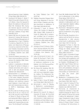 204
Diretrizes SBD 2014-2015
glucose lowering in type 2 diabetes.
N Engl J Med. 2008; 358:2545-59.
14.	 Duckworth W, Abraira C, Moritz T,
Reda D, Emannele N, Reaven PD, Zie-
ve FJ, Marks J, Davis SN, Hayward R,
Warren SR, Goldman S, McCarren M,
Vikek ME, Henderson WG, Huang
GD. Intensive glucose control and
complications in American veterans
with type 2 diabetes. N Engl J Med.
2009;360:129-35.
15.	 Nathan DM, Buse JB, Davidson MB,
Ferrannini E, Holman RR, Sherwin R,
Zinmam B. Medical Management of
Hyperglycemia in Type 2 Diabetes:
A consensus Algorithm for the Ini-
tiation and Adjustment of Therapy.
A consensus statement of the Ame-
rican Diabetes Association and the
European Association for the Study
of Diabetes. Diabetes Care. 2009;
32:193-203.
16.	 American Diabetes Association: Nu-
trition recommendations and inter-
ventions for diabetes-2006. Diabe-
tes Care. 29:2140-57.
17.	 indstrom J, Louheranta A, Mannelin
M, Rastas M, Salmien V, Eriksoon J.
Lifestyle intervention and 3 year re-
sults on diet and physical activity.
Diabetes Care. 2003;26:3230.
18.	 Ramachandram A, Snehalatha C,
Mary S, Mukesh B, Bahaskar A, Vijav
V. The Indian Diabetes Prevention
Programme shows that lifestyle mo-
dification and metformin prevent
type 2 diabetes in Asian Indian sub-
jects with impaired glucose toleran-
ce (IDPP-1). Diabetologia. 2006;
49:289-97.
19.	 Pan XR, Li GW, HuYH, Wang JX,Yang
WI, An ZX, Hu ZX, Lin J, Xiao JZ, Cao
HB, Liu PA, Jiang XG, Jiang YY, Wang
JP, Zheng H, Zhang H, Bennet PH
and Howard BV. Effects of diet and
exercise in preventing NIDDM in
people with impaired glucose tole-
rance. The Da Qing IGT and Diabe-
tes Study. Diabetes Care. 1997;
20:537-44.
20.	 Diabetes Prevention Program Rese-
arch Group. Reduction in the Inci-
dence of Type 2 Diabetes with Lifes-
tyle Intervention or Metformin. N
Engl J Med. 2002;346:393-403.
21.	 Castaneda C, Layne JE, Munoz-
-Orians LBS, Gordon PL, Walsmith
JMA, Foldvari MMS, Roubenoff R,
Tucker KL, Nelson MA. A randomi­
zed controlled trial of resistance
exercise training to improve glyce-
mic control in older adults with type
2 diabetes. Diabetes Care. 2002;
25:2335-41.
22.	 Honkola A, ForsenT, Eriksson J, Resis-
tance Training improves the meta-
bolic profile in individuals with type
2 diabetes. Acta Diabetol. 1997;
34:245-48.
23.	 Lalau JD, Vermersch A, Hary L, An-
drejak M, Quichaud J. Type 2 dia-
betes in the elderly: an assessment
of metformin (metformin in the
elderly). J Int J Clin PharmacolTher-
-Toxicol. 1990;28(8):329-32.
24.	 De Fronzo RA, Goodman AM. Effi-
cacy of metformin in patients
with non-insuin-dependent diabe-
tes mel­litus. The Multicenter Me-
tformin Study Group. N Engl J Med.
1995;333:541-9.
25.	 Bailey CJ, Path C, Turner RC Metfor-
min. N Engl J Med. 1996; 334:574-79.
26.	 McCormack J, Johns K, Tildesley
H. Metformin`s contraindications
should be contraindicated. CMAJ.
2005;173:502-4.
27.	 Masoudi FA, Inzucchi SE, Wang Y,
Havranek EP, Foody JM, Krumholz
HM. Thiazolinediones, metformin,
and outcomes in older patients wi-
th diabetes and heart failure: an ob-
servational study. Circulation. 2005;
111:583-90.
28.	 Graal MB, Wolfennbuttel BHR. The
use of sulfonylureas in the elderly.
Drugs Aging. 1999;15:471-81.
29.	 Jennings PE. Oral hypoglycemics: con-
siderations in older patients with non-
-insulin dependent diabetes mellitus.
Drugs Aging. 1997;10:323-31.
30.	 Rosenstock J. Management of type
2 diabetes mellitus in the elderly:
special considerations. Drug Aging.
2001;18:31-44.
31.	 Shorr RI, Ray WA, Daugherty JR. In-
cidence and risk factors for se­rious
hypoglycemia in older persons
using insulin or sulfonylu­reas. Arch
Intern Med. 1997;157:1681-86.
32.	 Rajagopalan R, Perez A, Khan M,
Murray FT. Pioglitazone is effective
therapy for elderly patients with
type 2 diabetes mellitus. Drugs
Aging. 2004;21(4):259-71.
33.	 Rubin C, Egan J, Schneider R. Piogli-
tazone 014 Study Group: combina-
tion therapy with pioglitazone and
insulin in patients with type 2 diabe-
tes. Diabetes. 1999;48(suppl 1):110.
34.	 Lago RM, Singh PP, Nesto RW. Con-
gestive heart failure death in pa-
tients with prediabetes and type 2
diabetes given thiazolidinediones: a
meta-analysis of randomized clini-
cal trials. The Lancet. 2007;
370(9593):1129-36.
35.	 Wooltorton E. Rosiglitazone (Avan-
dia) and pioglitazone (Actos) and
heart failure. CMA. 2002; 166:219.
36.	 Singh S, Lokes YK, Furberg CD. Thia­
zolidinediones and Heart Failure.
Diabetes Care. 2007;30:2148-53.
37.	 Dormandy JA, Charbonnel B,
Eckland DJ, Erdmann E, Massi-Be-
nedetti M, Moules IK, Skene A, Tan
MH, Lefebvre PJ, Murray GD, Standl
E, Wilcox RG, Wilhelmsen L, Bette-
ridge J, Birkeland K, Golay A, Heine
RJ, Korányi L, Laakso M, Mokán M,
Norkus A, Pirags V, Podar T, Scheen
A, Scherbaum W, Schernthaner G
 