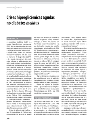 206
Diretrizes SBD 2014-2015
INTRODUÇÃO
A cetoacidose diabética (CAD) e o
estado hiperglicêmico hiperosmolar
(EHH) são as duas complicações agu-
das graves que podem ocorrer durante
a evolução do diabetes mellitus tipos 1
e 2 (DM1, DM2). A CAD está presente
em aproximadamente 25% dos casos
no momento do diagnóstico do DM1
e é a causa mais comum de morte
entre crianças e adolescentes com
DM1, sendo também responsável por
metade das mortes nesses pacientes
com DM1 com menos de 24 anos (D).
Deve ser tratada em unidade de tera-
pia intensiva e, fundamentalmente, por
profissionais habilitados para esse tipo
de complicação. É importante salientar
que durante muitos anos considerou-
se a CAD uma complicação específica
do DM1. Recentemente, a literatura
tem publicado vários relatos de CAD
em indivíduos com DM2, inclusive em
pacientes idosos acima de 70 anos.
Apesar de haver algumas diferenças
significativas entre essas duas compli-
cações, CAD ou EHH, a desidratação
mais acentuada, o sódio com tendên-
cia à elevação durante o tratamento, a
glicemia mais elevada e leve cetone-
mia no último, as manifestações clíni-
cas e o tratamento em muitos casos
são relativamente similares (B).1,6
Antes do advento da insulina, a
taxa de mortalidade da CAD oscilava
em torno de 90%. A partir da década
de 1950, com a evolução de todo o
arsenal terapêutico, como antibioti-
coterapia, a ênfase no processo de
hidratação, o controle eletrolítico e o
uso de insulina regular, essa taxa foi
reduzida para aproximadamente 10%
(B).7
Atualmente, em centros de exce-
lência no tratamento de CAD, é inferior
a 5%, mas, quando evolui com edema
cerebral, pode atingir 30% ou mais.
Nos casos de EHH ainda permanece
elevada, ao redor de 15%. As principais
causas de morte por CAD e EHH são
edema cerebral, hipopotassemia, hipo-
fosfatemia, hipoglicemia, complica-
ções intracerebrais, trombose venosa
periférica, mucormicose, rabdomiólise
e a pancreatite aguda.8,9
O prognóstico de ambas depende
das condições de base do paciente,
com piora sensível em idosos, gestan-
tes e portadores de doenças crônicas.10
Diante do exposto e, conside-
rando a gravidade dessas complica-
ções, esse texto destaca os aspectos
fisiopatológicos da CAD e do EHH,
com ênfase no tratamento.
FATORES PRECIPITANTES
Os estados infecciosos são as etio-
logias mais comuns de CAD e EHH.
Entre as infecções, as mais frequen-
tes são as do trato respiratório alto,
as pneumonias e as infecções de vias
urinárias. Além disso, na prática diária,
é necessário valorizar outros fatores
importantes, como acidente vascu-
lar cerebral (AVC), ingestão excessiva
de álcool, pancreatite aguda, infarto
agudo do miocárdio (IAM), traumas e
uso de glicocorticoides.11
Entre as drogas ilícitas, a cocaína
pode ser a causa de episódios recor-
rentes de CAD em jovens (C). Os dis-
túrbios psiquiátricos associados a
irregularidades na condução da dieta
ou no uso diário de insulina também
podem contribuir para a CAD. A utili-
zação crescente na prática psiquiátrica
de compostos denominados de antip-
sicóticos atípicos para tratamento
de transtorno de humor bipolar e
esquizofrenia, entre eles, a clozapina,
a olanzapina, a risperidona e a que-
tiapina, pode aumentar o risco de dis-
túrbios metabólicos, como ganho de
peso, dislipidemia, diabetes mellitus,
cetoacidose diabética e pancreatite
aguda com riscos maiores com a clo-
zapina e a olanzapina e menores com
a risperidona e a quetiapina (B).12-16
Atualmente, com o uso mais fre-
quente de bombas de infusão contínua
subcutânea de insulina ultrarrápida,
tem-se observado aumento na inci-
dência de CAD. Tal fato pode ocorrer
em razão da obstrução parcial ou total
do cateter, provocando redução aguda
de infusão de insulina (C).17,18
Vale a pena lembrar que a descom-
pensação glicêmica costuma ser mais
prolongada e mais grave em pacientes
com DM1 recém-diagnosticados e em
Crises hiperglicêmicas agudas
no diabetes mellitus
 