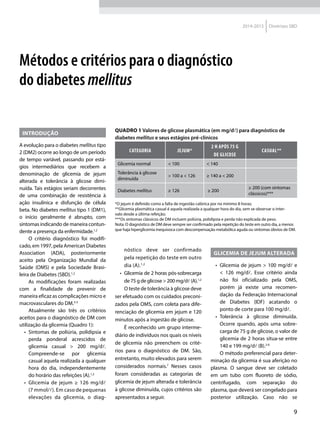 9
2014-2015 Diretrizes SBD
INTRODUÇÃO
A evolução para o diabetes mellitus tipo
2 (DM2) ocorre ao longo de um período
de tempo variável, passando por está-
gios intermediários que recebem a
denominação de glicemia de jejum
alterada e tolerância à glicose dimi-
nuída. Tais estágios seriam decorrentes
de uma combinação de resistência à
ação insulínica e disfunção de célula
beta. No diabetes mellitus tipo 1 (DM1),
o início geralmente é abrupto, com
sintomas indicando de maneira contun-
dente a presença da enfer­midade.1,2
O critério diagnóstico foi modifi-
cado, em 1997, pela American Diabetes
Association (ADA), posteriormente
aceito pela Organização Mundial da
Saúde (OMS) e pela Sociedade Brasi-
leira de Diabetes (SBD).1,2
As modificações foram realizadas
com a finalidade de prevenir de
maneira eficaz as complicações micro e
macrovasculares do DM.3-5
Atualmente são três os critérios
aceitos para o diagnóstico de DM com
utilização da glicemia (Quadro 1):
•	 Sintomas de poliúria, polidipsia e
perda ponderal acrescidos de
glicemia casual > 200 mg/dl.
Compreende-se por glicemia
casual aquela realizada a qualquer
hora do dia, independentemente
do horário das refeições (A).1,2
•	 Glicemia de jejum ≥ 126 mg/dl
(7 mmol/l). Em caso de pequenas
elevações da glicemia, o diag-
Métodos e critérios para o diagnóstico
do diabetes mellitus
QUADRO 1 Valores de glicose plasmática (em mg/dl) para diagnóstico de
diabetes mellitus e seus estágios pré-clínicos
Categoria Jejum*
2 h após 75 g
de glicose
Casual**
Glicemia normal < 100 < 140
Tolerância à glicose
diminuída
> 100 a < 126 ≥ 140 a < 200
Diabetes mellitus ≥ 126 ≥ 200
≥ 200 (com sintomas
clássicos)***
*O jejum é definido como a falta de ingestão calórica por no mínimo 8 horas;
**Glicemia plasmática casual é aquela realizada a qualquer hora do dia, sem se observar o inter-
valo desde a última refeição;
***Os sintomas clássicos de DM incluem poliúria, polidipsia e perda não explicada de peso.
Nota: O diagnóstico de DM deve sempre ser confirmado pela repetição do teste em outro dia, a menos
que haja hiperglicemia inequívoca com descompensação metabólica aguda ou sintomas óbvios de DM.
nóstico deve ser confirmado
pela repetição do teste em outro
dia (A).1,2
•	 Glicemia de 2 horas pós-sobrecarga
de 75 g de glicose > 200 mg/dl (A).1,2
O teste de tolerância à glicose deve
ser efetuado com os cuidados preconi-
zados pela OMS, com coleta para dife-
renciação de glicemia em jejum e 120
minutos após a ingestão de glicose.
É reconhecido um grupo interme-
diário de indivíduos nos quais os níveis
de glicemia não preenchem os crité-
rios para o diagnóstico de DM. São,
entretanto, muito elevados para serem
considerados normais.7
Nesses casos
foram consideradas as categorias de
glicemia de jejum alterada e tolerância
à glicose diminuída, cujos critérios são
apresentados a seguir.
GLICEMIA DE JEJUM ALTERADA
•	 Glicemia de jejum > 100 mg/dl e
<  126 mg/dl. Esse critério ainda
não foi oficializado pela OMS,
porém já existe uma recomen-
dação da Federação Internacional
de Diabetes (IDF) acatando o
ponto de corte para 100 mg/dl.
•	 Tolerância à glicose diminuída.
Ocorre quando, após uma sobre-
carga de 75 g de glicose, o valor de
glicemia de 2 horas situa-se entre
140 e 199 mg/dl (B).2-6
O método preferencial para deter-
minação da glicemia é sua aferição no
plasma. O sangue deve ser coletado
em um tubo com fluoreto de sódio,
centrifugado, com separação do
plasma, que deverá ser congelado para
posterior utilização. Caso não se
 