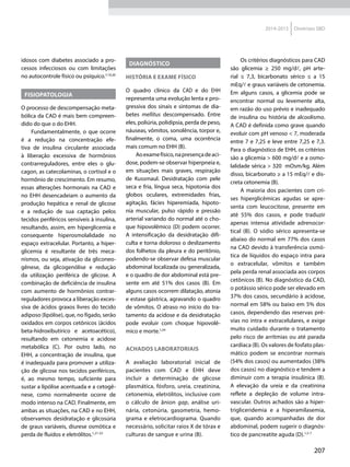 207
2014-2015 Diretrizes SBD
idosos com diabetes associado a pro-
cessos infecciosos ou com limitações
no autocontrole físico ou psíquico.7,19,20
FISIOPATOLOGIA
O processo de descompensação meta-
bólica da CAD é mais bem compreen-
dido do que o do EHH.
Fundamentalmente, o que ocorre
é a redução na concentração efe-
tiva de insulina circulante associada
à liberação excessiva de hormônios
contrarreguladores, entre eles o glu-
cagon, as catecolaminas, o cortisol e o
hormônio de crescimento. Em resumo,
essas alterações hormonais na CAD e
no EHH desencadeiam o aumento da
produção hepática e renal de glicose
e a redução de sua captação pelos
tecidos periféricos sensíveis à insulina,
resultando, assim, em hiperglicemia e
consequente hiperosmolalidade no
espaço extracelular. Portanto, a hiper-
glicemia é re­sultante de três meca-
nismos, ou seja, ativação da gliconeo-
gênese, da glicogenólise e redução
da utilização periférica de glicose. A
combinação de deficiência de insulina
com aumento de hormônios contrar-
reguladores provoca a liberação exces-
siva de ácidos graxos livres do tecido
adiposo (lipólise), que, no fígado, serão
oxidados em corpos cetônicos (ácidos
beta-hidroxibutírico e acetoacético),
resultando em cetonemia e acidose
metabólica (C). Por outro lado, no
EHH, a concentração de insulina, que
é inadequada para promover a utiliza-
ção de glicose nos tecidos periféricos,
é, ao mesmo tempo, suficiente para
sustar a lipólise acentuada e a cetogê-
nese, co­mo normalmente ocorre de
modo intenso na CAD. Finalmente, em
ambas as situações, na CAD e no EHH,
observamos desidratação e glicosúria
de graus variáveis, diurese osmótica e
perda de fluidos e eletrólitos.1,21-23
DIAGNÓSTICO
HISTÓRIA E EXAME FÍSICO
O quadro clínico da CAD e do EHH
representa uma evolução lenta e pro-
gressiva dos sinais e sintomas de dia-
betes mellitus descompensado. Entre
eles, poliúria, polidipsia, perda de peso,
náuseas, vômitos, sonolência, torpor e,
finalmente, o coma, uma ocorrência
mais comum no EHH (B).
Aoexamefísico,napresençadeaci-
dose, podem-se observar hiperpneia e,
em situações mais graves, respiração
de Kussmaul. Desidratação com pele
seca e fria, língua seca, hipotonia dos
globos oculares, extremidades frias,
agitação, fácies hiperemiada, hipoto-
nia muscular, pulso rápido e pressão
arterial variando do normal até o cho-
que hipovolêmico (D) podem ocorrer.
A intensificação da desidratação difi-
culta e torna doloroso o deslizamento
dos folhetos da pleura e do peritônio,
podendo-se observar defesa muscular
abdominal localizada ou generalizada,
e o quadro de dor abdominal está pre-
sente em até 51% dos casos (B). Em
alguns casos ocorrem dilatação, atonia
e estase gástrica, agravando o quadro
de vômitos. O atraso no início do tra-
tamento da acidose e da desidratação
pode evoluir com choque hipovolê-
mico e morte.1,24
ACHADOS LABORATORIAIS
A avaliação laboratorial inicial de
pacientes com CAD e EHH deve
incluir a determinação de glicose
plasmática, fósforo, ureia, creatinina,
cetonemia, eletrólitos, inclusive com
o cálculo de ânion gap, análise uri-
nária, cetonúria, gasometria, hemo-
grama e eletrocardiograma. Quando
necessário, solicitar raios X de tórax e
culturas de sangue e urina (B).
Os critérios diagnósticos para CAD
são glicemia ≥ 250 mg/dl, pH arte-
rial ≤  7,3, bicarbonato sérico ≤ a 15
mEq/l e graus variáveis de cetonemia.
Em alguns casos, a glicemia pode se
encontrar normal ou levemente alta,
em razão do uso prévio e inadequado
de insulina ou história de alcoolismo.
A CAD é definida como grave quando
evoluir com pH venoso < 7, moderada
entre 7 e 7,25 e leve entre 7,25 e 7,3.
Para o diagnóstico de EHH, os critérios
são a glicemia > 600 mg/dl e a osmo-
lalidade sérica > 320 mOsm/kg. Além
disso, bicarbonato ≥ a 15 mEq/l e dis-
creta cetonemia (B).
A maioria dos pacientes com cri-
ses hiperglicêmicas agudas se apre-
senta com leucocitose, presente em
até 55% dos casos, e pode traduzir
apenas intensa atividade adrenocor-
tical (B). O sódio sérico apresenta-se
abaixo do normal em 77% dos casos
na CAD devido à transferência osmó-
tica de líquidos do espaço intra para
o extracelular, vômitos e também
pela perda renal associada aos corpos
cetônicos (B). No diagnóstico da CAD,
o potássio sérico pode ser elevado em
37% dos casos, secundário à acidose,
normal em 58% ou baixo em 5% dos
casos, dependendo das reservas pré-
vias no intra e extracelulares, e exige
muito cuidado durante o tratamento
pelo risco de arritmias ou até parada
cardíaca (B). Os valores de fosfato plas-
mático podem se encontrar normais
(54% dos casos) ou aumentados (38%
dos casos) no diagnóstico e tendem a
diminuir com a terapia insulínica (B).
A elevação da ureia e da creatinina
reflete a depleção de volume intra-
vascular. Outros achados são a hiper-
trigliceridemia e a hiper­amilasemia,
que, quando acompanhadas de dor
abdominal, podem sugerir o diagnós-
tico de pancreatite aguda (D).1,5-7
 