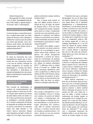 208
Diretrizes SBD 2014-2015
Cálculos bioquímicos:
Âniongap:[Na±
(Cl–
+HCO–3
)]:normal
= 8 a 10 mEq/l. Osmolalidade total efe-
tiva: 2× [Na+
(mEq/l)] + glicose (mg/dl) ÷
18: normal = 290 ± 5 mOsm/kg/H2
O.
DIAGNÓSTICO DIFERENCIAL
A cetose de jejum, a cetoacidose alcoó-
lica, a acidose láctica pelo uso inade-
quado de fármacos como salicilatos e
metformina e outras causas de acidose
com ânion gap elevado, como insu-
ficiência renal crônica são facilmente
diagnosticadas pela história clínica e
avaliação laboratorial.1,25
TRATAMENTO
As metas do tratamento das crises
hiperglicêmicas agudas são: a) manu-
tenção das vias respiratórias pérvias
e, em caso de vômitos, indicação de
sonda nasogástrica; b) correção da
desidratação; c) correção dos distúr-
bios eletrolíticos e ácido-básico; d)
redução da hiperglicemia e da osmola-
lidade; e) identificação e tratamento do
fator precipitante.
REPOSIÇÃO DE LÍQUIDOS
E DE ELETRÓLITOS
Para correção da desidratação, na
ausência de comprometimento das
funções cardíaca e renal, deve-se indi-
car infusão salina isotônica de cloreto
de sódio (NaCl) a 0,9%, em média 15 a
20 ml/kg na primeira hora, buscando-
se restabelecer a perfusão periférica
(A). A escolha subsequente de fluidos
vai depender da evolução dos eletróli-
tos séricos e da diurese. Se o paciente
evolui com sódio elevado (≥ 150
mEq/l), deve-se prescrever solução
salina hipotônica de NaCl a 0,45% em
média 10 a 14 ml/kg/h. Caso contrário,
pode-se administrar solução isotônica
de NaCl a 0,9%.23
Com a função renal normal, ou
seja, com débito urinário, inicia-se a
infusão de 20 a 30 mEq/l de cloreto
de potássio (KCl) a 19,1% por hora,
com a proposta de manter o potássio
sérico entre 4 e 5 mEq/l. É importante
comentar que esses pacientes, princi-
palmente se evoluírem com falência
cardíaca ou renal, devem ser continua-
mente monitorados, do ponto de vista
hemodinâmico, para prevenir a sobre-
carga de líquidos.23
Na prática, para agilizar a reposi-
ção de potássio, um ponto ainda em
debate é se a sua dosagem na gaso-
metria venosa pode substituir a do
plasma. Um estudo retrospectivo
comparando a acurácia da mensu-
ração da concentração de potássio
realizada na gasometria venosa (KGV)
em relação ao potássio plasmático
(KP),26,50
a diferença entre as médias
foi de 1,13 mmol/l (p = 0,0005). Não
houve associação significativa entre
o pH e as glicemias e a diferença das
médias de KVG e KP. Portanto, apesar
de a dosagem de potássio na gaso-
metria venosa ser tecnicamente mais
rápida e fácil, não deve, na prática,
substituir a dosagem plasmática (B).
INSULINOTERAPIA
Para corrigir a hiperglicemia e a aci-
dose metabólica, inicia-se a terapia
com insulina. Os pontos de debate
em relação à insulinoterapia são:
insulina regular ou análogos de insu-
lina ul­trarrápidos e a via de adminis-
tração: subcutânea (SC), intramus-
cular (IM) ou infusão intravenosa
contínua. A insulina somente deve
ser iniciada se o potássio estiver > 3,3
mEq/l, devido ao risco de ar­ritmias
associado à hipopotassemia.
É bastante claro que as principais
desvantagens do uso de altas doses
de insulina, quando em comparação
com baixas doses, são os episódios
hipoglicêmicos e a hipopotassemia.
Atualmente, o uso de baixas doses de
insulina é consenso nos casos de CAD
e EHH. Nos episódios mais graves, a
via de escolha é a infusão intravenosa
contínua de insulina regular, e a dose,
em média, de 0,1 U/kg/h (A). Em casos
leves ou moderados, pode-se utili-
zar insulina regular IM, 1/1 hora, ou
análogos ultrarrápidos SC, 1/1 ou 2/2
horas (A). Apesar de muitos estudos
desde a década de 1970 demonstra-
rem a mesma eficácia e segurança
das vias SC e IM, estas são recomen-
dadas apenas em casos mais leves ou
moderados.7,24-30
Em estudos prospectivos e alea-
torizados, nos quais se compararam
a eficácia e a segurança dos análogos
lispro e asparte via SC a cada hora ou
a cada 2 horas e a glulisina por via IV,
não houve diferenças significativas
entre os grupos, inclusive em relação
a doses totais de análogos utilizados,
tempo de internação e de episódios
de hipoglicemias (C).31-33
Outro aspecto importante e a
favor do uso de baixas doses de insu-
lina é que, com a correção gradual da
glicemia e, portanto, da osmolalidade,
pode-se prevenir o edema cerebral
clínico, sobretudo em jovens. Em um
estudo em DM1 com média de 11
anos de idade, a infusão contínua
endovenosa de insulina regular na
dose-padrão de 0,1 UI/Kg/h foi com-
parada com a dose de 0,05  UI/Kg/h,
não demonstrando diferenças na cor-
reção da glicemia e do pH sanguíneo
entre os dois grupos nas 6 primeiras
horas de admissão.48,49
De acordo
com a Associação Americana de
Diabetes (ADA), o uso de bolus intra-
venoso de insulina regular no início
 