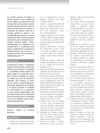 210
Diretrizes SBD 2014-2015
por infusão excessiva de fluidos. O
edema cerebral é uma complicação
rara no adulto, mas pode evoluir com
herniação de tronco cerebral e parada
cardiorrespiratória; portanto, deve ser
tratado prontamente com infusão in­-
travascular de manitol a 20% (A). A
correção gradual da glicemia e da
osmolalidade pode prevenir o edema
cerebral clínico (B). As doenças agudas
rinocerebrais, denominadas de mucor-
micoses, também podem ocorrer,
principalmente em indivíduos imu-
nossuprimidos. A insuficiência renal
aguda, a rabdomiólise e os fenômenos
tromboembólicos são incomuns, e,
quando presentes, são secundários à
desidratação grave.1,40-46
CONCLUSÃO
O diagnóstico correto e o tratamento
rápido e eficaz da CAD e do EHH são
essenciais para diminuir a morbidade
e a mortalidade. Muitos desses epi-
sódios podem ser prevenidos com o
bom controle metabólico do diabe-
tes mellitus por meio de tratamento
adequado com insulinas ou análo-
gos de insulina, automonitoramento,
orientação educacional aos familiares
e ao próprio paciente. A facilidade
de comunicação com o especialista
ou com o grupo multidisciplinar que
acompanha o paciente é fundamental
para a orientação precoce e adequada
no início de qualquer evento poten-
cialmente precipitante.47
CONFLITOS DE INTERESSE
Nenhum conflito de interesse
decla­rado.
REFERÊNCIAS
  1.	 Kitabchi AE, Umpierrez GE, Murphy
MB, Barrett EJ, Kreisberg RA, Malone
JI et al. Hyperglycemic crises in
diabetes. Diabetes Care. 2004;
27(Suppl 1):S94-102.
 2.	 Usdan LS, Choong KW, McDonnell
ME. Type 2 diabetes mellitus mani-
festing with a cerebral vein throm-
bosis and ketoacidosis. Endocr
Pract. 2007;13(6):687-90.
  3.	 Valabhji J, Watson M, Cox J, Poulter
C, Elwig C, Elkeles RS. Type 2 diabe-
tes presenting as diabetic ke­toa­
cidosis in adolescence. Diabet Med.
2003;20:416-7.
 4.	 Wang ZH, Kilil-Selstam E, Eriksson
JW. Ketoacidosis occurs in type
1 and type 2 diabetes: a popula-
tion-based study from Northern
Sweden. Diabet Med. 2008;25(7):
867-70.
 5.	 Orlowski JP, Cramer CL, Fiallos MR.
Diabetic ketoacidosis in the pedia­
tric ICU. Pediatr Clin North Am.
2008;55(3):577-87.
  6.	 WesterbergDP.DiabeticKetoacidosis;
evaluation and treatment. Am Fam
Physician. 2013;1;87(5):337-46.
  7.	 Kitabchi AE, Umpierrez GE, Fisher JN
et al. Thirty years of personal expe-
rience in hyperglycemic crises: dia-
beticketoacidosisandhperglycemic
hyperosmolarstate.JClinEndocrinol
Metab. 2008;93(5):1541-52.
  8.	 Kitabchi AE, Umpierrez GE, Murphy
MB, Barrett EJ, Kreisberg RA, Malone
JI et al. Management of hyperglyce-
mic crises in patients with diabetes.
Diabetes Care. 2001;24:131-53.
 9.	 Umpierrez GE, Cuervo R, Karabell
A, Latif K, Freire AX, Kitabchi AE.
Treatment of diabetic ketoacidosis
with subcutaneous insulin aspart.
Diabetes Care. 2004;27(8):1873-8.
10.	 Kamalakannan D, Baskar V, Barton
DM, Abdu TAM. Diabetic ketoaci-
dosis in pregnancy. Postgraduate
Medical Journal. 2003;79:454-7.
11.	Newton CA, Raskin P. Diabetic
ketoacidosis in type 1 and type 2
dia­betes mellitus. Arch Intern Med.
2004;164:1925-31.
12.	 Jin H, Meyer JM, Jest DV. Atypical
antipsychotics and glucose dere-
gulation: a systematic review.
SchizophrRes.2004;71(2-3):195-212.
13.	 Lu CH, Yan YH. Risperidone-asso­
cia­ted newly diagnosed diabetes
and fatal diabetes ketoacidosis in
a young schizophrenic patient.
Diabetes Res Clin Pract. 2009;83(2):
e66-e7.
14.	Makhzoumi ZH, McLean LP, Lee
JH, Ibe AI. Diabetic ketoacidosis
associated with aripiprazole. Phar­
macotherapy. 2008;28(9):1198-202.
15.	 Buchholz S, Morrow AF, Coleman
PL. Atypical antipsychotic-indu­
ced diabetes mellitus: an update
on epidemiology and postulated
mechanism. Intern Med J. 2008;38
(7):602-6.
16.	 Nyenwe E, Loganathan R, Blum S et
al. Active use of cocaine: an inde-
pendent risk factor for recurrent dia­
betic ketoacidosis in a city hospital.
Endocr Pract. 2007;13(1):22-9.
17.	 Gin H, Renard E, Melki V, Boivin S,
Schaepelynck-Belicar P, Guerci B
et al. Combined improvements
in implantable pump technology
and insulin stability allow safe and
effective long-term intraperitoneal
insulin delivery in type 1 diabetic
patients: the EVADIAC experience.
Diabetes Metab. 2003;29(6):602-7.
18.	 Jendidier N, Riveline JP, TubianaRufi
N, Vambergue A, Catargi B, Melki V
et al. Treatment of diabetes melli-
tus using an external insulin pump
in clinical practice. Diabetes Metab.
2008;34(4):425-38.
19.	 Barone B, Rodacki M, Cenci MC,
Zajdenverg L, Milech A, Oliveira JEP.
Diabetic Ketoacidosis in adults-u-
pdate of an old complication. Arq
Bras Endocrinol Metab. 2007;51(9):
1434-47.
 