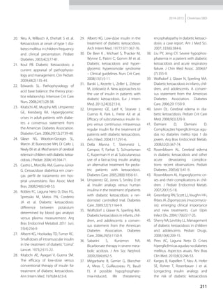 211
2014-2015 Diretrizes SBD
20.	 Neu A, Willasch A, Ehehalt S et al.
Ketoacidosis at onset of type 1 dia-
betes mellitus in children-frequency
and clinical presentation. Pediatr
Diabetes. 2003;4(2):77-81.
21.	 Koul PB. Diabetic Ketoacidosis: a
current appraisal of pathophysio­
logy and management. Clin Pediatr.
2009;48(2):135-44.
22.	Edwards SL. Pathophysiology of
acid base balance: the theory prac-
tice relationship. Intensive Crit Care
Nurs. 2008;24(1):28-38.
23.	 Kitabchi AE, Murphy MB, Umpierrez
GE, Kreisberg RA. Hyperglycemic
crises in adult patients with diabe-
tes: a consensus statement from
the American Diabetes Association.
Diabetes Care. 2006;29(12):2739-48.
24.	Glaser NS, Wootton-Georges SL,
Marcin JP, Buonocore MH, Di Carlo J,
Neely EK et al. Mechanism of cerebral
edemainchildrenwithdiabeticketoa-
cidosis. J Pediatr. 2004;145:164-71.
25.	 Castro L, Morcillo AM, Guerra-Júnior
G. Cetoacidose diabética em crian-
ças: perfil de tratamento em hos-
pital universitário. Rev Assoc Med
Bras. 2008;54(6):548-53.
26.	 Robles FC, Laguna Neto D, Dias FG,
Spressão M, Matos PN, Cordeiro
JA et al. Diabetic ketoacidosis:
difference between potassium
determined by blood gas analysis
versus plasma measurement. Arq
Bras Endocrinol Metabol. 2011 Jun;
55(4):256-9
27.	 Alberti KG, Hockaday TD, Turner RC.
Small doses of intramuscular insulin
in the treatment of diabe­tic “coma”.
Lancet. 1973;2:515-22.
28.	 Kitabchi AE, Ayagari V, Guerra SM.
The efficacy of low-dose versus
conventional therapy of insulin for
treatment of diabetic ketoacidosis.
Ann Intern Med. 1976;84:633-8.
29.	 Alberti KG. Low-dose insulin in the
treatment of diabetic ketoacidosis.
Arch Intern Med. 1977;137:1367-76.
30.	 De Beer K , Michael S, Thacker M,
Wynne E, Pattni C, Gomm M et al.
Diabetic ketoacidosis and hyper-
glycemic hyperosmolar syndrome
– Clinical guidelines. Nurs Crit Care.
2008;13(1):5-11.
31.	 Barski L, Kezerle L, Zeller L, Zektser
M, Jotkowitz A. New approaches to
the use of insulin in patients with
diabetic ketoacidosis. Eur J Intern
Med. 2013;24(3):213-6.
32.	 Umpierrez GE, Latif K, Stoever J,
Cuervo R, Park L, Freire AX et al.
Efficacy of subcutaneous insulin lis-
pro versus continuous intravenous
regular insulin for the treatment of
patients with diabe­tic ketoacidosis.
Am J Med. 2004;117:291-6.
33.	Della Manna T, Steinmetz L,
Campos P, Farhat S, Schvartsman
C, Kuperman H et al. Subcutaneous
use of a fast-acting insulin analog:
an alternative treatment for pedia-
tric patients with ketoacidosis.
Diabetes Care. 2005;28(8):1856-61.
34.	 Umpierrez GE, Jones S, Smiley D et
al. Insulin analogs versus human
insulina in the treatment of patients
with diabetic ketoacidosis: a ran-
domized controlled trial. Diabetes
Care. 2009;32(7):1164-9.
35.	 Wolfsdorf J, Glaser N, Sperling MA.
Diabetic ketoacidosis in infants, chil-
dren, and adolescents: a consen-
sus statement from the American
Diabetes Association. Diabetes
Care. 2006;29(5):1150-9.
36.	Sabatini S, Kurtzmsn NA.
Bicarbonate therapy in severe meta-
bolic acidosis. J Am Soc Nephrol.
2009;20(4):692-5.
37.	 Mégarbane B, Gerrier G, Blancher
A, Meas T, Guillausseau PJ, Baud
FJ. A possible hypophosphate-
mia-induced, life threatening
encephalopathy in diabetic ketoaci-
dosis: a case report. Am J Med Sci.
2007; 333(6):384-6.
38.	 Liu PY, Jeng CY. Severe hypophos-
phatemia in a patient with diabe­tic
ketoacidosis and acute respiratory
failure. J Chin Med Assoc. 2004;67
(7):355-9.
39.	 Wolfsdorf J, Glaser N, Sperling MA.
Diabetic ketoacidosis in infants, chil-
dren, and adolescents. A consen-
sus statement from the American
Diabetes Association. Diabetes
Care. 2006;29:1150-9.
40.	 Levin DL. Cerebral edema in dia-
betic ketoacidosis. Pediatr Crit Care
Med. 2008;9(3):320-9.
41.	Damiani D, Damiani D.
Complicações hiperglicêmicas agu-
das no diabetes melito tipo 1 do
jovem. Arq Bras Endocrinol Metab.
2008;52(2):367-74.
42.	 Rosenbloom AL. Cerebral edema
in diabetic ketoacidosis and other
acute devastating complica-
tions: recent observations. Pediatr
Diabetes. 2005;6(1):41-9.
43.	 Rosenbloom AL. Hyperglycemic cri-
ses and their complications in chil-
dren. J Pediatr Endocrinol Metab.
2007;20(1):5-18.
44.	 Greenberg RN, Scott LJ, Vaughn HH,
Ribes JA. Zigomycosis (mucormyco-
sis): emerging clinical importance
and new treatments. Curr Opin
Infect Dis. 2004;17(6):517-25.
45.	 Sherry NA, Levitsky LL. Management
of diabetic ketoacidosis in children
and adolescents. Pediatr Drugs.
2008;10(4):209-15.
46.	Pires AC, Laguna Neto D. Crises
hiperglicêmicas agudas no diabetes
mellitus. Aspectos atuais. Rev Bras
Clin Med. 2010;8(3):246-53.
47.	 Karges B, Kapellen T, Neu A, Hofer
SE, Rohrer T, Rosenbauer J et al.
Longacting insulin analogs and
the risk of diabetic ketoacidosis
 