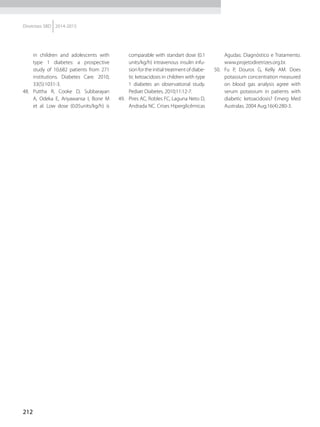 212
Diretrizes SBD 2014-2015
in children and adolescents with
type 1 diabetes: a prospective
study of 10,682 patients from 271
institutions. Diabetes Care. 2010;
33(5):1031-3.
48.	Puttha R, Cooke D, Subbarayan
A, Odeka E, Ariyawansa I, Bone M
et al. Low dose (0.05units/kg/h) is
comparable with standart dose (0.1
units/kg/h) intravenous insulin infu-
sion for the initial treatment of diabe-
tic ketoacidosis in children with type
1 diabetes an observational study.
Pediatr Diabetes. 2010;11:12-7.
49.	 Pires AC, Robles FC, Laguna Neto D,
Andrada NC. Crises Hiperglicêmicas
Agudas: Diagnóstico e Tratamento.
www.projetodiretrizes.org.br.
50.	 Fu P, Douros G, Kelly AM. Does
potassium concentration measured
on blood gas analysis agree with
serum potassium in patients with
diabetic ketoacidosis? Emerg Med
Australas. 2004 Aug;16(4):280-3.
 