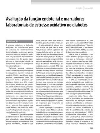 213
2014-2015 Diretrizes SBD
INTRODUÇÃO
O estresse oxidativo e a disfunção
endotelial são considerados even-
tos precoces no desenvolvimento
de com­plicações tanto micro quanto
macrovasculares do diabetes e pode-
riam ser julgados os denominadores
comuns por meio dos quais a hiper-
glicemia, a hipertensão arterial e a
dislipidemia atuam na patogênese
dessas complicações.
Define-se estresse oxidativo
como o estado de desequilíbrio entre
a produção de espécies reativas de
oxigênio (EROs) e as defesas antio-
xidantes, apresentando como con-
sequências danos a proteínas, car-
boidratos, lipídios e ao DNA celular.
Encontra-se aumentado no diabe-
tes, desde as fases iniciais, piorando
com a evolução da doença. EROs são
moléculas quimicamente instáveis e
altamente reativas, produzidas cons-
tantemente nos organismos aeró-
bios.1
Funcionam como mensageiros
secundários na regulação da expres-
são de genes sensíveis ao sinal redox
(p. ex., gene do fator nuclear capa
-beta [NFkB]) e na síntese de molé-
culas fisiologicamente ativas (p. ex.,
mediadores inflamatórios).
O aumento da glicose intracelular
é determinante do dano tecidual cau-
sado pelo diabetes, e a participação do
estresse oxidativo nesse processo é de
grande importância. Acredita-se que
Avaliação da função endotelial e marcadores
laboratoriais de estresse oxidativo no diabetes
possa participar como fator desenca-
deante ou perpetuador do dano celular.
A auto-oxidação da glicose tam-
bém é capaz de gerar radicais livres.
Postula-se que o ânion superóxido (O)
mitocondrial atue como um fator ini-
ciador de uma cascata de eventos que
resulta em maior produção de EROs e
espécies reativas de nitrogênio (ERNs),
mediante a ativação do NFkB com pro-
dução de citocinas inflamatórias, a ati-
vação da proteinoquinase C (PKC) e do
fosfato de nicotinamida adenina dinu-
cleotídeo [NADPH] oxidase. A ativação
da PKC regula uma série de funções vas-
culares, como permeabilidade vascular,
contratilidade, proliferação celular, sín-
tese de matriz extracelular e transdução
de sinais para produção de citocinas.
Paralelamente, os principais mediado-
res das complicações crônicas do diabe-
tes, como hiperglicemia, estresse oxida-
tivo e fatores inflamatórios podem levar
à desregulação de mecanismos epige-
néticos, afetando a estrutura da croma-
tina e a expressão gênica. A persistência
dessas alterações epigenéticas poderia
ser responsável pelo mecanismo de
memória metabólica.
O ânion superóxido é capaz de ina-
tivar o óxido nítrico (NO) derivado do
endotélio. Como consequência, desen-
volve-se a disfunção endotelial, consi-
derada a alteração mais precocemente
detectável nas doenças vasculares. Adi-
cionalmente, no endotélio de pacientes
diabéticos, o óxido nítrico sintase (NOS)
pode desviar a produção de NO para
gerar O em condições de deficiência de
arginina ou tetraidropterina.1,2
Quando
ambos são produzidos, ocorre forma-
ção de peroxinitrito (NOO-
), causador
de dano a estruturas celulares.3
Sabe-se que o endotélio é um
tecido dinâmico que possui ações crí-
ticas para a homeostase sistêmica.4
Entre as suas principais funções, pode-
mos citar: manutenção da fluidez san-
guínea, controle do tônus vascular
por meio da secreção de substâncias
vasoativas, regulação da proliferação
das células musculares lisas vasculares
(VSMC), participação na reação infla-
matória local e hemostasia sanguínea.
As EROs são neutralizadas por um
sistema antioxidante que inclui enzi-
mas (superóxido dismutase, glutationa
peroxidase, catalase) e sistemas não
enzimáticos (glutation, vitaminas A, C e
E). Quantitativamente, albumina e ácido
úrico são os principais antioxidantes.
Atualmente vários fatores plas-
máticos ou urinários são considerados
marcadores de disfunção endotelial,
podendo ser utilizados na prática diá-
ria como preditores de doença cardio-
vascular. São citados na literatura: o
fator de von Willebrand, o inibidor do
ativador do plasminogênio 1 (PAI-1),
a albuminúria, a endotelina 1, a pro-
teína C reativa (PCR), a homocisteína e
vários outros associados à coagulação,
fibrinólise, inflamação e regulação do
tônus vascular.4,5
Entretanto, estudos
 